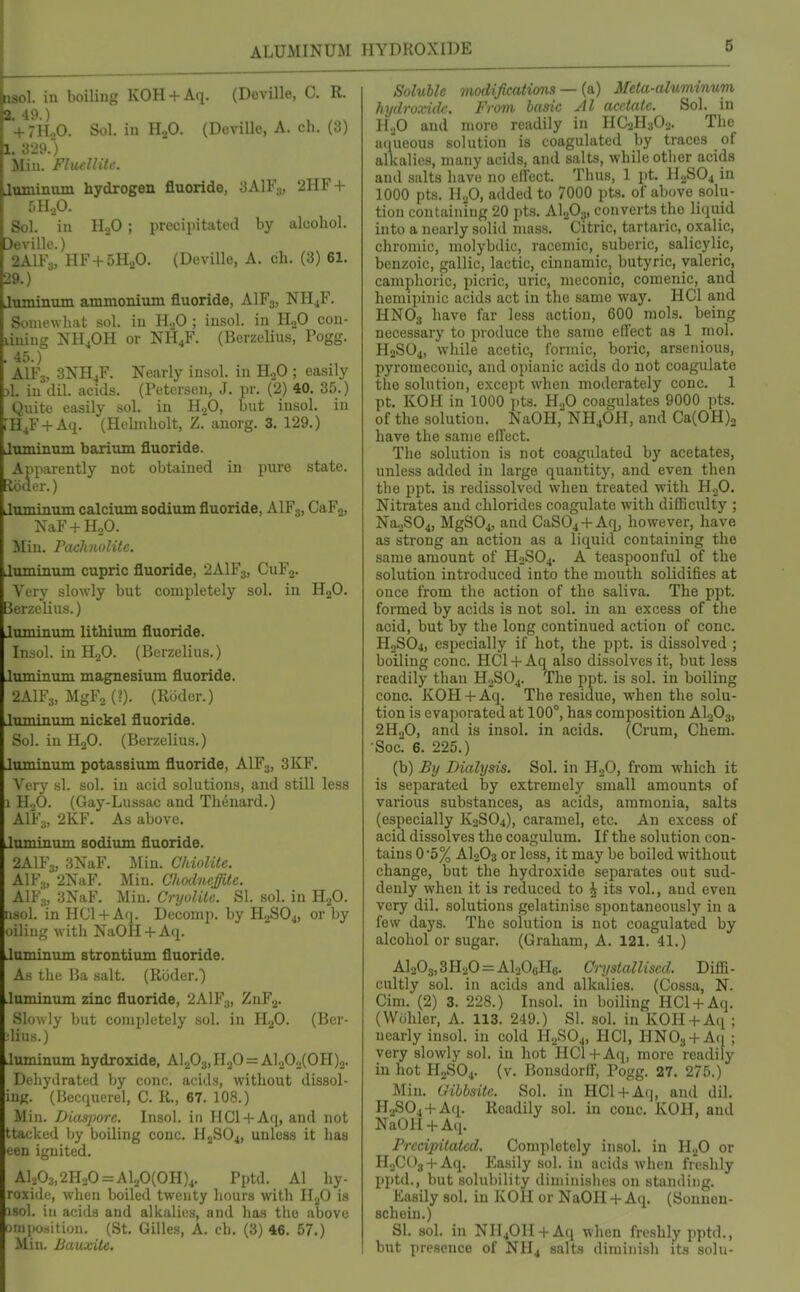 ALUMINUM HYDROXIDE 6 asol. in boiling KOH + Aq. (Doville, C. R. 2 49 ) VfiLO. Sol, in HjO. (Devillc, A. ch. (3) 1. 329.) Min. FliLcllite. Jnminam hydrogen fluoride, 3AIF3, 2HF + 5H.,0. Sol. in HoO ; precipitated by alcohol. Devillc.) 2AIF3, HF + 5HaO. (Deville, A. ch. (3) 61. 29.) Jtuninum ammonium fluoride, AIF3, NHjF. Somewhat sol. in H.,0 ; insol. in HgO con- liniug NH4OH or NH4F. (Berzelius, Pogg. . 45.) AlFs, 3NH4F. Nearly iusol. in HoO ; easily 3l. in dil. acids. (Petersen, J. pr. (2) 40. 35.) Quite easily sol. in H2O, but insol. in TH^F + Aq. (Hebnholt, Z. anorg. 3. 129.) Juminum barium fluoride. Apparently not obtained in pure state, loder.) Juminum calcium sodium fluoride, AIF3, CaFj, NaF + HoO. Miu. Pachnolite. Juminum cupric fluoride, 2AIF3, CuFj. Very slowly but completely sol. in HjO. Berzelius.) Juminum lithium fluoride. Insol. in H2O. (Berzelius.) Juminum magnesium fluoride. 2AIF3, MgFo (?). (Ruder.) Juminum nickel fluoride. Sol. in HjO. (Berzelius.) Juminum potassium fluoride, AIF3, 3KF. Very si. sol. in acid solutions, and still less 1 H^O. (Gay-Lussac and Thenard.) AIF3, 2KF. As above. Juminum sodium fluoride. 2AIF3, 3NaF. Min. Cliiolite. AIF3, 2NaF. Min. Chodneffite. AIF3, 3NaF. Miu. Cryolite. SI. sol. in HjO. iisol. in HC1 + A(|. Deconip. by HaSO^, or by oiling with NaOH + Aq. Juminum strontium fluoride. As the Ba salt. (Rcider.) Juminum zinc fluoride, 2AIF3, ZnFg. Slowly but completely sol. in HgO. (Ber- ■lius.) Jiiminum hydroxide, Al203,H20 = Al20o(OH)2. Dehydrated by cone, acids, without dissol- iuK. (Becquerel, C. R., 67. 108.) Min. IJias-jiore. Insol. in IICl + Aq, and not ttacked by boiling cone. H2SO4, unless it has een ignited. Al203,2H,0 = Al.,0(OH)4. Pptd. Al hy- roxide, when boiled twenty hours with HjO is isol. in acids and alkalies, and has the above uinpcsition. (St. Gilles, A. ch. (3) 46. 57.) Miu. Bauxite. Soluble modijications — {&) Meta-aluminum hydroxide. From basic Al acetate. Sol. in H.,0 and more readily in HC2H3O2. The aqueous solution is coagulated by traces of alkalies, many acids, and salts, while other acids and salts have no clFect. Thus, 1 pt. H2SO4 in 1000 pts. U.JO, added to 7000 pts. of above solu- tion containing 20 pts. AI2O3, converts the liquid into a nearly solid mass. Citric, tartaric, oxalic, chromic, molybdie, raceniic, suberic, salicylic, benzoic, gallic, lactic, cinnamic, butyric, valeric, camphoric, picric, uric, meconic, comenic, and hemipinic acids act in the same way. HCl and HNO3 have far less action, 600 mols. being necessary to produce the same eifect as 1 mol. H2SO4, while acetic, formic, boric, arsenious, pyromeconic, and opianic acids do not coagulate the solutioti, except when moderately cone. 1 pt. KOH in 1000 pts. H.,0 coagulates 9000 pts. of the solution. NaOH,''NH40H, and Ca(0H)2 have the same effect. The solution is not coagulated by acetates, unless added in large quantity, and even then the ppt. is redissolved when treated with HoO. Nitrates and chlorides coagulate with difficulty ; Na.^S04, MgSOj, and CaS04 + Aq, however, have as strong an action as a liquid containing the same amount of H2SO4. A teaspoon ful of the solution introduced into the mouth solidifies at once from the action of the saliva. The ppt. formed by acids is not sol. in an excess of the acid, but by the long continued action of cone. HoSOi, especially if hot, the ppt. is dissolved ; boiling cone. HCl + Aqalso dissolves it, but less readily than H.JSO4. The ppt. is sol. in boiling cone. KOH + Aq. The residue, when the solu- tion is evaporated at 100°, has composition AI0O3, 2H.,0, and is insol. in acids. (Crum, Chem. Soc' 6. 225.) (b) By Dialysis. Sol. in HgO, from which it is separated by extremely small amounts of various substances, as acids, ammonia, salts (especially K2SO4), caramel, etc. An excess of acid dissolves the coagulum. If the solution con- tains 0'5% AI2O3 or less, it may be boiled without change, but the hydroxide separates out sud- denly when it is reduced to ^ its vol., and even very dil. solutions gelatinise spontaneously in a few days. The solution is not coagulated by alcohol or sugar. (Graham, A. 121. 41.) Al203,3H20 = Al208H6. Ci-ystalliscd. Diffi- cultly sol. in acids and alkalies. (Cossa, N. Cim. (2) 3. 228.) Insol. in boiling HCl-f Aq. (Wdhler, A. 113. 249.) SI. sol. in KOH + Aq ; nearly insol. in cold H2SO4, HCl, HNOg + Aq ; very slowly sol. in hot HCl + Aq, more readily in hot H2SO4. (v. Bonsdorff, Pogg. 27. 275.) Min. Gihbsitc. Sol. in HCl + Aq, and dil. H2S04 + Aq. Readily sol. in cone. KOH, and NaOH + Aq. Precipitated. Completely insol. in H2O or H.jCOg + Aq. Easily sol. in acids when ft'eshly pptd., but solubility diminishes on standing. Easily sol. in KOH or NaOH + Aq. (Sonnon- schein.) SI. sol. in NH40H + Aq when freshly pptd., but presence of NH4 salts diminish its solu-
