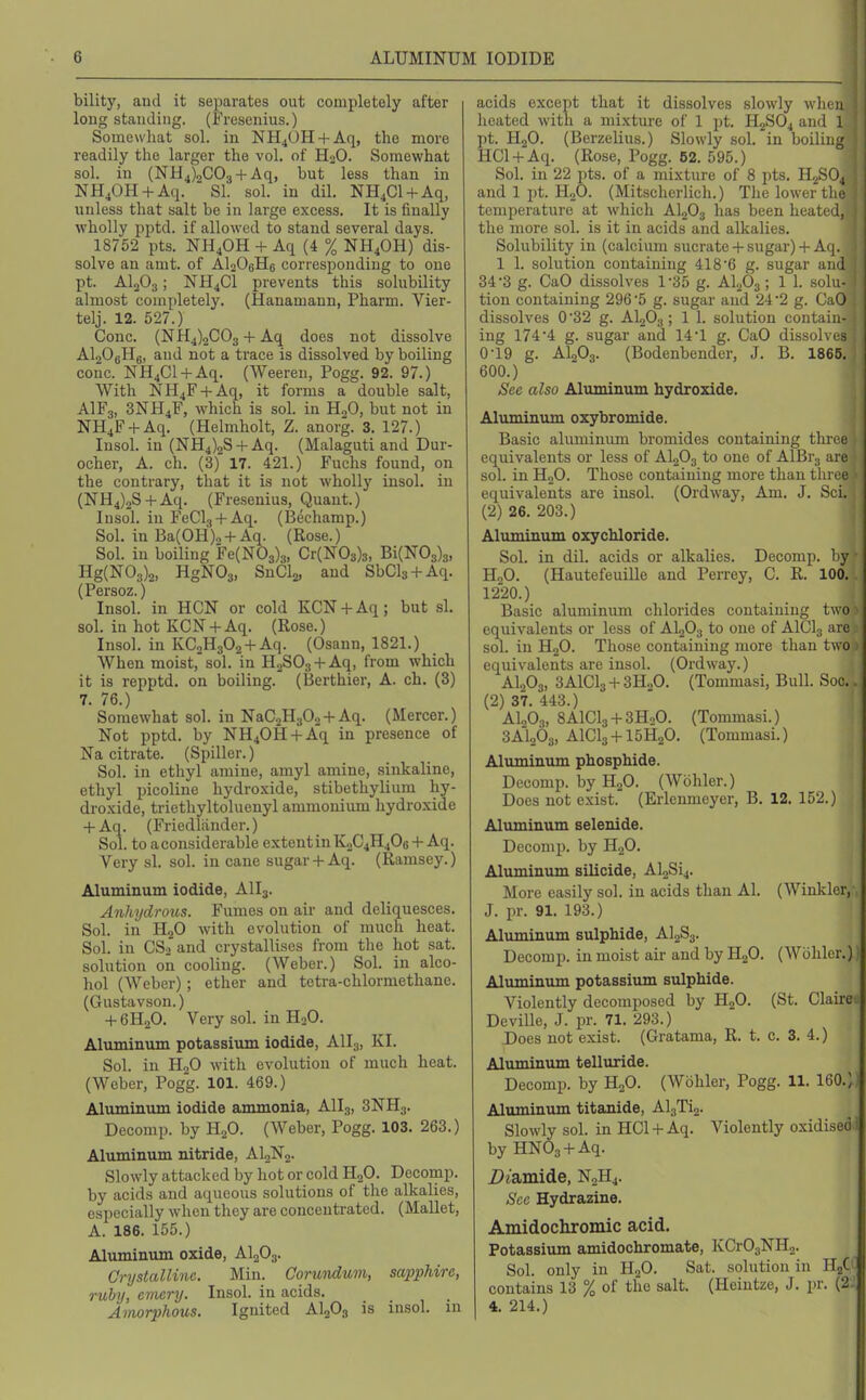 bility, aiul it separates out completely after long standing. (Fresenius.) Somewhat sol. in NH40H + Aq, the more readily the larger the vol. of H^O. Somewhat sol. in (NH4)oC03 +Aq, but less than in NH^OH + Aq.  SI. sol. in dil. NH^Cl + Aq, unless that salt be in large excess. It is finally wholly pptd. if allowed to stand several days. 18752 pts. NH4OH + Aq (4 % NH4OH) dis- solve an amt. of AlaOsHe corresponding to one pt. AI0O3; NH4CI prevents this solubility almost completely. (Hananiann, Pharm. Vier- telj. 12. 527.) Cone. (NH4)2C03 + Aq does not dissolve AlaOgHg, and not a trace is dissolved by boiling cone. NHjCl + Aq. (Weeren, Pogg. 92. 97.) With NH4F + Aq, it forms a double salt, AIF3, 3NH4F, which is sol. in HgO, but not in NH4F + Aq. (Helmholt, Z. anorg. 3. 127.) Insol. in (NH4)2S + Aq. (Malaguti and Dur- oeher, A. eh. (3) 17. 421.) Fuchs found, on the contrary, that it is not wholly insol. in (NH4)2S + Aq. (Fresenius, Quant.) Insol. in FeClj + Aq. (Bechamp.) Sol. in Ba(OH')., + Aq. (Rose.) Sol. in boiling Fe(N03)3, Cr(N0s)3, Bi(N03)3, Hg(N03)2, HgNOg, SnCla, and SbClg + Aq. (Persoz.) Insol. in HON or cold KCN + Aq; but si. sol. in hot KCN + Aq. (Rose.) Insol. in KCoHaOj + Aq. (Osann, 1821.) When moist, sol. in H.jSOg + Aq, from which it is repptd. on boiling. (Berthier, A. ch. (3) 7. 76.) Somewhat sol. in NaCsHjOa + Aq. (Mercer.) Not pptd. by NH40H + Aq in presence of Na citrate. (Spiller.) Sol. in ethyl amine, amyl amine, sinkaline, ethyl picoline hydroxide, stibethylium hy- droxide, triethyltoluenyl ammonium hydroxide + Aq. (Friedliinder.) Sol. to a considerable extentinK2C4H406 +Aq. Very .si. sol. in cane sugar-fAq. (Ramsey.) Aluminum iodide, AII3. Anhydrous. Fumes on ail- and deliquesces. Sol. in HjO with evolution of much heat. Sol. in CS2 and crystallises from the hot sat. solution on cooling. (Weber.) Sol. in alco- hol (Weber); ether and tetra-chlormethane. (Gustavson.) + 6H„0. Very sol. in HoO. Aluminum potassium iodide, AII3, KI. Sol. in H2O with evolution of much heat. (Weber, Pogg. 101. 469.) Aluminum iodide ammonia, AII3, 3NH3. Decomp. by H2O. (Weber, Pogg. 103. 263.) Aluminum nitride, AlgNg. Slowly attacked by hot or cold HgO. Decomp. by acids and aqueous solutions of the alkalies, especially when they are concentrated. (Mallet, A. 186. 155.) Aluminum oxide, AI2O3. Cryslallinc. Min. Corundum, sapphire, ruby, emery. Insol. in acids. Amorphous. Ignited AI2O3 is insol. in acids except that it dissolves slowly when heated with a mixture of 1 pt. H2SO4 and 1 pt. H2O. (Berzelius.) Slowly sol. in boiling HCl-f Aq. (Rose, Pogg. 52. 595.) Sol. in 22 pts. of a mixture of 8 pts. HgSO and 1 pt. H2O. (Mitscherlich.) The lower tli.' temperature at which AI2O3 has been heated, the more sol. is it in acids and alkalies. Solubility in (calcium sucrateH-sugar)+ Aq. 1 1. solution containing 418'6 g. sugar and 34-3 g. CaO dissolves 1-35 g. AI0O3; 1 1. solu- tion containing 296 '5 g. sugar and 24 '2 g. CaO dissolves 032 g. AUOg; 1 1. solution contain- ing 174'4 g. sugar and 141 g. CaO dissolves 0-19 g. AI0O3. (Bodenbender, J. B. 1865. 600.) See also Aluminum hydroxide. Aluminum oxybromide. Basic aluminum bromides containing three equivalents or less of AljOg to one of AlBij are sol. in H2O. Those containing more than three equivalents are insol. (Ordway, Am. J. Sci. (2) 26. 203.) Aluminum oxycMoride. Sol. in dil. acids or alkalies. Decomp. by H2O. (Hautefeuille and Perrey, C. R. 100. 1220.) Basic aluminum chlorides containing two equivalents or less of AI2O3 to one of AICI3 are sol. in H2O. Those containing more than two equivalents are insol. (Ordway.) AI2O3, 3AlCl3-f 3H„0. (Tommasi, Bull. Soc. (2) 37. 443.) AI2O3, 8AlCl3-f3H20. (Tommasi.) 3AI2O3, AICI3 + 15H2O. (Tommasi.) Aluminum phosphide. Decomp. by H2O. (Wohler.) Does not exist. (Erlenmeyer, B. 12. 152.) Aluminum selenide. Decomp. by HjO. Aluminum silicide, A]2Si4. More easily sol. in acids than Al. (Winkler, J. pr. 91. 193.) Aluminum sulphide, AI2S3. Decomp. in moist air and by H2O. (Wohler.) Aluminum potassium sulphide. Violently decomposed by HjO. (St. Claii'e Deville, J. pr. 71. 293.) Does not exist. (Gratama, R. t. c. 3. 4.) Aluminum telluride. Decomp. by H2O. (Wohler, Pogg. 11. 160.} Aluminum titanide, Al3Ti2. Slowly sol. in HCl-l-Aq. Violently oxidised by HN03-1-Aq. Di&mide, N2H4. See Hydrazine. Amidochromic acid. Potassium amidochromate, KCrOgNHa. Sol. only in H2O. Sat. solution in HjC contains 13 % of the salt. (Heiutze, J. pr. (2- 4. 214.)