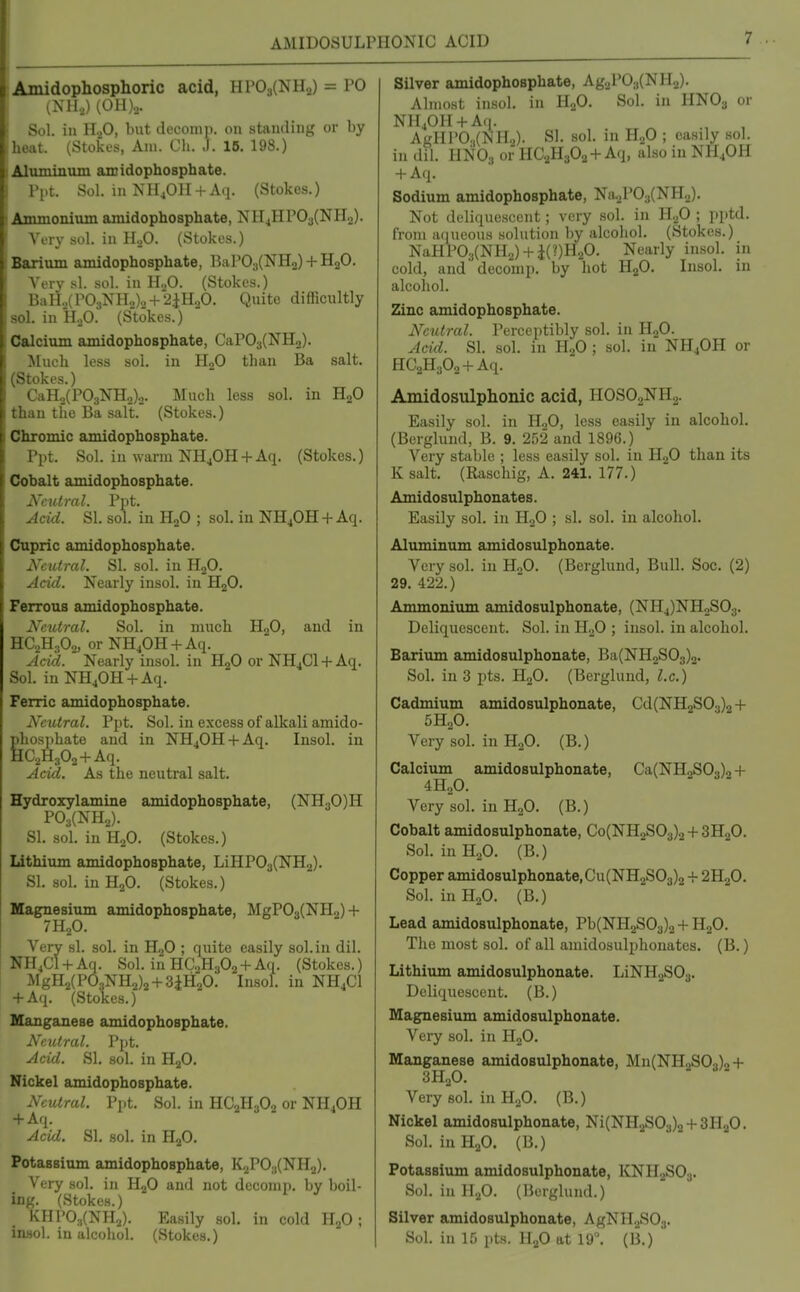 AMIDOSULPHONIC ACID Amidophosphoric acid, HP0s(NH2) = PO (NH.,) (OH)... Sol. ill H2O, but decomp. on standing or by heat. (Stokes, Am. Cli. .1. 16. 198.) ^liiTniniim amidophosphate. Ppt. Sol. in NH4OH + Aq. (Stokes.) Ammonium amidophosphate, NH4HP03(NH2). Very sol. in IhO. (Stokes.) Barium amidophosphate, BaP03(NH2) + H2O. Very si. sol. in HoO. (Stokes.) BaHo(P03NHo)o + 2iH„0. Quite difficultly sol. in H.p. (Stokes.) Calcium amidophosphate, CaP03(NHo). Much less sol. in HgO than Ba salt. (Stokes.) CaH.>(P03NH2)o. Much less sol. in H2O than the Ba salt. (Stokes.) Chromic amidophosphate. Ppt. Sol. in warm NH^OH + Aq. (Stokes.) Cobalt amidophosphate. Add. SI. sol. in H„0 ; sol. in NH40H + Aq. Cnpric amidophosphate. Neutral. SI. sol. in HgO. Acid. Nearly iusol. in HgO. Ferrous amidophosphate. Neutral. Sol. in much H2O, and in HC2H3O2, or NH40H + Aq. Acid. Nearly insol. in HjO or NH4CI + Aq. Sol. in NH40H + Aq. Ferric amidophosphate. Neutral. I'jit. Sol. in excess of alkali amido- Ehosphate and in NH40H + Aq. Insol. in [C2H302+Aq. Acid. As the neutral salt. Hydroxylamine amidophosphate, (NHyO)!! P03(NH2). SI. sol. in H2O. (Stokes.) Lithium amidophosphate, LiHP03(NH2). SI. sol. in H2O. (Stokes.) Magnesium amidophosphate, MgP03(NH2) + 7H2O. Very si. sol. in H2O ; quite easily sol. in dil. NH4C1 + Aq. Sol. inHC2H302 + Aq. (Stokes.) MgH2(P03NH2)2 + 3iH20. Insol. in NH4CI + Aq. (Stokes.) Manganese amidophosphate. Neutral. Ppt. Acid. SI. sol. in HjO. Nickel amidophosphate. Neutral. Ppt. Sol. in HC2H3O2 or NH4OH + Aq. Acid. SI. sol. in H2O. Potassium amidophosphate, K2P0.,(NH2). Very sol. in H2O and not deconip. by boil- ing. (Stokes.) KHP0;,(NH2). Easily sol. in cold HjO ; insol. in alcohol. (Stokes.) Silver amidophosphate, Ag2P03(NH2). Almost insol. in H2O. Sol. in HNO3 or NH40H + Aq. AgHl>0.,(NH2). SI. sol. in H2O ; easily sol. in dil. HNO3 or HC2H3O2+Aq, also in NH4OH + Aq. Sodium amidophosphate, Na2P03(NH2). Not deliquescent; very sol. in H2O ; pptd. from aqueous solution by alcohol. (Stokes.) NaHP03(NH2) + i(?)H20. Nearly insol. in cold, and decomp. by hot H2O. Insol. in alcohol. Zinc amidophosphate. Neutral. Perceptibly sol. in H2O. Acid. SI. sol. in H2O ; sol. in NH4OH or HC2H302 + Aq. Amidosulphonic acid, IIOSOaNH.^. Easily sol. in H.,0, less easily in alcohol. (Berglund, B. 9. 252 and 1896.) Very stable ; less easily sol. in H2O than its K salt. (Raschig, A. 241. 177.) Amidosulphonates. Easily sol. in H„0 ; si. sol. in alcohol. Aluminum amidosulphonate. Very sol. in H.,0. (Berglund, Bull. Soc. (2) 29. 422.) Ammonium amidosulphonate, (NH4)NHoS03. Deliquescent. Sol. in H.^O ; insol. in alcohol. Barium amidosulphonate, Ba(NH2S03)2. Sol. in 3 pts. H2O. (Berglund, I.e.) Cadmium amidosulphonate, Cd(NH2S03)2 + 5H2O. Very sol. in H2O. (B.) Calcium amidosulphonate, Ca(NH2S03)2 + 4H2O. Very sol. in H2O. (B.) Cobalt amidosulphonate, Co(NH2S03)2 + 3H.2O. Sol. in HoO. (B.) Copper amidosulphonate, Cu(NH2S03)2 4- 2H2O. Sol. in H2O. (B.) Lead amidosulphonate, Pb(NH2S03)2 + H2O. The most sol. of all amidosulphonates. (B.) Lithimn amidosulphonate. LiNH2S03. Deliquescent. (B.) Magnesium amidosulphonate. A'^ery sol. in HoO. Manganese amidosulphonate, Mn(NH2S03)2 + 3H2O. Very sol. in H,.0. (B.) Nickel amidosulphonate, Ni(NH.2S03)o + 3H20. Sol. inH.p. (B.) Potassium amidosulphonate, KNH,2S03. Sol. in H2O. (Berglund.) Silver amidosulphonate, AgNH.^S03. Sol. in 15 pts. U.fi at 19°. (B.)