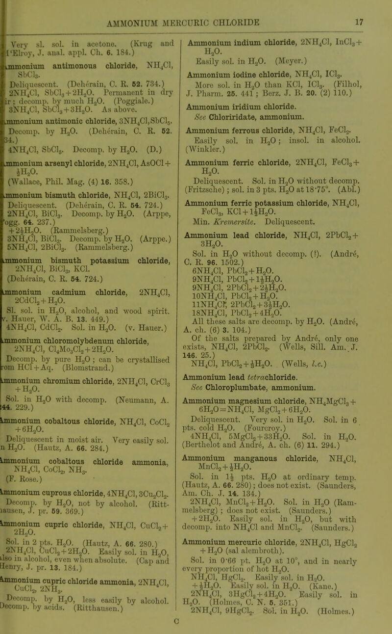Very si. sol. in acetone. (Krug and I'Elroy, J. anal. appl. Ch. 6. 184.) jnmonium antimonous chloride, NH^Cl, SbCis. Deliquescent. (Doluiraiu, C. R. 62. 734.) 2NH4CI, SbCl3 + 2H.30. Pernianont in dry ir; decomp. by much li^O. (Poggiale.) SNHjCl, SbCls + SHaO. As above. nunonium ajitimomc chloride, 3NH4Cl,SbCl5. Decoiup. by ILO. (DeiuTain, C. R. 62. 54.) 4NH4C1, SbClji. Decomp. by HjO. (D.) jnmonium arsenyl chloride, 2NH4CI, AsOCl + iHoO. (Wallace, Phil. Mag. (4) 16. 358.) jmnonium bismuth chloride, NH4CI, 2BiCI;,. Deliquescent. (Deheiain, C. R. 54. 724.) 2NH,C1, BiClg. Decomp. by HjO. (Arppe, •ogg. 64. 237.) + 2iHoO. (Rammelsberg.) 3NH4CI, BiCl.,. Decomp. by H2O. (Arppe.) 5NH4CI, 2BiCl3. (Rammelsberg.) Lmmonium bismuth potassium chloride, 2NH,G1, BiCls, KCl. (Deherain, C. R. 54. 724.) immonium cadmium chloride, 2NH4CI, 2CdCl2 + H20. SI. sol. in H.^0, alcohol, and wood spirit. V. Hauer, W. A. B. 13. 449.) 4XH,C1, CdCla. Sol. in HjO. (v. Hauer.) onmonium chloromolybdenum chloride, 2NH4CI, CI4M03CI0 + 2H2O. Decomp. by pure 11^0 ; can be crystallised •om HCl + Aq. (Blorasti-and.) Lmmonium chromium chloride, 2NH4CI, CrCL + H2O. 4,3 Sol. in HjO with decomp. (Neumann, A. ;44. 229.) ijnmonium cobaltous chloride, NH.Cl, CoCL + 6H2O.  Deliquescent in moist air. Very easily sol. n H.,0. (Hautz, A. 66. 284.) iimnonium cobaltous chloride ammonia, NH4CI, CoCLj, NH3. (F. Rose.) Ammonium cuprous chloride, 4NH4CI, 3CU2CI2. Decomp. by HjO, not by alcohol. (Ritt- lausen, J. pr. 69. 369.) lmmonium cupric chloride, NH4CI, CuCl,+ 2II.,0. ^ Sol. in 2 pts. H2O. (Hautz, A. 66. 280.) 2NH4C!, CUCI2 + 2H2O. Easily sol. in H2O, ilso in alcohol, even when absolute. (Cai) and Henry, J. pr. 13. 184.) Ammonium cupric chloride ammonia, 2NH4CI, CuC]2, 2NH.J. Deconi]). by H2O, less easily by alcohol. Decomp. Ijy acids. (Ritthausen.) Ammonium indium chloride, 2NH4CI, InCl3 + H2O. Easily sol. in H2O. (Meyer.) Ammonium iodine chloride, NH4CI, ICI3. More sol. in H2O than KCl, ICI3. (Filhol, J. Pharm. 26. 441 ; Bcrz. J. B. 20. (2) 110.) Ammonium iridium chloride. .S't'(; Chloriridate, ammonium. Ammonium ferrous chloride, NH4CI, FeCU. Easily sol. in HqO ; insol. in alcohol. (Winkler.) Ammoniiun ferric chloride, 2NH4CI, FeCl3 + H2O. Deliquescent. Sol. in H.,0 without decomp. (Fritzsche) ; sol. in 3 pts. HoO at 1875°. (Abl.) Ammoniiun ferric potassium chloride, NH4CI, FeClg, KCl + liHaO. Min. JCremcrsitc. Deliquescent, Ammonium lead chloride, NH4CI, 2PbCl2 + 3H2O. Sol. in HoO without decomp, (?). (Andr6, C. R. 96. 1502.) 6NH4CI, PbCl2+H„0. 9NH4CI, PbCl2 + liH20. 9NH4CI, 2PbClo + 2iH20. IONH4CI, PbCl2 + H20. llNH4Cr, 2PbCl2 + 3iH20. I8NH4CI, PbCl2 + 4H20. All these salts are decomp, by HoO. (Andr(5, A. ch. (6) 3. 104.) Of the salts prepared by Andrd, only one exists, NH4CI, 2PbCl2. (Wells, Sill. Am. J. 146. 25.) NH4CI, PbClj + JHaO. (Wells, I.e.) Ammonium lead tetrachloride. Sec Chloroplumbate, ammonium. Ammonium magnesium chloride, NH4MgCl3 + 6H20 = NH4C1, MgCla + eHgO. Deliquescent. Very sol. in HoO. Sol. in 6 pts. cold HoO. (Fourcroy.) 4NH4CI,'5MgCl„ + 33H„0. Sol. in HoO. (Berthelot and And're, A. ch. (6) 11. 294.) Ammonium manganous chloride, NH4CI, MnCl2 + iH20. Sol. in 1^ pts. HjO at ordinary temp. (Hautz, A. 66. 280); does not exist. (Saunders, Am. Ch. J. 14. 134.) 2NH4CI, MnCla + HaO. Sol. in HjO (Ram- melsberg) ; does not exist. (Saunders.) + 2H2O. Easily sol. in HjO, but with decomp. into NH4CI and MnClj. (Saunders.) Ammonium mercuric chloride, 2NH4CI, HgCla + H2O (sal alembroth). Sol. in 0-66 pt. HjO at 10°, and in nearly every i)roportion of hot HoO. NH4CI, HgClo. Easilyaol. in H^O. + Easily sol. in H2O. (Kane.) 2NH4CI, 3HgCl2 + 4H20. Easily sol. in H2O. (Holmes, C, N. 6. 351.) 2NH4CI, 9HgCl2. Sol. inH20. (Holmes.)