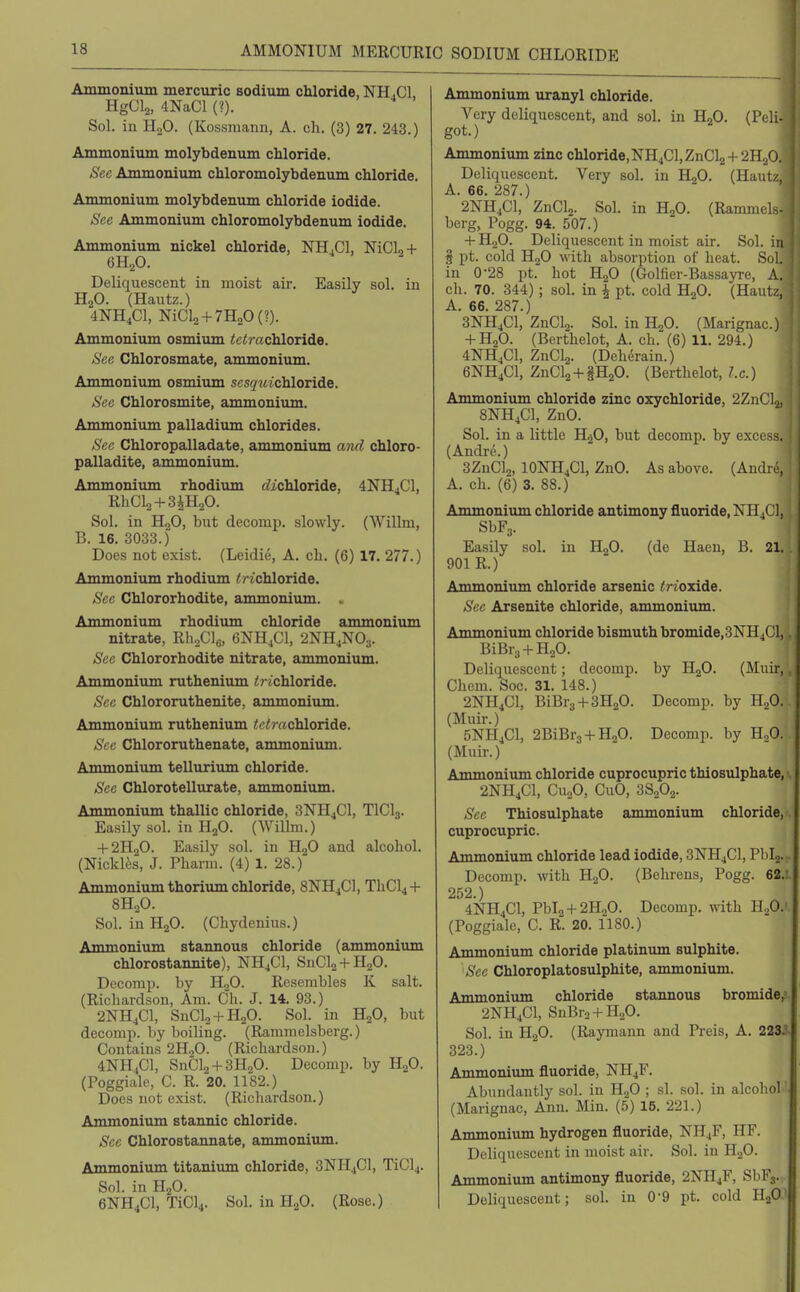 Ammoaium mercuric sodium chloride, NH.Cl, HgCls, 4NaCl (?). Sol. in HjO. (Kossniann, A. ch. (3) 27. 243.) Ammonium molybdenum chloride. Sec Ammonium chloromolybdenum chloride. Ammonium molybdenum chloride iodide. See Ammonium chloromolybdenum iodide. Ammonium nickel chloride, NH.Cl, NiClo + 6H2O. Deliquescent in moist air. Easily sol. in H2O. (Hautz.) 4NH4CI, NiCl2 + 7H20(?). Ammonium osmium <c<r«chloride. See Chlorosmate, ammonium. Ammonium osmium scsywichloride. See Chlorosmite, ammonium. Ammoniiun palladium chlorides. See Chloropalladate, ammonium and chloro- palladite, ammonium. Ammonium rhodium bichloride, 4NH4CI, RhCla + SiHaO. Sol. in HgO, but decomp. slowly. (Willm, B. 16. 3033.) Does not exist. (Leidie, A. ch. (6) 17. 277.) Ammonium rhodium trichloride. See Chlororhodite, ammoniiun. . Ammonium rhodium chloride ammonium nitrate, RhoCl^, 6NH4CI, 2NH4NO3. See Chlororhodite nitrate, ammoniiim. Ammonium ruthenium trichloride. Sec Chlororuthenite, ammonium. Ammonium ruthenium tt'/!?-«chloride. See Chlororuthenate, ammonium. Ammonium tellurium chloride. See Chlorotellurate, ammonium. Ammonium thallic chloride, 3NH4CI, TICI3. Easily sol. in H2O. (Willm.) + 2H2O. Easily sol. in HjO and alcohol. (Nickl^s, J. Pharm. (4) 1. 28.) Ammonium thorium chloride, 8NH4CI, ThCl4 + 8H2O. Sol. inH20. (Chydenius.) Anmionium stannous chloride (ammonium chlorostannite), NH4CI, SnCl2 + H20. Decomp. by H2O. Resembles K salt. (Richardson, Am. Ch. J. 14. 93.) 2NH4CI, SnCl2 + H20. Sol. in HgO, but decomp. by boiling. (Ramraelsberg.) Contains 2HoO. (Richardson.) 4NH4CI, SnCl2 + 3H20. Decomp. by H2O. (Poggiale, C. R. 20. 1182.) Does not exist. (Richardson.) Ammonium stannic chloride. Sec Chlorostannate, ammonium. Ammonium titaniimi chloride, 3NI-I4CI, TiCl4. Sol. in H2O. 6NH4CI, TiCl4. Sol. in HgO. (Rose.) Ammonium uranyl chloride. Very deliquescent, and sol. in HjO. (Peli- got.) Ammonium zinc chloride,NH4Cl,ZnCl2 + 2H20. Deliquescent. Very sol. in HoO. (Hautz, A. 66. 287.) 2NH4CI, ZnClj. Sol. in HjO. (Ramraels- berg, Pogg. 94. 507.) + H2O. Deliquescent in moist air. Sol. in § pt. cold H2O with absorption of heat. Sol. in 0-28 pt. hot HgO (Golfier-Bassayre, A. ch. 70. 344); sol. in | pt. cold H2O. (Hautz, A. 66. 287.) 3NH4CI, ZnClo. Sol. in HjO. (Marignac.) + H2O. (Berthelot, A. ch. (6) 11. 294.) 4NH4CI, ZnClj. (Deh6rain.) 6NH4CI, ZnCla + §H20. (Berthelot, I.e.) Ammonium chloride zinc oxychloride, 2ZnC], 8NH4CI, ZuO. Sol. in a little HjO, but decomp. by excess. (Andre.) 3ZnClo, IONH4CI, ZnO. As above. (Andii-, A. ch. (6) 3. 88.) Ammonium chloride antimony fluoride, Nn4Cl. SbFj. Easily sol. in HjO. (de Haen, B. 21. 901 R.) Ammonium chloride arsenic trioxide. Sec Arsenite chloride, ammonium. Ammonium chloride bismuth bromide, 3NH4CI,. BiBrg + HgO. Deliqiiescent; decomp. by H2O. (Muir,, Chem. Soc. 31. 148.) 2NH4CI, BiBrs+SHgO. Decomp. by H2O. (Muir.) 5NH4CI, 2BiBr3 + H20. Decomp. by HoO. (Muir.) Ammonium chloride cuprocupric thiosulphate, 2NH4CI, CuoO, CuO, 3S2O2. Sec Thiosulphate ammonium chloride, cuprocupric. Ammonium chloride lead iodide, 3NH4CI, PbL. Decomp. with ll.f). (Bclirens, Pogg. 62.: 252.) 4NH4CI, Pbl2+2H20. Decomp. with HaO.' (Poggiale, C. R. 20. 1180.) Ammonium chloride platinum sulphite. See Chloroplatosulphite, ammonium. Ammonium chloride stannous bromide, 2NH4CI, SnBr3 + H.p. Sol. in H2O. (Raymann and Preis, A. 2235. 323.) Ammonium fluoride, NH4F. Abundantly sol. in HgO ; sl. sol. in alcobol (Marignac, Ann. Min. (5) 16. 221.) Ammonium hydrogen fluoride, NH4F, HF. Delique.scent in moist air. Sol. in H2O. Ammonium antimony fluoride, 2NH4F, SbFj. Deliquescent; sol. in 0-9 pt. cold HgO^