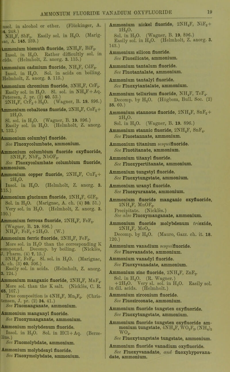 AMMONIUM FLUORIDE VANADIUM OXYFLUORIDE nsol. in alcohol or ether. (Fluckinger, A. 14. -248.) NH^F, ShFs. Easily sol. in H.p. (Mang- lac, A. 146. 239.) Lmmoninm bismuth fluoride, 2NH4F, BiFj. Insol. in 1I.,0. Rjithcr difficultly sol. in ciih. (HL-liuholt, Z. anorg. 3. 115.) immonium cadmium fluoride, NH4F, CdFj. Insol. in H.,0. Sol. in acids on boiling. Hebuholt, Z. anorg. 3. 115.) Lmmonium chromium fluoride, 3NH4F, CrFs. Easily sol. in H2O. SI. sol. in NH^F + Aq. Petersen, J. pr. (2) 40. 52.) 2NH,F, CrFa + H^O. (Wagner, B. 19. 896.) bnmonium cobaltous fluoride, 2NH4F, CoFj + 2HoO. SI. sol in H2O. (Wagner, B. 19. 896.) Easily sol. in H„0. (Helmholt, Z. anorg. ». 132.) Ammonium columbyl fluoride. See Fluoxycolumbate, ammonium. fiLUimonium columbiiun fluoride oxyfluoride, 3NH,F, NbFj, NbOF.,. See Fluoxycolumbate columbium fluoride, nmmoniiun. lAmmonium copper fluoride, 2NH4F, CUF2 + 2H2O. Insol. in HjO. (Helmholt, Z. anorg. 3. 115.) ftjnmonium glucinum fluoride, 2NH4F, GIF2. Sol. in H2O. (Marignac, A. eh. (4) 30. 51.) Very sol. in H2O. (Helmholt, Z. anorg. 3. 130.) Ammonium ferrous fluoride, 2NH4F, FeF2. (Wagner, B. 19. 896.) NH4F, FeF2 + 2H20. (W.) Ammonium ferric fluoride, 2NH4F, FeFj. More sol. in HjO than the corresponding K compound. Deconip. by boiling. (Nickles, J. Pharni. (4) 7. 15.) 3NH4F, FeFg. SI. sol, in HjO. (Marignac, A. eh. (3) 60. 306.) Easily sol. in acids. (Helmholt, Z. anorg. 3. 124.) Ammonium manganic fluoride, 2NH4F, MnF4. More sol. than the K salt. (Nicklfes, C. R. 66. 107.) True composition is 4NH4F, Mn2Fg. (Chris- tensen, J. \)r. (2) 34. 41.) *SVc Fluomanganate, ammonium. Ammonium manganyl fluoride. See Fluoxymanganate, ammonium. Ammonium molybdenum fluoride. Insol. in HjO. Sol. in HCl + Aq. (Berze- lius.) Sec Fluomolybdate, ammonium. Ammonium molybdenyl fluoride. Sec Fluoiymolybdate, ammonium. Ammonium nickel fluoride, 2NH4F, NiF2 + 2H2O. Sol. in HoO. (Wagner, B. 19. 896.) Easily sol. in H2O. (Helmholt, Z. anorg. 3. 143.) Ammonium silicon fluoride. Sec Fluosilicate, ammoniiun. Ammonium tantalum fluoride. Sec Fluotantalate, ammonium. Ammonium tantalyl fluoride. See Fluoxytantalate, ammonium. Ammonium tellurium fluoride, NH4F, TeF4. Deconip. by H2O. (Hogbom, Bull. Soc. (2) 35.60.) Ammonium stannous fluoride, 2NH4F, SnF2 + 2H2O. Sol. in H2O. (Wagner, B. 19. 896.) Ammonium stannic fluoride, 2NH4F, SnF4. See Fluostannate, ammonium. Ammonium titanium sesqui&aoTide. See Fluotitanate, ammonium. Ammonium titanyl fluoride. Sec Fluoxypertitanate, ammonium. Ammonium tungstyl fluoride. Sec Fluoxytungstate, ammonium. Ammonium uranyl fluoride. Sec Fluoxyuranate, ammonium. Ammonium fluoride manganic oxyfluoride, 2NH4F, MnOF2. Precipitate. (Nickles.) See also Fluoxymanganate, ammonium. Ammonium fluoride molybdenum irioxide, 2NH4F, M0O3. Decomp. by H2O. (Mauro, Gazz. ch. it. 18. 120.) Ammonium vanadium scsqwi&viOTide. Sec Fluovanadate, ammonium. Ammonium vanadyl fluoride. See Fluoxyvanadate, ammonium. Ammonium zinc fluoride, 2NH4F, ZnF2. Sol. in H2O. (K. Wagner.) + 2H2O. Very si. sol. in H2O. Easily sol. in dil. acids. (Helmholt.) Ammonium zirconium fluoride. See Fluozirconate, ammonium. Ammonium fluoride tungsten oxyfluoride. Sec Fluoxytimgstate, ammonium. Ammonium fluoride tungsten oxyfluoride am- monium tungstate, 4NH4F, WO2F0, (NH4)., WO4. Sec Fluoxytimgstate tungstate, ammonium. Ammonium fluoride vanadium oxyfluoride. See Fluoxyvanadate, and fluoxyhypovana- date, ammonium.