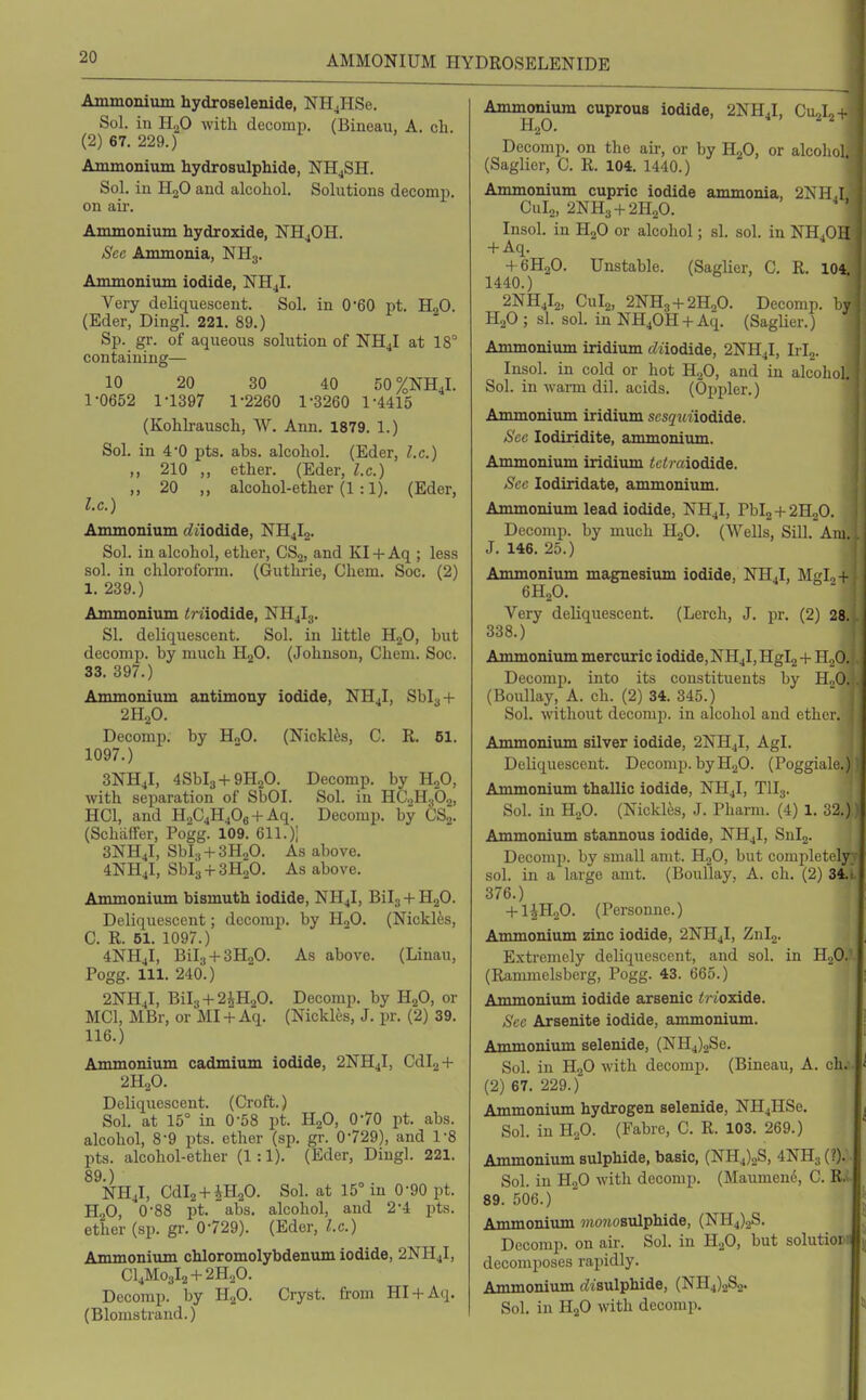 AMMONIUM HYDROSELENIDE Ammonium hydroselenide, NH^HSe. Sol. in H.^O with dccomp. (Bineau, A. cli. (2) 67. 229.) Ammonium hydrosulphide, NHjSH. Sol. iu HoO and alcohol. Solutions decomp. on au'. Ammonium hydroxide, NH4OH. Sec Ammonia, NH3. Ammonium iodide, NH4I. Very deliquescent. Sol. in 0'60 pt. HjO. (Eder, Dingl. 221. 89.) Sp. gr. of aqueous solution of NHJ at 18° containing— 10 20 30 40 50%NH4l. 1-0652 1-1397 1-2260 1-3260 1-4415 (Kohkausch, W. Ann. 1879. 1.) Sol. in 4-0 pts. abs. alcohol. (Eder, I.e.) ,, 210 ,, ether. (Eder, I.e.) „ 20 ,, alcohol-ether (1 :1). (Eder, I.e.) Ammonium c^aodide, NH4I2. Sol. iu alcohol, ether, CSj, and KI + Aq ; less sol. in chloroform. (Guthrie, Chem. Soc, (2) 1. 239.) Ammonium imodide, NH4I3. SI. deliquescent. Sol. in little HgO, but decomp. by much H2O. (Johnson, Chem. Soc. 33. 397.) Ammonium antimony iodide, NH4I, Sbl^-f 2H.p. Decomp. by H2O. (Nickles, C. R. 61. 1097.) 3NH4I, 4Sbl3+9H20. Decomp. by HjO, with separation of SbOI. Sol. in HCoHaOj, HCl, and H2C4HjOe + Aq. Decomp. by CSj. (Schaffer, Pogg. 109. 611. )1 3NH4I, Sbla + SH-^O. As above, 4NH4I, Sbla + SHoO. As above. Ammonium bismuth iodide, NH4I, Bilj + H2O. Deliquescent; decomp. by PLO. (Nickles, C. R. 51. 1097.) 4NH4I, Bilg + SHoO. As above. (Linau, Pogg. 111. 240.) 2NH4I, Bil3 + 2iH20. Decomp. by H2O, or MCI, MBr, or MI + Aq. (Nickles, J. pr. (2) 39. 116.) Ammonium cadmium iodide, 2NH4I, Cdl2 + 2H2O. Deliquescent. (Croft.) Sol. at 15° in 0-58 pt. H2O, 0-70 pt. abs. alcohol, 8-9 pts. ether (sp. gr. 0-729), and I'S pts. alcohol-ether (1:1). (Eder, Dingl. 221. 89-) NH4I, Cdl2 + iH20. Sol. at 15° in 0-90 pt. H2O, 0-88 pt. abs. alcohol, and 2-4 pts. ether (sp. gr. 0-729). (Eder, I.e.) Ammonium chloromolybdenum iodide, 2NH4I, Cl4Mo3l2 + 2H,0. Decomp. by HgO. Cryst. from Hl4-Aq, (Blomstrand.) Ammonium cuprous iodide, 2NH4I, CuJ,- H2O. ^ ^ Decomp. on the air, or by HjO, or alcohol (Saglier, C. R. 104. 1440.) Ammonium cupric iodide ammonia, 2NHJ CUI2, 2NH3 4-2H20. Insol. in H2O or alcohol; si. sol. in NH4OII -l-Aq. 4 6H2O. Unstable. (Saglier, C. R. 104 1440.) 2NH4I2, Cul2, 2NH3-)-2H20. Decomp. by H2O ; si. sol. in NH40H4-Aq. (Saglier.) Ammonium iridium (Ziiodide, 2NH4I, Irlg. Insol. in cold or hot H2O, and iu alcohol. Sol. in warm dil. acids. (Oppler.) Ammonium iridium sesquiioAide. Sec lodiridite, ammonium. Ammonium iridium tclmiodide. Sec lodiridate, ammonium. Ammonium lead iodide, NH4I, Pbl2-t-2H20. Decomp. by much HjO. (Wells, SiU. Am. J. 146. 25.) Ammonium magnesium iodide, NH4I, Mglo- 6H2O. Very deliquescent. (Lerch, J. pr. (2) 28. 338.) Ammonium mercuric iodide, NH4I, Hgl2 + UoO. Decomp. into its constituents by HoO. . (Boullay, A. ch. (2) 34. 345.) Sol. without decomp. in alcohol and ether. Ammonium silver iodide, 2NH4I, Agl. Deliquescent. Decomp. byHgO. (Poggiale.) Ammonium thallic iodide, NH4I, TII3. Sol. in H2O. (Nickles, J. Pharm. (4) 1. 32.) Ammonium stannous iodide, NH4I, Snlg. Decomp. by small anit. HoO, but completely; sol. in a large amt. (Boullay, A. ch. (2) 34.t 376.) + l^HoO. (Personne.) Ammonium zinc iodide, 2NH4I, Znlj. Extremely deliquescent, and sol. in U^O.^ (Rammelsberg, Pogg. 43. 665.) Ammonium iodide arsenic trioxide. Sec Arsenite iodide, ammonium. Ammonium selenide, (NH4)2Se. Sol. in H2O with decomp. (Bineau, A. ch. (2) 67. 229.) Ammonium hydrogen selenide, NH4HSe. Sol. in H2O. (Fabre, C. R. 103. 269.) Ammonium sulphide, basic, (NH4)2S, 4NH3 (?). Sol. iu H2O with decomp. (Maumen(5, C. R.; 89. 506.) Ammonium 7»omo8ulphide, (NH4)2S. Decomp. on air. Sol. in HoO, but solutiort decomposes rapidly. Ammonium bisulphide, (NH4)2Sa. Sol. in H2O with decomp.
