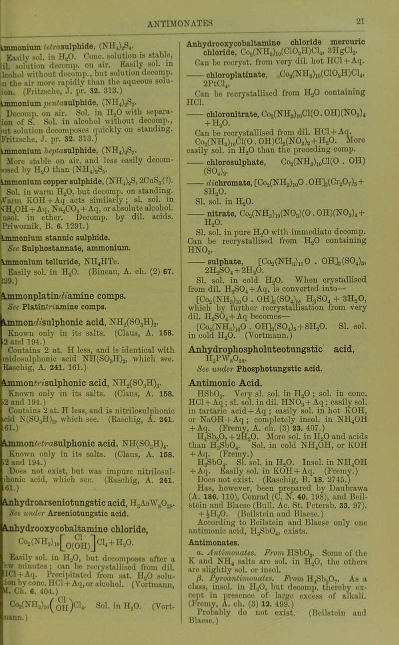 ANTIMONATES Ammonium ^-^msulphide, (NH4)2S4. Easily sol. in H„0. Couc. solution is stable, lil. solution deconq). on air. Easily sol. in Jcohol without deconip.. but solution deconij). .u the air more rapidly than the aqueous solu- ion. (Fritzscho, J. i«r. 32. 313.) ^jnmonium ^^ot^dBulphide, (NH4).2S5. I Deconip. on air. Sol. in H.,0 with separa- ion of S. Sol. in alcohol without decomp., )ut solution decomposes quickly on standing. Fritzsche, J. pr. 32. 313.) ijiunomiim /icjjiasulphide, (NH4)2S7. j More stable on air, and less easily decom- f)Osed by H.,0 than (NHJoSj. inunonimn copper sulphide, (NH4)2S, 2CuS3(?). , Sol. in warm HaO, but decomp. on standing. iVarm KOH + Aq acts similarly ; si. sol. in rB40H + Aq, NaoCOs + Aq, or absolute alcohol, nsol. in ether. Decomp. by dil. acids. Triwoznik, B. 6. 1291.) Immonium stannic sulphide. Sec Sulphostannate, ammonium. Immonium telliiride, NH4HTe. I Easily sol. in H2O. (Bincau, A. ch. (2) 67. jj29.) Ajnmonplatinf/iamine comps. Plating diamine comps. ^mmon(Zisulphoiuc acid, NH.j(S03H)2. Known only in its salts. (Glaus, A. 168. .2 and 194.) Contains 2 at. H less, and is identical with midosulphonic acid NH(S03H)2, which see. Raschig, A. 241. 161.) ^mmoxK/'iSulphonic acid, NH./S03H)3. Known only in its salts. (Glaus, A. 158. i2 and 194.) Contains 2 at. H less, and is nitrilosulphonic icid N(S03H)3, which see. (Raschig, A. 241. .61.) Ainmon^eirasulphoaic acid, NH(S03H)4. Known only in its salts. (Glaus, A. 158. i2 and 194.) Does not exist, but was impure nitrilosul- ihonic acid, which see. (Riischig, A. 241. i61.) Ajihydroarseniotungstic acid, HaAsWgOgg. Sec under Arseniotungstic acid. Ajihydrooxycobaltamine chloride, Co2(NH3)jo[o(OH)]Gl4 + H.p. Easily sol. in HgO, but decomposes after a ■■w minutes ; can be recrystallised from dil, !IC1 + Aq. Precipitated from sat, HjO solu- -lon by cone, HCl + Aq, or alcohol. (Vortmann. SI. Gh, 6. 404.) (CI \ Oh)C1,. Sol. in ILO. (Vort- nann.) Anhydrooxycobaltamine chloride mercuric chloride, Go2(NH3)io(C102H)Gl4, SHgGL,. Can bo reuryst. from very dil. hot HCl + Aq. chloroplatinate, Go2(NH3)io(C102H)Cl4, 2rtGl4. Can be recrystallised from H2O containing HCl, chloronitrate, Co„(NH3)ioCl(0, OH)(N03)4 + H2O, Can be recrystallised from dil, HCl + Aq, Coo(NH3)ioCl(0 . 0H)C1.,(N03)2 + H„0. More easily sol. in HgO than the preceding comp. chlorosulphate, Co2(NH3)ioGl(0 . OH) (S04)2. rftchromate, [Co2(NH3)ioO .01ilUCrfi7)s + 8H2O. SI. sol. in H2O. nitrate, Co2(NH3)io(N03)(0. OH)(N03)4 + HoO. SI. sol. in pure HjO with immediate decomp. Can be recrystallised from HgO containing HNO3, sulphate, [Coo(NH3)ioO , OH]2(S04)5, 2H2SO4 + 2H0O. SI, sol. in cold HoO, When crystallised from dil. HoS04 + Aq, is converted into— [Co2(NH3)ioO , OH]2(S04).„ H2SO4 + 3H2O, which by further recrystallisation from very dil. H2SO4 + Aq becomes— [Co2(NH3)ioO . OH]2(S04)5 + 8H20. SI, sol. in cold H2O, (Vortmann.) Anhydrophosplioluteotungstic acid, HaPWsO.^. See under Phosphotungstic acid, Antimonic Acid. HSb03, Very si, sol. in H2O ; sol. in cone, HCl + Aq; si. sol. in dil. HNO3 + Aq ; easily sol, in tartaric acid + Aq; easily sol. in hot KOH, or NaOH + Aq; completely insol. in NH4OH + Aq. (Fremy, A. ch. (3) 23. 407.) H4Sb207 + 2H2O. More sol, in HgO and acids than H3Sb04, Sol. in cold NH4OH, or KOH + Aq, (Fremy,) HjSbOj, SI, sol, in HjO. Insol, in NH4OH + Aq, Easily sol. in KOH+ Aq, (Fremy.) Does not exist. (Raschig, B. 18. 2745.) Has, however, been prepared by Daubrawa (A. 186. 110), Conrad (G. N. 40, 198), and Bcil- stein and Blaese (Bull, Ac. St. Petersb. 33, 97). + JH2O. (Beilstein and Blaese.) According to Beilstein and Blaese only one antimonic acid, H3Sb04, exists, Autimonates, o. Antivionates. From HSbOj. Some of tlie K and NH4 salts are sol, in H-fi, the others are slightly sol. or insol, /3, I'yroanlimonates. From H4Sb._,07. As a class, insol. in H.p, but decomp. thereby ex- cept in presence of large excess of alkali, (Fremy, A, ch, (3) 12, 499,) Probably do not exist. (Beilstein and Blaese.)