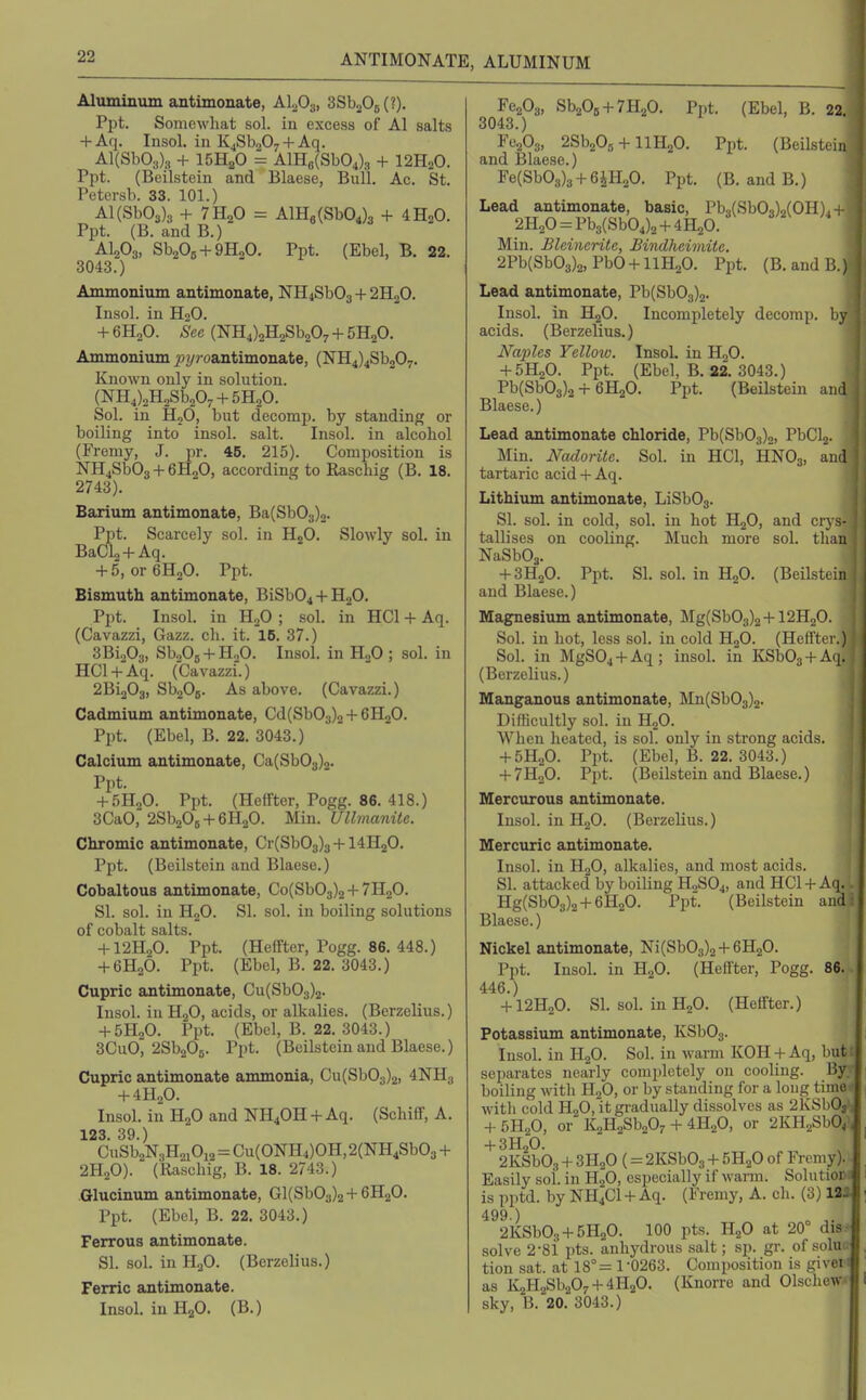 Aluminum antimonate, Al^Os, SSboOg (?). Ppt. Somewhat sol. in excess of Al salts + Aq. Insol. in K^SbaO^ + Aq. Al{SbOa)3 + 15H2O = AlH8(Sb04)3 + I2H2O. Ppt. (Beilstein and Blaese, Bull, Ac. St. Petersb. 33. 101.) Al(Sb03)3 + 7H2O = AlH8(Sb04)3 + 4H2O. Ppt. (B. andB.) AI2O3. SbA + SHoO. Ppt. (Ebel, B. 22. 3043.) Ammonium antimonate, NH4Sb03 + 2H2O. Insol. in H2O. + 6H2O. /See (NH4)2H2Sb207 + 5H20. Ammonium 2;!/?-oantimonate, (NH4)4Sb207. Known only in solution. (NH4),H2Sb207 + 5H20. Sol. in HjO, but decomp. by standing or boiling into insol. salt. Insol. in alcohol (Fremy, J. pr. 45. 215). Composition is NH4Sb03 + 6H20, according to Raschig (B. 18. 2743). Barium antimonate, Ba(Sb03)o. Ppt. Scarcely sol. in HjO. Slowly sol. in BaCla + Aq. + 5, oreHgO. Ppt. Bismuth antimonate, BiSb04 + HoO. Ppt. Insol. in li.,0 ; sol. in HCl + Aq. (Cavazzi, Gazz. ch. it. 16. 37.) 3Bi203, SbsOg + HoO. Insol. in HjO ; sol. in HCl + Aq. (Cavazzi.) 2Bi203, SboOj. As above. (Cavazzi.) Cadmium antimonate, Cd(Sb03)2 + 6H20. Ppt. (Ebel, B. 22. 3043.) Calcium antimonate, Ca(Sb03)2. Ppt. + 5H2O. Ppt. (Heffter, Pogg. 86. 418.) 3CaO, 2Sb20B + 6H20. Min. Ullmanite. Chromic antimonate, Cr(Sb03)3 + 14H20. Ppt. (Beilstein and Blaese.) Cobaltous antimonate, Co(Sb03)2 + 7H2O. SI. sol. in HoO. SI. sol. in boiling solutions of cobalt salts. + 12H2O. Ppt. (Heffter, Pogg. 86. 448.) + 6H2O. Ppt. (Ebel, B. 22. 3043.) Cupric antimonate, Cu(Sb03)2. Insol. in HjO, acids, or alkalies. (Berzelius.) + 5H2O. Ppt. (Ebel, B. 22. 3043.) 3CuO, aSbsOg. Ppt. (Beilstein and Blaese.) Cupric antimonate ammonia, Cu(Sb03)2, 4NH3 + 4H2O. Insol. in HjO and NH40H + Aq. (Schiff, A. 123. 39.) CuSb2N3H2iOi2=Cu(0NH4)0H, 2(NH4Sb03 + 2H2O). (Raschig, B. 18. 2743.) Glucinum antimonate, Gl(Sb03)2 + 6H20. Ppt. (Ebel, B. 22. 3043.) Ferrous antimonate. SI. sol. in H2O. (Berzelius.) Ferric antimonate. Insol. in HgO. (B.) Fe203, SbaOB + THaO. Ppt. (Ebel, B. 22. 3043.) rc203, 2Sb20, + IIH2O. Ppt. (Beilstein and Blaese.) Fe(Sb03)3 + 6iH20. Ppt. (B. and B.) Lead antimonate, basic, Pb3(Sb03)o(0H)4 4 2H20=Pb3(Sb04)2 + 4H20. Min. Bleinerite, Bindheiviite. 2Pb(Sb03)2, Pb0 + 11H20. Ppt. (B.andB.) Lead antimonate, Pb(Sb03)2. Insol. in HgO. Incompletely decomp. by acids. (Berzelius.) Naples Yellow. InsoL in H2O. + 5H2O. Ppt. (Ebel, B. 22. 3043.) Pb(Sb03)2 + 6H2O. Ppt. (Beilstein and Blaese.) Lead antimonate chloride, Pb(Sb03)2, PbCl2. Min. Nadorite. Sol. in HCl, HNO3, and tartaric acid + Aq. Lithium antimonate, LiSb03. SI. sol. in cold, sol. in hot HjO, and crj's- tallises on cooling. Much more sol. than NaSbOa. + 3H2O. Ppt. SI. sol. in H2O. (Beilstein and Blaese.) Magnesium antimonate, Mg(Sb03)2 + I2H2O. Sol. in hot, less sol. in cold H2O. (Heffter.) Sol. in MgSOj + Aq; insol. in KSb03 + Aq. (Berzelius.) Manganous antimonate, Mn(Sb03)2. Difiicultly sol. in HjO. When heated, is sol. only in strong acids. + 5H2O. Ppt. (Ebel, B. 22. 3043.) + 7H2O. Ppt. (Beilstein and Blaese.) Mercurous antimonate. Insol. in HoO. (Berzelius.) Mercuric antimonate. Insol. in H2O, alkalies, and most acids. SI. attacked by boiling HoSOj, and HCl + Aq. - Hg(Sb03)2 + 6H20. Ppt. (Beilstein and! Blaese.) Nickel antimonate, Ni(Sb03)2+6H20. Ppt. Insol. in H2O. (Heffter, Pogg. 86. 446.) + I2H2O. SI. sol. in H2O. (Heffter.) Potassium antimonate, KSb03. lusol. in H2O. Sol. in warm KOH + Aq, but: separates nearly completely on cooling. By boiling with HgO, or by standing for a long tinu> with cold H2O, it gradually dissolves as 2KSbO; + 5H2O, or KaHgSbaO, + 4H2O, or 2KH2SbO, + 3H2O. ^ I 2KSb03 + 3H2O (= 2KSb03 + 5H2O of Fremy). Easily soi. in H2O, especially if warm. Solutioc: is pptd. by NH4CI +Aq. (Fremy, A. ch. (3) 131 499 ) o 2KSb03 + 5H20. 100 pts. HjO at 20° dis- solve 2-81 pts. anhydrous salt; sp. gr. of solu.; tion sat. at 18°= 1-0263. Composition is given as K2H2Sb207 + 4H20. (Knorre and Olscliew.v sky, 13. 20. 3043.)