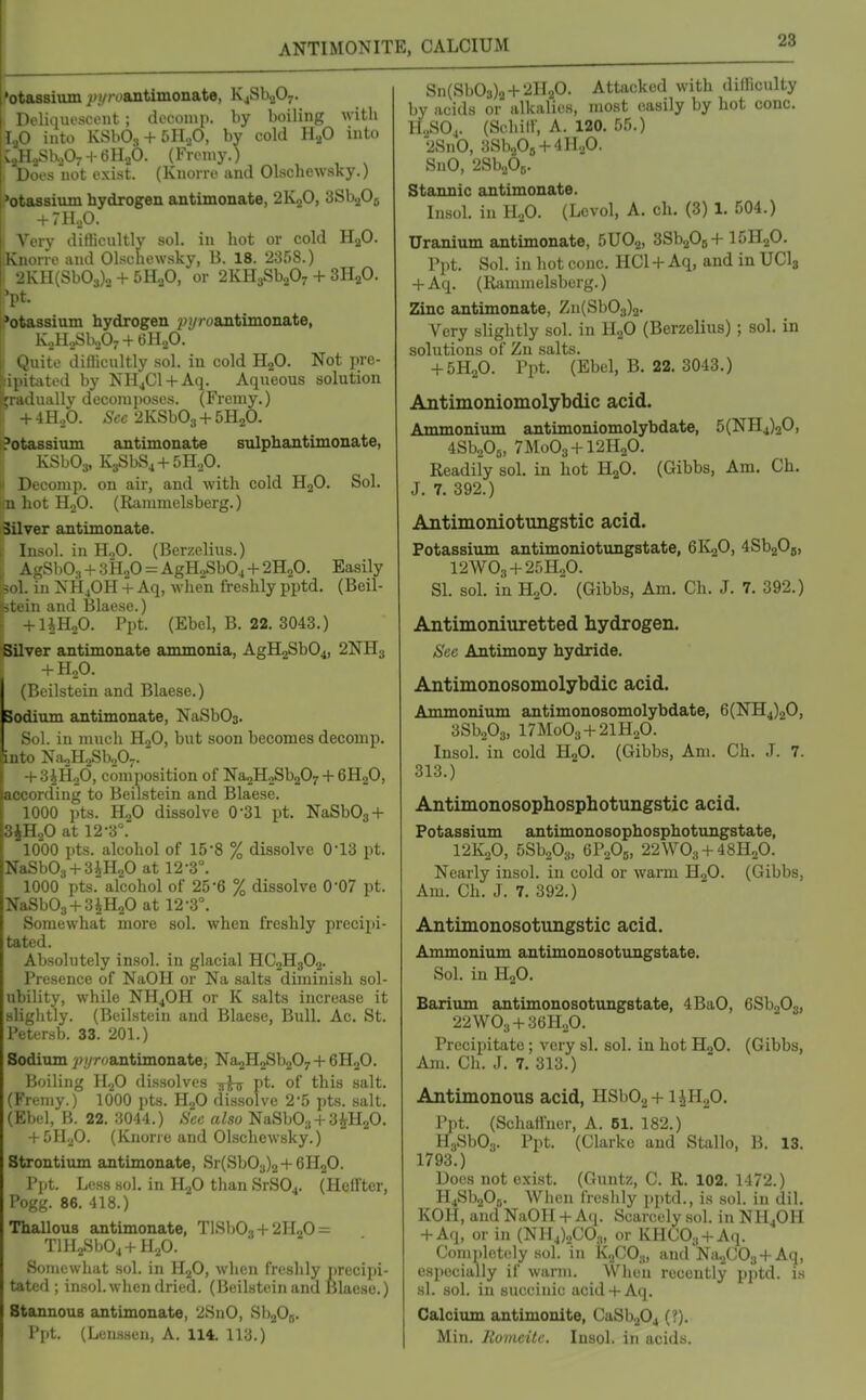 'otaBsium j^j/roantimonate, K4Sb207. Doli.iiu'scent ; dccoinp. by boiling with 1 < ^ into KSbO., + 5HoO, by cold H2O into V,, 1 LSh-iOj H- (illaO. (Froniy.) ii 'Does not exist. (Knorre and Olschewsky.) I'otassium hydrogen antimonate, 2KoO, SSbgOg + 711,0. Very ditUcultly sol. in hot or cold H2O. Knorre and Olschewsky, B. 18. 2358.) i 2KH(Sb03)2 + 5H2O, or 2KH3Sb207 + SHaO. 'pt. L?otassium hydrogen ^;i//oantimonate, KoH,,Sli207 + 6H„0. Quite dillicultly sol. in cold H2O. Not pre- :ipitated by NH^Cl + Aq. Aqueous solution fradually decom]>oses. (Fremy.) + 4H2O. Sec 2KSb03 + 5H2O. Potassium antimonate sulphantimonate, KSbOa, K3SbS4 + 5H20. Decomp. on air, and with cold H2O. Sol. u hot HjO. (Rammelsberg.) Silver antimonate. Iiisol. in H.,0. (Berzelius.) ' -SbOs + 3H2O = AgH.,Sb04 + 2Ho0. Easily 1 a NH4OH + Aq, when freshly pptd. (Beil- :i and Blaese.) rUHoO. Ppt. (Ebel, B. 22. 3043.) Silver antimonate ammonia, AgH2Sb04, 2NH3 + H2O. (Beilstein and Blaese.) Sodium ajitimonate, NaSbOs. Sol. in much HjO, but soon becomes decomp. into NaoHaSboO^. + 3iH20, composition of NasHoSbgOy + 6H2O, according to Beilstein and Blaese. 1000 pts. HjO dissolve O'Sl pt. NaSb03 + SiHaO at 12-3°. 1000 pts. alcohol of 15-8 % dissolve 0-13 pt. NaSb03 + 3iH20 at 12-3°. 1000 pts. alcohol of 25-6 % dissolve O'O? pt. NaSb03 + 3iH20 at 12-3°. Somewhat more sol. when freshly precipi- tated. Absolutely insol. in glacial HC2H3O2. Presence of NaOH or Na salts diminish sol- ubility, while NH4OH or K salts increase it slightly. (Beilstein and Blaese, Bull. Ac. St. Petersb. 33. 201.) Sodium ^j/yroantimonate; Na^HoSbaO^ + eHoO. Boiling H2O dissolves pt. of this salt. (Fremy.) 1000 pts. B^O dissolve 2-5 pts. salt. (Ebel, B. 22. 3044.) Sec also NaSbOg + S^HgO. + 5H.jO. (Kiione and Olschewsky.) Strontium antimonate, Sr(Sb03)2+6H20. I'l-t. Less sol. in llfi than SrSO^. (Heffter, Pogg. 86. 418.) Thallous antimonate, TlSbOj-t-2H2O = Tlll2Sb04+H20. Somewhat sol. in HjO, when freshly precipi- tated ; insol. when dried. (Beilstein and Blaese.) Stannous antimonate, 2SnO, SbjOg. Ppt. (Lcnssen, A. 114, 113.) Sn(Sb03)2H-21120. Attacked with difficulty by acids or alkalies, most easily by hot cone. H„S04. (Sehiir, A. 120. 55.) 2SnO, 3Sb205 + 4H20. SnO, 2Sb20r,. Stannic antimonate. Insol. in H2O. (Levol, A. ch. (3) 1. 504.) Uranium antimonate, 5UO2, SSbaOgH- I5H2O. Ppt. Sol. in hot cone. HCl -1- Aq, and in UCI3 + Aq. (Rammelsberg.) Zinc antimonate, Zn(Sb03)2. Very slightly sol. in H2O (Berzelius) ; sol. in solutions of Zu salts. + 5H2O. Ppt. (Ebel, B. 22. 3043.) Antimoniomolybdic acid. Ammonium antimoniomolybdate, 5(NH4)20, 4Sbo05, 7M0O3-H2H2O. Readily sol. in hot H2O. (Gibbs, Am. Ch. J. 7. 392.) Antimoniotungstic acid. Potassium antimoniotungstate, 6K2O, 4Sb20B, I2WO3 + 25H2O. SI. sol. in HoO. (Gibbs, Am. Ch. J. 7. 392.) Antimoniuretted hydrogen. See Antimony hydride. Antimonosomolybdic acid. Ammonium antimonosomolybdate, 6(NH4)20, 3Sb203, 17M0O3 + 21H2O. Insol. in cold HgO. (Gibbs, Am. Ch. J. 7. 313.) Antimonosophosphotungstic acid. Potassium antimonosophosphotungstate, I2K2O, SSbaOs, GPoOg, 22WO3 + 48H2O. Nearly insol. in cold or warm HoO. (Gibbs, Am. Ch. J. 7. 392.) Antimonosotungstic acid. Ammonium antimonosotungstate. Sol. in H2O. Barium antimonosotungstate, 4BaO, 6Sb20s, 22WO3 + 36H0O. Precipitate; very si. sol. in hot H2O. (Gibbs, Am. Ch. J. 7. 313.) Antimonous acid, HSbOg-t-i^H.p. Ppt. (Schaifuer, A. 61. 182.) HsSbOg. Ppt. (Clarke and Stallo, B. 13. 1793.) Docs not exist. (Guntz, C. R. 102. 1472.) H4Sb205. When freshly pptd., is sol. in dil. KOH, and NaOH + Ai^ Scarcely sol. in NH4OH -t-Aq, or in (NH4)2C03, or KHCOa-f Aq. Completely sol. in KoCO;,, aml NuoCOa-f Aq, especially if warm. Wlieu recently pptd. is si. sol. in succinic acid-t-Aq. Calcium antimonite, CaSbjOj (?). Min. Jlomcile. Insol. in acids.