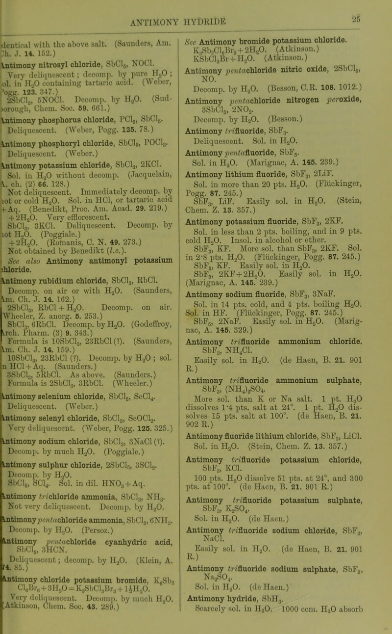ANTIMONY (tlentical with the above salt. (Saunders, Am. :h. J. 14. 152.) Antimony nitrosyl chloride, SbClj, NOCl. Very doliqiieseent; di'conij). by pure HjO ; ol. in H,0 eontiiining taitiinc acid. (Weber, . 123. 347.) v.Clj, 5N0C1. Decomi). by HaO. (Sud- jorough, Chem. See. 69. GGl.) \ntimony phosphorus chloride, PCls, SbClj. DeliquoscL-nt. (Weber, Togg. 125. 78.) Intimony phosphoryl chloride, SbCls, POCI3. j Deliquescent. (Weber.) intimony potassium chloride, SbClg, 2KC1. Sol. in HoO without decomp. (Jacquelain, \. ch. (2) 66. 128.) Not deliquescent. Immediately decomp. by lot or cold H2O. Sol. in HCl, or tartaric acid ^Aq. (Benedikt, Proc. Am. Acad. 29. 219.) + 2H2O. Very efflorescent. SbCls, 3KC1. Deliquescent. Decomp. by lot Hob. (Poggiale.) + 2H2O. (Romanis, C. N. 49. 273.) Not obtained by Benedikt (I.e.). See also Antimony antimonyl potassium shloride. Antimony rubidium chloride, SbClj, RbCl. Decomp. on air or with HgO. (Saunders, \m. Ch. J. 14. 162.) rnCla, RbCl + H„0. Decomp. on air. Wlieeler, Z. anorg. 5. 253.) SbCl.„6RbCl. Decomp. by H2O. (Godeffroy, irch. Pharm. (3) 9. 343.) Formula is lOSbClj, 23RbCl(?). (Saunders, Lm. Ch. J. 14. 159.) lOSbCla, 23RbCl (?). Decomp. by HjO ; sol. nHCl + Aq. (Saunders.) SSbClg, 5RbCl. As above. (Saunders.) Formula is 2SbCl3, 3RbCl. (Wheeler.) Lntimony selenium chloride, SbClg, SeCl4. Deliquescent. (Weber.) Lntimony selenyl chloride, SbClg, ScOCU. Very deliquescent. (Weber, Pogg. 128. 325.) Lntimony sodium chloride, SbClj, 3NaCl(?). Decomp. by much HgO. (Poggiale.) Lntimony sulphur chloride, 2SbCl6, 3SCljj. Decomp. by H2O. SbClg, SCI4. Sol. in dil. HNOg + Aq. Lntimony // ichloride ammonia, SbCl^, NH3. Not very deliqueHcent. Decomp. by H.jO. Lntimony ^?c?i<achloride ammonia, SbClj, eNHjj. Decomp. by H2O. (Persoz.) ^timony pc7itacToloTid6 cyanhydric acid, SbClj, 3HCN. ^ Deliquescent; decomp, by HjO. (Klein, A. ftjitimony chloride potassium bromide, K^Sl).. C]«Ilr« + 3HoO:=K;,SbCl,Br,+ liH.,0. Very deliquescent. Decomii. by much HjO. ;Atkiu.son, Cliem. Soc. 43. 289.) HYDRIDE See Antimony bromide potassium chloride. K.,Sb..Ci„Br3 + 2H2O. (Atkinson.) KSbCl.,Br + I-LO. (Atkinson.) Antimony j?;c7i/;«chloride nitric oxide, 2SI1CI5, NO. Decomp. by H.fi. (Besson, C.R. 108. 1012.) Antimony jj(;?(/!fflchloride nitrogen iJcroxide, 3SbCl5, 2N0o. Decomp. by H2O. (Besson.) Antimony i? ifluoride, SbF^. Deliquescent. Sol. in H2O. Antimony ^;c?ttofluoride, SbFj. Sol. in H.jO. (Marignac, A. 145. 239.) Antimony lithium fluoride, SbFg, 2LiF. Sol. in more than 20 pts. HjO. (Fliickinger, Pogg. 87. 245.) SbFs, LiF. Easily sol. in H„0. (Stein, Chem. Z. 13. 357.) Antimony potassiiun fluoride, SbFg, 2KF. Sol. in less than 2 pts. boiling, and in 9 pts. cold HoO. lusol. in alcohol or ether. SbFa^ KF. More sol. than SbFg, 2KF. Sol. in 2-8 pts. HoO. (Fliickinger, Pogg. 87. 245.) SbFg, KF.  Easily sol. in HoO. SbFg, 2KF + 2H0O. Easily sol. in HjO. (Marignac, A. 145.'239.) Antimony sodium fluoride, ShF^, 3NaF. Sol. in 14 pts. cold, and 4 pts. boiling H2O. Sol. in HF. (Fluckinger, Pogg. 87. 245.) SbFg, 2NaF. Easily sol. in HoO. (Marig- nac, A. 146. 329.) Antimony <nfluoride ammonium chloride. SbFs, NHjCl. Easily sol. in HoO. (de Haen, B. 21. 901 R.) Antimony irifluoride ammonium sulphate, SbFg, (NH4)oS04. More sol. than K or Na salt. 1 pt. H2O dissolves 1 '4 pts. salt at 24°. 1 pt. HgO dis- solves 15 pts. salt at 100°. (de Haen, B. 21. 902 R.) Antimony fluoride lithium chloride, SbF^, LiCl. Sol. in 11,0. (Stein, Chem. Z. 13. 357.) Antimony ^rifluoride potassium chloride, SbFg, KCl. 100 pts. H2O dissolve 51 pts. at 24°, and 300 pts. at 100°. (do Haen, B. 21. 901 R.) Antimony <?ifluoride potassium sulphate, SbFy, K2SO4. Sol. in H2O. (de Haen.) Antimony ^?•ifluo^ide sodium chloride, SbFo, NaCl. Easily sol. in H.p. (de Haen, B. 21. 901 R.) Antimony /!?ifluoride sodium sulphate, SbF,, Nu.,SO... ' Sol. in H.p. (do Haen.) Antimony hydride, SbHj. Scarcely sol. in HoO. 1000 ccm. HaO absorb