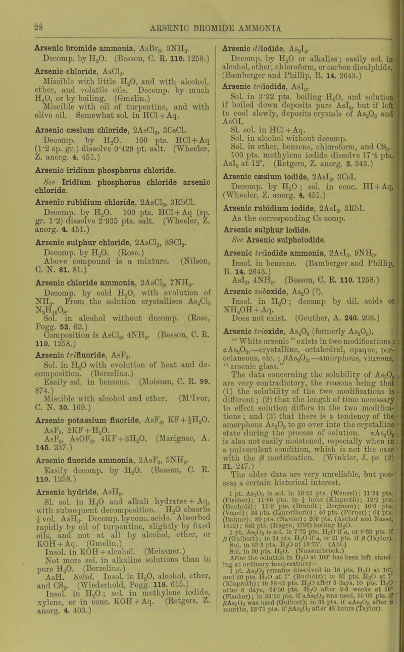 ^8 ARSENIC BROMIDE AMMONIA Arsenic bromide ammonia, AsBr^, 3NH3. Decomp. by H„0. (Bcsson, C. R. 110.1258.) Arsenic chloride, AsClg. Miscible with little HjO, and witli alcohol, ether, and volatile oils. Decomp. by much H2O, or by boiling. (Gmelin.) Miscible with oil of turpentine, and with olive oil. Somewhat sol. in HCl + Aq. Arsenic caesium chloride, 2ASCI3, 3CsCl. Decomp. by HoO. 300 pts. HCl + Aq (1-2 sp. gr.) dissolve'0-429 pt. salt. (Wheeler, Z. anorg. 4. 451.) Arsenic iridium phosphorus chloride. Sec Iridium phosphorus chloride arsenic chloride. Arsenic rubidium chloride, 2ASCI3, 3RbCl. Decomp. by HjO. 100 pts. HCl + Aq (sp. gr. 1-2) dissolve 2-935 pts. salt. (Wheeler, Z. anorg. 4. 451.) Arsenic sulphur chloride, 2ASCI3, 3SCI2. Decomp. by H„0. (Rose.) Above compound is a mixture. (Nilson, C. N. 81. 81.) Arsenic chloride ammonia, 2ASCI3, 7NH3. Decomp. by cold H2O, with evolution of NH3. From the solution crystallises AsjCU NjHioOs. Sol. in alcohol without decomp. (Rose, Pogg. 52. 62.) Composition is ASCI3, 4NH3. (Bessou, C. R. 110. 1258.) Arsenic ^rifluoride, AsFg. Sol. in H.jO with evolution of heat and de- composition. (Berzelius.) Easily sol. in benzene. (Moissan, C. R. 99. 874.) Miscible with alcohol and ether. (M'lvor, C. N. 30. 169.) Arsenic potassium fluoride, AsFj, KF + ^HgO. AsFs, 2KF + H0O. AsFg, AsOFa, 4KF + 3H„0. (Marignac, A. 146. 237.) Arsenic fluoride ammonia, 2ASF3, 5NH3. Easily decomp. by HjO. (Besson, C. R. 110. 1258.) Arsenic hydride, AsHg. SI. sol. in H2O and alkali hydrates + Aq, with subsequent decomposition. HgO absorbs ^ vol. AsHg. Decomp. byconc. acids. Absorbed rapidly by oil of turpentine, slightly by fixed oils, and not at all by alcohol, ether, or KOH + Aq. (Gmelin.) Insol. in KOH + alcohol. (Meissner.) Not more sol. in alkaline solutions than in pure HgO. (Berzelius.) AsH. Solid. Insol. in H2O, alcohol, ether, and CS2. (Wiederhold, Pogg. 118. 615.) Insol. in HgO; sol. in methylene iodide, xylene, or in cone. KOH + Aq. (Retgers, Z. anorg. 4. 403.) Arsenic rZnodide, AS2I4. Decomp. by HgO or alkalies ; easily sol. in alcohol, ether, chloroform, or carbon disulphide. (Bamberger and Phillip, B. 14. 2643.) Arsenic <modide, Aslg. Sol. in 3-32 pts. boiling HgO, and solution if boiled down deposits pure Aslg, but if left to cool slowly, deposits crystals of AsjOg and AsOI. SI. sol. in HCl + Aq. Sol. in alcohol without decomp. Sol. in ether, benzene, chloroform, and CSj. 100 pts. methylene iodide dissolve 17-4 pts. Asia at 12°. (Retgers, Z. anorg. 3. 343.) Arsenic caesium iodide, 2ASI3, 3CsI. Decomp. by H^O ; sol. in cone. HI + Aq. (Wheeler, Z. anorg. 4. 451.) Arsenic rubidium iodide, 2ASI3, 3RbI. As the corresponding Cs comp. Arsenic sulphur iodide. See Arsenic sulphoiodide. Arsenic <riiodide ammonia, 2Aslg, 9NH3. Insol. in benzene. (Bamberger and Phillip, B. 14. 2643.) AsL,, 4NH3. (Besson, C. R. 110. 1258.) Arsenic sw&oxide, AsjO (?). Insol. in HoO; decomp by dil. acids or NHjOH + Aq.  Does not exist. (Geuther, A. 240. 208.) Arsenic /;-ioxide, AsjOg (formerly AsjOj).  White arsenic  exists in two modifications : aAsnOg,—crystalline, octahedral, opaque, jior- celaueous, etc. ; /SAsjOj,—amorphous, vitreous, arsenic glass. The data concerning the solubility of AS0O3 ; are very conti-adictory, the reasons being that (1) the solubility of the two modifications is different; (2) that the length of time necessary to effect solution differs in the two modifica- tions ; and (3) that there is a tendency of tlie amorphous AsgOg to go over into the crystalline state during the process of solution. aAs203 is also not easily moistened, especially when in a pulverulent condition, which is not the case with the /3 modification. (Winkler, J. pr. (2) 31. 247.) The older data are very unreliable, but pos- sess a certain historical interest. 1 pt. AS.1O3 is sol. in 10-55 pts. (Wenzel); 11'34 pts. (Fischer);'li-86 pts. iti \ hour (Klaproth); 12-2 pts. (Bucholz); 15-0 pts. (Braiitit; Bergman); 16-0 pts. (Vogel); 24 pts. (Lametlieri6); 40 pts. (Porner) ; (i4 i)ts. (Baum6); 80 pts. (Navier) ; 200 pts. (Aschof and Nasso, 1812) ; 040 pts. (Hagen, 1796) boilins HoO. 1 pt. AsaOg is sol. iu 7-72 pts. H-0 if a, or 9-SS pts. if /3 (Guibort); in 24 pts. H.)0 if a, of 21 pts. if /3 (I'aylor). Sol. in 53-3 pts. H.,0 .at 18-75°. (Abl.) Sol. in 30 pts. H-iO. (Nussembrock.) After the solution in H-jO at 100° has been left stand- ing at ordinary temperatures— 1 pt. AsoO) remains dissolved in 16 pts. H..0 at 10°, and 20 pts' HoO at 7° (Bucholz); in 33 pts. HoO at 7° (Klaproth); in 38-45 pts. HoO after 3 days, 65 pts. II-jO ■ after 8 days, 64-50 pts. HoO after 2-8 weeks at 10° (Fischer) ; in 33-52 pts. if oiAsoOg was used, 55-06 pts. if ' /3AS0O3 was used (Guibort); in 38 pts. if oAsoOg after 6 nion'ths, 63-71 pts. if ^AsaOg after 48 hours (Taylor).