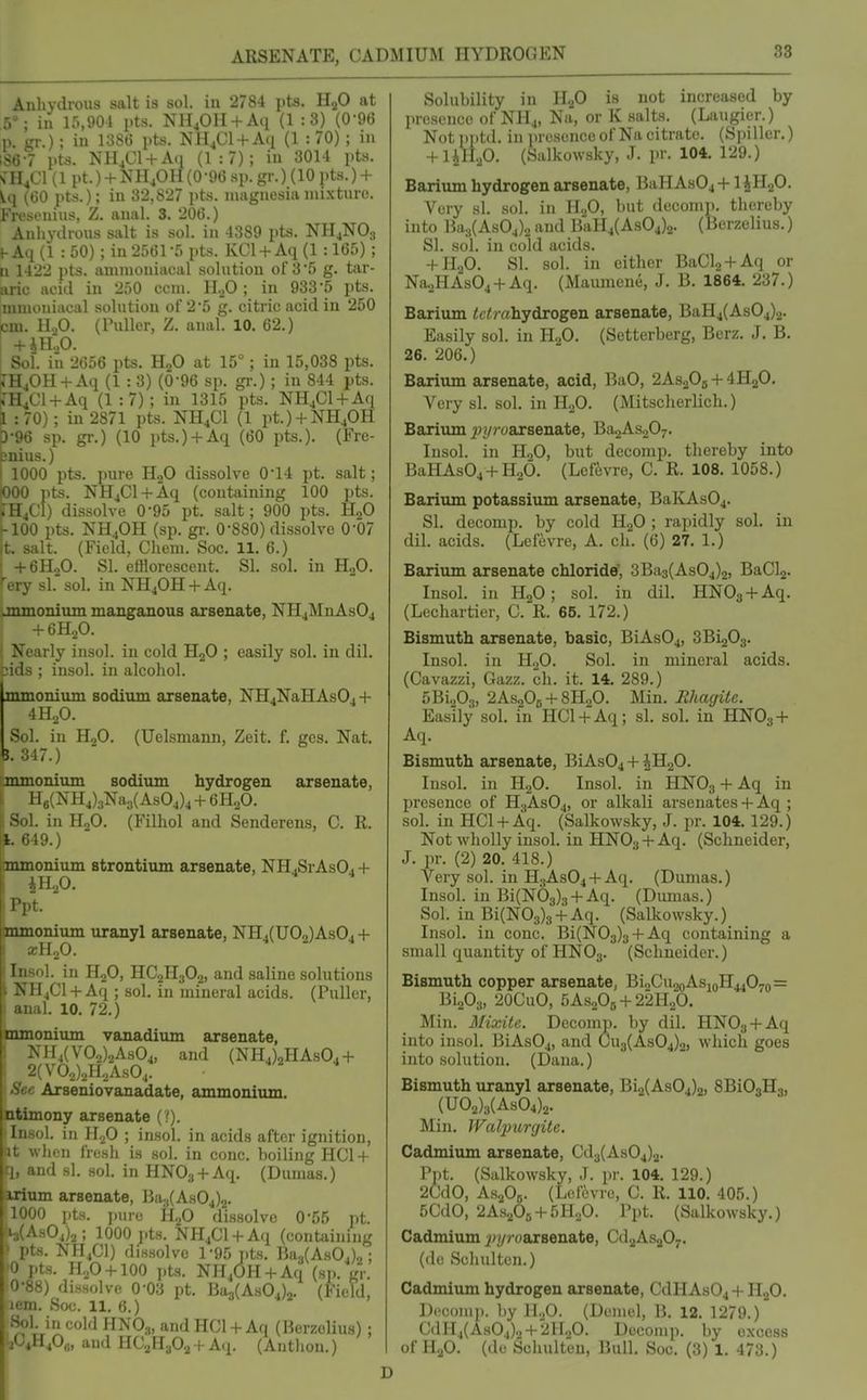 Anhydrous salt is sol. in 2784 pts. HaO at 5^ in lo,901 pts. NH^OII + Afi (1 :3) (0-96 p. gr.); in 1386 pts. NH^Cl + Aq (1 : 70) ; in ;S67 pts. NH^Cl + Aq (1:7); in 3014 pts. s'H^Cl (1 pt.) + NH^OH(0-9() sp.gr.) (10 pts.) + (60 pts.); in 32,827 pts. magnesia mixture. Fresenius, Z. anal. 3. 206.) Anhydrous salt is sol. in 4389 pts. NHjNOj t-Aq (1 : 50); in 2561-5 pts. KCl + Aq (1 :165); 11 1422 pts. ammoniacal solution of 3'5 g. tar- aric acid in 250 ccm. H.^O ; in 933 5 pts. niiuoniacal solution of 2*5 g. citric acid in 250 cm. H.,0. (ruUer, Z. anal. 10. 62.) I +iH:,0. Soi. in 2656 pts. HjO at 15°; in 15,038 pts. ^H40H +Aq (1 : 3) (0-96 sp. gi-.) ; in 844 pts. JH^Ol + Aq (1:7); in 1315 pts. NH^Cl + Aq i : 70); in 2871 pts. NH4CI (1 pt.) + NH40H D-96 sp. gr.) (10 pts.) + Aq (60 pts.). (Fre- cnius.) I 1000 pts. pure HoO dissolve 0*14 pt. salt; lOOO pts. NHjCl + Aq (containing 100 pts. *'H/:i) dissolve 0-95 pt. salt; 900 pts. H„0 f-100 pts. NH4OH (sp. gi\ 0-880) dissolve 0-07 it, salt. (Field, Cheni, Soc. 11. 6.) I +6H„0. SI. efflorescent. SI. sol. in H2O. ♦ery si.' sol. in NHjOH + Aq. .mmonium manganous arsenate, NH4MnAs04 + 6H2O. Nearly insol. in cold HjO ; easily sol. in dil. jids ; insol. in alcohol. mmonivun sodium arsenate, NH4NaHAsO. + 4H2O. Sol. in HjO. (Uelsmann, Zeit. f. ges. Nat. e. 347.) mmonivun sodiiun hydrogen arsenate, 1 f g(NH4)3Na3( As04)4 + 6H2O. :. in HoO. (Filhol and Senderens, C. R. I -19.) mmonium strontium arsenate, NH .SrAsO^ + t. mmonium uranyl arsenate, NH4(U02)ASO4 + ' lIoO. ' >\. in HjO, HC2H3O2, and saline solutions i I4CI +Aq ; sol. in mineral acids, (Puller, il. 10. 72.) mmonium vanadium arsenate, XH4(V02)2As04, and (NH4)2HAs04 + ^'V02)2H2AS04. Arseniovanadate, ammonium, aony arsenate { !). il. in H2O ; insol. in acids after ignition, lien fresh is sol. in cone, boiling HC1 + r ind si. sol. in HNO:, + Aq. (Dumas.) irium arsenate, Ha;j(As04)2. 1000 pts. jiurc H2O di8.solve 0-55 pt. 4(As04)2; 1000 pts. NH4C1 + Aq (containing * pts. NH4CI) dissolve 1-95 pts. Ba3(A.s04)2; 0 pts. H.p + lOO i)ts. NHjOH + Aq (si), gr. 0-88) dissolve 0-03 pt. Ba3(As04)2. (Field, lem. Soc. 11. 6.) I. in cold HNO3, and HCl + Aq (Herzolius) ; I f4O,;, and HC2H3O2 -t- A(j. (Autlion.) Solubility in HjO is not increased by presence of NH4, Na, or K salts. (Laugier.) Notpptd. in jiresence of Na citrate. (Spillcr.) + UH.,0. (vSalkowsky, J. pr. 104. 129.) Barium hydrogen arsenate, BaHAs04 +1 JHgO. Very si. sol. in H.fi, but deconi]). thereby into Ba3(As04)2 and BaH4(As04)2. (Berzelius.) SI. sol. in cold acids. + n.fi. SI. sol. in either BaCl2 + Aq or Na.,HAs04 + Aq. (Maiunene, J. B. 1864. 237.) Barium <c<mhydrogen arsenate, BaH4(As04)2. Easily sol. in H„0. (Setterberg, Bcrz. J, B. 26, 206.) Barium arsenate, acid, BaO, 2As20j + 4H2O. Very si, sol. in HoO. (Mitscherlich.) Barium pyroaxBen&te, Ba2As207, Insol. in HoO, but decomp. thereby into BaHAs04 + H26. (Lefevre, C. R. 108. 1058.) Barium potassium arsenate, BaKAsOj. SI. decomp. by cold HjO ; rapidly sol. in dil, acids, (Lefevre, A, oh, (6) 27. 1,) Barium arsenate chloride, 3Ba3(As04)2, BaCl2. Insol. in H2O; sol. in dil. HNOg + Aq. (Lechartier, C. R. 65. 172.) Bismuth arsenate, basic, BiAs04, SBigOs. Insol. in HoO. Sol. in mineral acids. (Cavazzi, Gazz. ch. it. 14. 289.) 5Bio03, 2AS2O6 + 8H2O. Min. Rhacjite. Easily sol, in HCl + Aq; si, sol, in HNO3 + Aq. Bismuth arsenate, BiAs04 + ^HgO. Insol, in HgO. Insol. in HNO3 + Aq in presence of H3ASO4, or alkali arsenates + Aq ; sol. in HCl + Aq. (Salkowsky, J. pr. 104, 129.) Not wholly insol. in HNO.j +Aq. (Schneider, J. pr. (2) 20. 418.) Very sol. in H3ASO4 + Aq. (Dumas,) Insol. in Bi(N03)., +Aq. (Dumas.) Sol. in Bi(N03)3 + Aq. (Salkowsky.) Insol, in cone. Bi(N03)3 + Aq containing a small quantity of HNO3. (Schneider.) Bismuth copper arsenate, Bi2Cu2oAsioH4407o= Bi203, 20CuO, 5AS2O5 + 22H2O. Min. Mixite. Decomp. by dil. HNOs + Aq into insol. BiAs04, and C)u3(As04)2, which goes into solution. (Dana.) Bismuth uranyl arsenate, Bi2(As04)2, SBiOgHa, (U02)3(AS04)2. Min. JValpurgite, Cadmium arsenate, Cd3(As04)2. Pjit. (Salkowsky, J. pr. 104. 129.) 2CdO, AsgOfi. (Lefevre, C. R. 110. 405.) 5CdO, 2As,p5 + 5H,,0. Ppt. (Salkowsky.) Cadmium jf^z/yoarsenate, CdaAsjO-. (de Schulten.) Cadmium hydrogen arsenate, CdHAs04 + HoO. Dceoiim. l)y HoO. (Duuiel, B. 12. 1279.) CdIl4(As04)o + 2HoO. Decomp. by excess of H2O. (de Schulten, Bull. Soc. (3) 1. 473.)