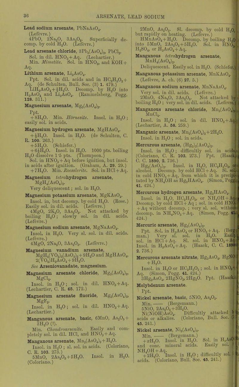 Lead sodium arsenate, PbNaAsOj. (Lefevre.) 4PbO, 2Na20, SAsoOj. Superficially de- comp. by cold H^O. (Leffevre.) Lead arsenate chloride, 3Pb3(As04)2, PbClj. Sol. in dil. HNOg + Aq. (Lechartier.) Min. Mimctile. Sol. in HNO3, and KOH + Aq. Lithium arsenate, LiaAsO^. Ppt. Sol. in dil. acids and in HC2H3O2 + Aq. (de Schulten, Bull. Soc. (-3) 1. 479.) LiH2As04 + fH20. Decomp. by H2O into H3ASO4 and Lii3As04. (Ramiuelsberg, Pogg. 128. 311.) Magnesium arsenate, Mg3(As04)2. Ppt. + 8H2O. Min. Hornesite. Insol. in HjO ; easily sol. in acids. Magnesium hydrogen arsenate, MgHAs04. + iH20. Insol. in HjO. (de Schulten, C. R. 100. 263.) + 5H2O. (Scliiefer.) + 6iH20. Insol. in H2O. 1000 pts. boiling H2O dissolve 1'5 pts. (Thompson.) Sol. in HNO3 +Aq before ignition, but insol. in acids after ignition. (Graham, A. 29. 29.) + 7H2O. Min. Rocsslcrite. Sol. in HCl + Aq. Magnesium <c<rahydrogen arsenate, MgH4(As04)2. Very deliqnescent; sol. in HjO. Magnesium potassium arsenate, MgKAsOj. Insol. in, but decomp. by cold HoO. (Rose.) Easily sol. in dil. acids. (Lefevre.) 4MgO, 2K2O, 3AS2O5. Not attacked by boiling H2O; slowly sol. in dil. acids. (Lefevre.) Magnesimn sodium arsenate, MgNaAs04. Insol. in H„0. Very si. sol. in dil. acids. (Lefevre.) 4MgO, 2Na20, SAsaOj. (Lefevre.) Magnesium vanadium arsenate, MgH2(V02)2(As04)o+ 9H2O and MgHAsOj, 2(V02)H2As04 + 9H20. See Arseniovanadate, magnesium. Magnesium arsenate chloride, Mg3(As04)2, MgCl2. Insol. in HjO; sol. in dil. HNOg + Aq. (Lechartier, C. R. 65. 172.) Magnesium arsenate fluoride, Mg3(As04)2, MgF2- Insol. in H2O; sol. in dil. HN03 + Aq. (Lechartier.) Manganous arsenate, basic, 6MnO, AS0O5 + 3H2O (?). Min. Chondroarsenite. Easily and com- pletely sol. in dil. HCl, and HNOg + Aq. Manganous arsenate, Mn3(As04)2 + H2O. Insol. in HgO ; si. sol. in acids. (Coloriano, C. R. 103. 273.) 5MnO, 2AS2O5 + 5H2O. Insol. in H2O. (Coloriano.) 2MnO, AS2O5. SI. decomp. by cold H./ but rapidly on heating. (Lefevre.) HMnAs04 + H.20. Decomp. by boiling H into 5MnO, 2AS2OB + 5H2O. Sol. in HNO H.2SO4, or H3As04-l-Aq. Manganous ic^rahydrogen arsenate, J\hiH4(As04)2. Deliquescent. Easily sol. in H2O. (Schief Manganous potassium arsenate, ISInKAsOj. (Lefevre, A. ch. (G) 27. 5.) Manganous sodium arsenate, MnNaAs04. Veiy sol. in dil. acids. (Lefe'NTe.) 2MnO, 4Na20, SAsgOg. Not attacked boiling H2O ; very sol. in dil. acids. (Lefe Manganous arsenate chloride, Mn3(AsO MnClg. Insol. in HjO ; sol. in dil. HNO3 + (Lecliartier, A. 58. 259.) Manganic arsenate, Mn2(As04)2+2HoO. Insol. in HoO ; sol. in acids. Mercurous arsenate, (Hg2)3(As04)o. Insol. in H2O; difficultly sol. in aci (Coloriano, C. R. 103. 273.) Ppt. (Haa C. C. 1890, 2. 736.) Hg2(As03)2. Insol. in H2O, HC2H3O2, alcohol. Decomp. by cold HCl+ Aq. SI. in cold HNOg + Aq, from which it is prec tated by NH4OH as HgoHAsOj. (Simon, Po 41, 424.) Mercurous hydrogen arsenate, Hg2HAs04. Insol. ill H2O, IIC2H3O2, or NH4OH + A Decomp. by cold HC1 +Aq ; sol. in cold H^ ' -(-Aq without decomp. ; very si. sol. withr decomp. in NH4N03-l-Aq. (Simon, Po^l;. 4) 424.) Mercuric arsenate, Hg3(As04)2. Ppt. Sol. in H3ASO4 or HNOj-t-Aq. (Bei man.) Very si. sol. in HgO. Easii. sol. in HCl-l-Aq. SI. sol. in HNOs-fAq Insol. in H3As04-fAq. (Haack, C. C. 1890 2. 736.) Mercurous arsenate nitrate, Hg3As04, HgN' + H2O. Insol. in HgO or HC2H8O,; sol. in HNO;, Aq. (Simon, Pogg. 41. 424.) 3Hg3As04, 2HgN03,2Hg20. Ppt. (Haad Molybdenum arsenate. Ppt. Nickel arsenate, basic, 5NiO, AsjOj. Min. (Bergemann.) 5NiO, 2AS2OB + 3H2O. Ni(NiOH)As04. Difficultly attackcil acids or alkalies. (Coloriano, Bull. Sc . 45. 241.) Nickel arsenate, Ni3(As04)2. Min. (Bergemann.) -fx-HaO. Insol. in HoO. Sol. in H,Af^ and cone, mineral acids. Easily sol. NHjOH-^Aq. _ , . -t-2H20. Insol. in HjO ; difficultly ^ ' acids. (Coloriano, Bull. Soc. 46. 241.)