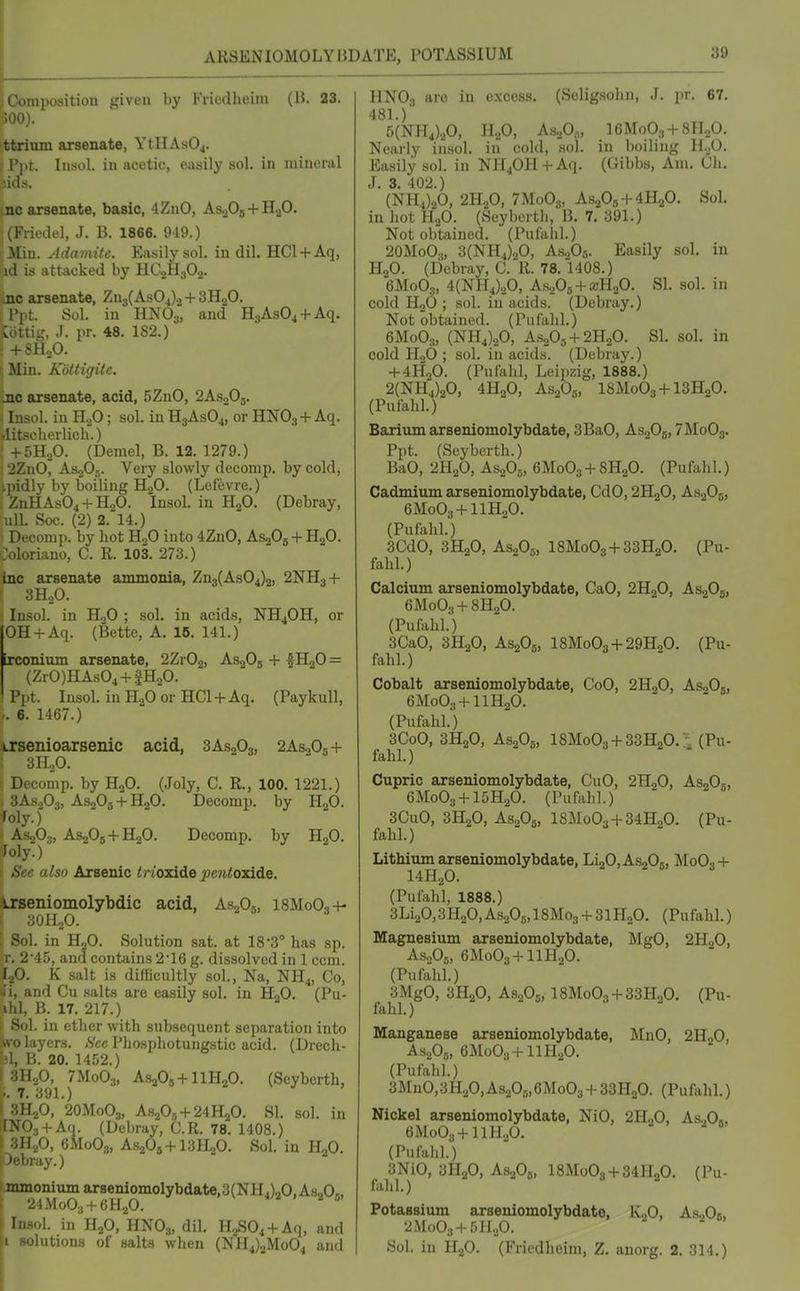 ARSENIOMOLYliDATE, POTASSIUM 3d iiposition given by Fricdheiin (H. 23. ttrium arsenate, YtHAs04. I Ppt. lusol. in acetic, easily sol. in mineral >!ids. ;jic arsenate, basic, 4ZnO, As-jOj + HgO. (Friedel, J. B. 1866. 949.) ; Miu. Adamite. Easily sol. in dil. HC1 +Aq, id is attacked by HC^HgOa. nc arsenate, Zn3(AsOj)o + 3H20. Sol. in HNO3, and HjAsOj + Aq. v> iiig, J. pr. 48. 182.) 5 +8H.,0. (Min. Kottigite. 1 •jic arsenate, acid, .5ZnO, 2AS2O5. Insol. in HoO; sol. in HgAsOj, or HNO3 +Aq. »Iitscherlich.) + 5H..0. (Denial, B. 12. 1279.) : 2ZnO^ AS0O5. Very slowly decomp. by cold, ipidly by boiling HjO. (Lefevre.) ZnHAs04 + H20. Insol. in HjO. (Debray, uU. Soc. (2) 2. 14.) Decomp. by hot H,0 into 4ZnO, AsoOg + HaO. Ooloriano, C. R. 103. 273.) bxc arsenate ammonia, Zn3(As04)2, 2NH3 + f 3H2O. Insol. in HoO ; sol. in acids, NH4OH, or OH + Aq. (Bette, A. 15. 141.) irconium arsenate, 2ZvO^, AS2O5 + fH20 = (Zr0)HAs04 + fH20. Ppt. Insol. in HjO or HC1 +Aq. (Paykull, 6. 1467.) Lrsenioarsenic acid, 3AS2O3, 2AS0O5 + aioO. . comp. by H2O. (Joly, C. R., 100. 1221.) 3AS2O3, AS2O5 + H2O. Decomp. by HgO. :^oly.) \ AS2O3, AsgOg+HgO. Decomp. by H2O. foly.) See also Arsenic </7'oxide ^;cn<oxide. irseniomolybdic acid, AsgOj, i8MoO.,-+- lOHjO. r-.A. in H2O. Solution sat. at 18S has sp. T. 2'45, and contains 2*16 g. dissolved in 1 ccm. hO. K salt is difficultly sol., Na, NH4, Co, li, and Cu salts are easily sol. in H2O. (Pu- ihl, B. 17. 217.) i Sol. in ether with subsequent separation into avo layers. See Phosphotungstic acid, (Drech- M, B. 20. 1452.) I 3H2O, 7M0O3, A-SaOg + llHaO. (Seyberth, 1.. 7. 391.) I SHgO, 2OM0O3, A820„ + 24H20. SI. sol. in 003 +Aq. (Debray, C.R. 78. 1408.) 3H2O, 6M0O3, AsaOs + lljlip. Sol. in H„0. ■My.) lumonium arseniomolybdate, 3( NH ,),,0, AsoO„ '2J.Mo03-)-GH20. ' 1. in H2O, HNO3, dil. H.^S04 + Aq, and -lutions of salts when (NH4)2Mo04 and HNO3 are in excess. (Seligsolin, J. pr. 67. 481.) 5(NH4).A H.p, A.s.,0„, 16Mo03 + 8lI.,0. Nearly in.sol. in cold, sol. in Iwiling H.,0. Easily sol. in NHjOH+Aq. (Gibbs, Am. Gh. J. 3. 402.) (NH4)20, 2H2O, 7M0O3, AS2OB + 4H2O. Sol. in hot H2O. (Seyberth, B. 7. 391.) Not obtained. (Pufahl.) 2OM0O3, 3(NH4)20, As.p5. Easily sol. in H2O. (Debray, C. R. 78. 1408.) 6M0O3, 4(NH4)20, A.S20s + a;H20. SI. sol. in cold H2O ; sol. in acids. (Debray.) Not obtained. (Pufahl.) 6M0O3, (NH4)20, AS2O5 + 2H2O. SI. sol. in cold H3O ; sol. in acids. (Debray.) + 4H2O. (Pufahl, Leipzig, 1888.) 2(NH4)20, 4H2O, AsgOg, I8M0O3 + I3H2O. (Pufahl.) Barium arseniomolybdate, 3BaO, As20b,7MoOs. Ppt. (Seyberth.) BaO, 2H2O, AS2O0, 6M0O3 + 8H2O. (Pufalil.) Cadmium arseniomolybdate, CdO, 2H2O, AS2OB, 6M0O3 + IIH2O. (Pufahl.) 3CdO, 3H2O, As.A, I8M0O3 + 33H2O. (Pu- fahl.) Calcium arseniomolybdate, CaO, 2H2O, AS2O5, 6M0O3 + 8H2O. (Pufahl.) 3CaO, 3H2O, AS2O6, I8M0O3 + 29H0O. (Pu- fahl.) Cobalt arseniomolybdate, CoO, 2H2O, AsgOj, 6M0O3 + IIH2O. (Pufahl.) 3CoO, 3H2O, AS2O5, 18Mo03 + 33H20. \ (Pu- fahl.) Cupric arseniomolybdate, CuO, 2H2O, AsgOg, 6M0O3-H5H2O. (Pufahl.) 3CuO, 3H2O, AS2O5, 18Mo03-}-34HoO. (Pu- fahl.) Lithium arseniomolybdate, LigOjAsaOg, MoO,-(- I4H2O. (Pufahl, 1888.) 3Li20,3H20,As20g,18Mo3 -f 31H,0. (Pufahl.) Magnesium arseniomolybdate, MgO, 2H2O, AsnOn, 6M0O3-MIPI2O. (Pufahl.) 3MgO, 3H2O, AS2O5, 18Mo03-J-33H20, (Pu- fahl.) Manganese arseniomolybdate, MnO, 2H2O, As.A, CMoOa-HlH.^O. (Pufahl.) 3MnO,3H20,As20b,6Mo03 + ZZTl^O. (Pufahl.) Nickel arseniomolybdate, NiO, 2H„0, As..O», eMoOa-t-llHaO. ' ' (Pufahl.) 3NiO, 3H2O, AsaOa, 18Mo03-|-34H20. (Pu- fahl.) Potassiiun arseniomolybdate, lv.,0, As.,0b, 2MoO3-^5Ii20. Sol. in H.p. (Friedheini, Z. anorg. 2. 314.)