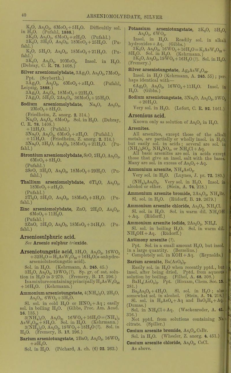 ARSENIOMOLYBDATE, SILVER K2O, AsoOj, 6M0O..1 + 5H0O. Difficultly sol. in H.,0. (Pufahl, 1888.) SK.p, AsoOs, 6Mo03 + a;PIoO. (Pufahl.) 3K.,0, 3H.p, AsoOb, I8M0O3 + 25H2O. (Pu- fahl.) K2O, 5H.,0, AS2O5, I8M0O3 + 2IH2O. (Pu- fahl. ) 3K2O, AS2O5, 2OM0O3. Insol. in H„0. (Debray, C. R. 78. 1408.) Silver arseniomolybdate, SAggO, AsaOg, 7M0O3. Ppt. (Sey berth.) SAgaO, AS2O5, eMoOg-fajHaO. (Pufahl, Leipzig, 1888.) 3Ag.fi, AS2O5, 18Mo03-l-22H20. 7Ag„0, SHoO, 2AS.2O0, 36M0O3-I-25H2O. Sodium axseniomolybdate, Na„0, AsoOj, 2M0O3-1-8H2O. (Friedheim, Z. anorg. 2. 314.) NajO, AS2O5, 6M0O3. Sol. in HgO. (Debray, C. R. 78. 1408.) -fl2H20. (Pufahl.) 3Na^0, AS2O5, GMoOg-f a;HoO. (Pufahl.) -t-llH20. (Friedheim, Z.anorg. 2. 314.) SNagO, 3H2O, AS2O5,18Mo03-1-21H20. (Pu- fahl. ) Strontium arseniomolybdate, SrO, 2H2O, AsoOb, 6M0O3 + 8H.P. (Pufahl.) 3SrO, 3H.2O, AsjOg, 18Mo03-t-29HoO. (Pu- fahl.) Thallium arseniomolybdate, 6TI2O, AsJO., ISMoOg-t-xHgO. (Pufahl.) 3TI2O, 3HoO, AsoOb, 18Mo03-l-3H„0. (Pu- fahl.) Zinc arseniomolybdate, ZnO, 2HoO, AsjOg, BMoOs-t-llHaO. (Pufahl.) 3ZnO, 3H2O, AS2O6, 18Mo03-}-34H20. (Pu- fahl.) Arseniosulphuric acid. Sec Arsenic sulphiir i oxide. Arseniotungstic acid, 3H2O, AsjOg, I6WO3 + 321120 = HgAs WgOas + 16H20(a-anhydro- arsenioluteotungstic acid). Sol. in H2O. (Kehrmann, A. 245. 45.) 3H.2O, AS2O5,19WO3 (?). Sp. gr. of sat. solu- tion in H2O is 3-279. (Fremery, B. 17. 296.) Is a m i xture containing principally H3 As W802g -f- I6H2O. (Kehrmann.) Ammonium arseniotungstate, 4(NH4)20, 2H2O, A.S2O5, 6WO3 + 3H2O. SI. sol. in cold H2O or HNOs + Aq; easily sol. in boiling HgO. (Gibbs, Proc. Am. Acad. 16. 135.) 3(NH4)20, AS2OS, 16W03 + 16H20 = (NH4)3 AsWgOas + SHaO. Sol. in HjO. (Kehrmann.) 3(NH4)20, AS2O,,, I9WO3-H8H2O (?). Sol. in H2O. (Fremery, B. 17. 296.) Barium arseniotungstate, 2BaO, AsaOg, I6WO3 + XR2O. Sol. in H2O. (P(5chard, A. ch. (6) 22. 262.) arseniotungstate. 3K;0, 3H2O in alkali Potassium AH2OB, 6\V0„ Insol. in HgO. Readily sol hydroxides + Aq. (Gibbs.) 3K2O, A,S205, 16\V03-H6H,0 = K3AsWoO« 8H2O. Sol. iuHoO. (Kehrinann.) 3K2O, AsoOb, I9WO3 + I6H2O (?). Sol. in H, (Fremery.) Silver arseniotungstate, AgsAaWgOag. Insol. in H^O (Kehrmann, A. 245. 55); pe haps identical with— eAgaO, AS2O5, 16W03-t-llH.,0. Insol HoO. (Gibbs.) Sodium ^swiiotungstate, 3Na20, AsjOs, 3W Very sol. iu HgO. (Lefort, C. R. 92. 1461. Arsenious acid. KnowD only as solution of AsgOg in HgO. Arsenites. All arsenites, except those of the alk metals, are i)artially or wholly insol. in but easily sol. in acids ; several are sol. (NH4)2S04, NH4NO3, or NH4C1 + Aq. All basic arsenites are sol. in acids exce those that give an insol. salt with the base Many are sol. in excess of As203-t-Aq, Ammonium arsenite, NH4ASO2. Very sol. in H2O. (Luynes, J. pr. 72, 180, (NH4)4As205. Very sol. in H2O. Insol alcohol or ether. (Stein, A. 74. 218.) Ammonium arsenite bromide, 2AS2O3, 'NRi^ SI. sol. in H2O. (Riidorff, B. 19' 2679.) Ammonium arsenite chloride, AsgOg, NH4GI SI. sol. in H2O. Sol. in warm dil. NH4O + Aq. (Riidortl.) Ammonium arsenite iodide, 2AS2O3, NH4I SI. sol. in boiling H2O. Sol. in warm dil. NH40H-)-Aq. (Riidorff.) Antimony arsenite (?). Ppt. Sol. in a small amount H2O, but insol. in a large quantity. (Berzelius.) ' Completely sol. in KOH-fAq. (Reynolds.) Barium arsenite, Ba(As02)2. Easily sol. in H2O when recently pptd., insol. after being dried. Pptd. from aqm solution by boiling. (Filhol, A. 68. 308.) BaH4(As03)2. Ppt. (Bloxam, Chem. Soc 281.) Ba2As206 + 4H20. SI. sol. in HgO ; somewhat sol. in alcohol. (Stein, A. 74. : SI. sol. in H3As04 + Aq and I3a02H2T (Dumas.) Soh in NH4Cl-fAq. (Wackem-oder, A. 316.) Not pptd. from solutions containing citi'ate. (Siiiller.) Caesium arsenite bromide, As203,CsBr, Sol. in H2O. (Wheeler, Z. anorg. 4. 451 Csesium arsenite chloride, AS2O3, CsCl. As above. lilt M>US 15. 41.