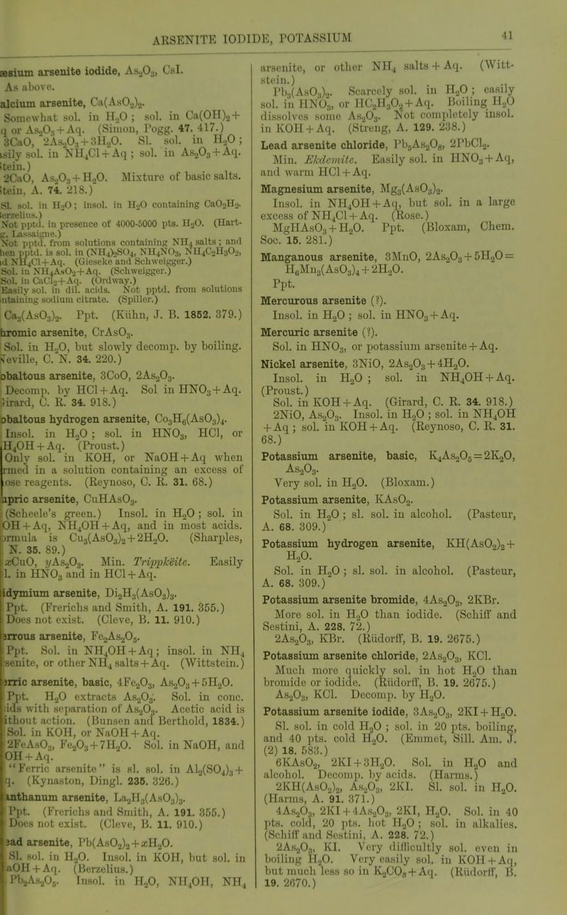 sBsium aursenite iodide, As^Oj, Csl. As above. alcium arsenite, Ca(As0.2)2- Somewhat sol. in H„0 ; sol. in Ca(0H)2 + q or As„0, + Aq. (Simon, Pogg. 47. 417.) 3Ca0,'2As.P:, + 3HoO. SI. sol. in HgO; isily sol. in NH4C1 + Aq ; sol. in AsoOa + Aq. Iteia.) 2CaO, As..O., + H.,0. Mixture of basic salts. ;tein, A. 74. 218.) SI sol. in H)0; insol. in HoO containing CaOoHo. ■ ■ lin.s.) [)t>l. in presence of 4000-5000 pts. HaO. (Hart- .^saigne.) Nol pptil. from solutions containing NHj salts; and hen pptd. is sol. in (Nri4>.S04, NH4NO3, NH4CoH302, k1 NH4CH-Aq. (Gieseke and SchweiKger.) Sol. in NH4A.sO.>+Aq. (Schweigger.) -in CaCl..+A(i. (Ordway.) >• sol. in dil. acids. Not pptd. from solutions ling smliuni citrate. (Spiller.) Ca3(As03)2. Ppt. (Kiihn, J. B. 1852. 379.) hromic axsenite, CrAsOj. Sol. in H.,0, but slowly decomp. by boiling. HiiviWe, C.N. 34. 220.) obaltous arsenite, 3CoO, 2AS2O3. Decomp. by HCl + Aq. Sol in HNOs + Aq. Jirard, C. R. 34. 918.) obaltous hydrogen arsenite, Co3H8(As03)4. Insol. in H,0 ; sol. in HNO3, HCl, or H40H + Aq. (Proust.) Duly sol. in KOH, or NaOH + Aq when rmed in a solution containing an excess of ose reagents. (Reynoso, C. R. 31. 68.) upric arsenite, CuHAsOg. (Scheele's green.) Insol. in HoO ; sol. in OH + Aq, NH40H + Aq, and in most acids, jnuula is Cu3(As03)2+2H20. (Sharpies, ^ N. 35. 89.) laKDuO, 2/AS2O3. Min. Trippkeite. Easily a. in HNO3 and in HG1 +Aq. idjrmitun arsenite, Di2H3(As03)3. I. (Frerichs and Smith, A. 191. 355.) snot exist. (Cleve, B. 11. 910.) irroua arsenite, FejAsgOj. '. Sol. in NH40H + Aq; insol. in NH4 ,ite, or other NH4 salts+ Aq. (Wittstein.) jrric arsenite, basic, 4Fe203, AS2O3 + 5H2O. Ppt. H2O extracts AS2O3. Sol. in cone. ;ids with separation of AsjO,. Acetic acid is ithout action. (Bunsen and Berthold, 1834.) - 1. in KOH, or NaOH + Aq. AsO.„ Fe203 + 7H20. Sol. in NaOH, and Ml +Aq. Ferric arsenite is si. sol. in Al2(S04)3 + i- (Kynaston, Dingl. 236. 326.) thanum arsenite, L<'i.2H;)(As03)3. '. (Frerichs aud Smitli, A. 191. 355.) •a not exist. (Cleve, B. 11. 910.) 3ad arsenite, Pb(As02)2 + aiHgO. SI. sol. in H2O. Insol. in KOH, but .sol. in aOH + Aq. (Berzelius.) J'b2A.s./J5. Insol. in H2O, NH4OH, NH4 (Witt- arsenite, or other NH4 salts + Aq. stein.) Pb.,(AsO.,)2. Scarcely sol. in ll.f) ; easily sol. in HNO3, or HC2H302 + Aq. Boiling H.p dissolves some A.S2O3. Not completely insol. in KOH + Aq. (Streng, A. 129. 238.) Lead arsenite chloride, PbaAsaOg, 2PbCl2. Min. Ekdcmite. Easily sol. in HN03 + Aq, and warm IICl + Aq. Magnesium arsenite, Mg3(As03)2. Insol. in NH40H + Aq, but sol. in a large excess of NH4CI + Aq. (Rose.) MgHAsOj + HjO. Ppt. (Bloxam, Chem. .Soc. 15. 281.) Manganous arsenite, 3MnO, 2AS0O3-f 5H2O = H6Mn3(As03)4 + 2HoO. Ppt. Mercurous arsenite (?). Insol. in HoO ; sol. in HNOg + Aq. Mercuric arsenite (?). Sol. in HNOjj, or potassium arsenite+ Aq. Nickel arsenite, 3NiO, 2AS2O3 + 4H2O. Insol. in H2O ; sol. in NH40H + Aq. (Proust.) Sol. in KOH + Aq. (Girard, C. R. 34. 918.) 2NiO, AS.2O3. Insol. in H„0 ; sol. in NH4OH + Aq ; sol. in KOH + Aq. (Reynoso, C. R. 31. 68.) Potassium arsenite, basic, K4As205=2K20, AS2O3. Very sol. in HoO. (Bloxam.) Potassium arsenite, I\As02. Sol. in HoO ; si. sol. in alcohol. (Pastern-, A. 68. 309.)' Potassium hydrogen arsenite, KH(As02)2+ H2O. Sol. in H2O ; si. sol. in alcohol. (Pasteur, A. 68. 309.) Potassium arsenite bromide, 4AS2O3, 2KBr. More sol. in H2O than iodide. (SchifT and Sestini, A. 228. 72.) 2As.A, KBr. (Rlidorff, B. 19, 2675.) Potassium arsenite chloride, 2AS2O3, KCl. Much more quickly sol. in liot HgO than bromide or iodide. (Riidorff, B. 19. 2675.) AS2O3, KCl. Decomp. by HjO. Potassium arsenite iodide, 3AS0O3, 2KI + H2O. SI. sol. in cold IL,0 ; sol. in 20 pts. boiling, and 40 pts. cold HgO. (Emmet, Sill. Am. J. (2) 18. 583.) 6KASO2, 2KI + 3H2O. Sol. in HoO and alcohol. Decomp. by acids. (Hanns.) 2KH(AsOo)2, As.p3, 2KI. SI. sol. in HgO. (Harms, A. 9I. 371.) 4AS2O3, 2KI + 4As,,03, 2KI, H2O. Sol. in 40 pts. cold, 20 pts. hot H2O ; sol. in alkalies. (Schiffand Sestini, A. 228. 72.) 2AsoO.„ KI. Very dillicultly sol. oven in boiling H2O. Very easily sol. in KOH + Aq, but much less so in 1^300^ +Aq. (Riidorlf, B. 19. 2670.)