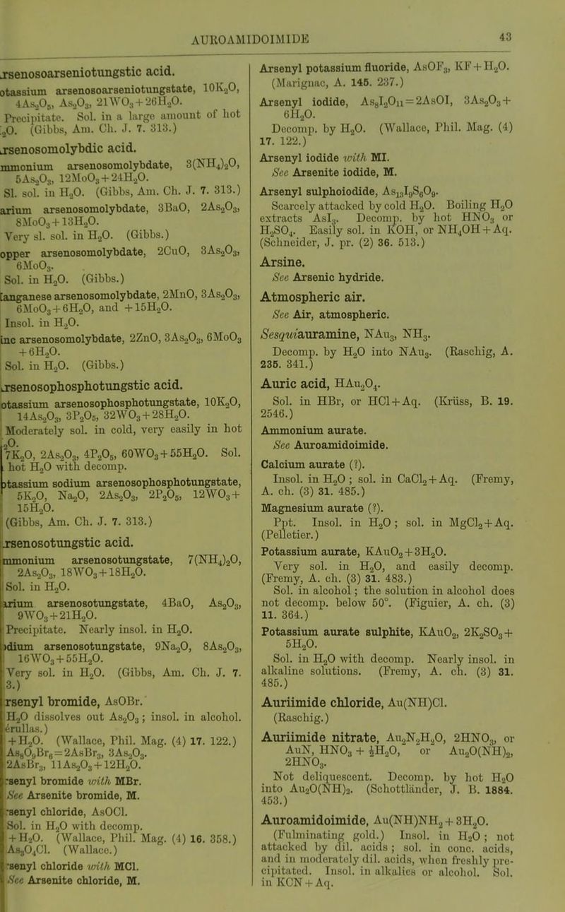 AUROAMIDOIMIDE jsenosoarseniotungstic acid. otassiiun arsenoBoarseniotungstate, lOKoO, Precipitate. Sol. in a largo amount of hot .^0. (Gibbs, Am. Ch. J. 7. 313.) LTsenosomolybdic acid. mmoniiun arsenosomolybdate, 3(NH4)20, bA&fis, 12Mo03 + 24H.p. SI. sol. iu H.,0. (Gibbs, Am. Ch. J. 7. 313.) arium arsenosomolybdate, 3BaO, 2AS2O3, 8M0O3+13H2O. Very si. sol. in H2O. (Gibbs.) opper arsenosomolybdate, 2CuO, 3AS2O3, 6M0O3. Sol. in HoO. (Gibbs.) [anganese arsenosomolybdate, 2MnO, 3AS2O3, [ 6M0O3 + 6H2O, and +15H2O. Insol. in HjO. inc arsenosomolybdate, 2ZnO, 3AS2O3, 6M0O3 + 6H2O. Sol. iu H.,0. (Gibbs.) LTsenosophosphotungstic acid. otaasium arsenosophosphotungstate, IOK2O, 1 14As.p3, 3P2O5, 32WO3 + 28H2O. Moderately sol. in cold, very easily in hot ,0. 7KoO, 2AS2O3, 4P2O5, 6OWO3+55H2O. Sol. hot HjO with decomp. jtassium sodium arsenosophosphotungstate, 5K2O, Na20, 2AS2O3, 2P2O5, I2WO3 + ! 15H2O. i (Gibbs, Am. Ch. J. 7. 313.) iJTsenosotungstic acid. jmmonium arsenosotungstate, 7(NH4)20, I 2As.,03, I8WO3 + I8H2O. . in H2O. inum arsenosotungstate, 4BaO, AS2O3, ;iW03 + 2lH20. l Y' cipitate. Nearly insol. in H2O. i)dium arsenosotungstate, QNaaO, 8AS2O3, Very sol. in Rfi. (Gibbs, Am, Ch. J. 7. 3.) •xsenyl bromide, AsOBr.' HjO dissolves out AS2O3; insol. in alcohol, erullas.) + H2O. (Wallace, Phil. Mag. (4) 17. 122.) iA880s,Brg=:2A8Br3, 3AH2O3. !2AsBr;„ IIAS2O3+I2H2O. rsenyl bromide wilh MBr. »S'ec Arsenite bromide, M. •senyl chloride, AsOCl. Sol. in H2O with decomp. + HaO. (Wallace, Phil. Mag. (4) 16. 358.) AS3O4CI. (Wallace.) 'senyl chloride vnlh MCI. See Arsenite chloride, M. Arsenyl potassium fluoride, AsOF,,, KF + H2O. (Miiiigiiac, A. 145. 2o7.) Arsenyl iodide, As8l20n = 2AsOI, 3A.S2O3 + 6H2O. Decomp. by I-I2O. (Wallace, Phil. Mag. (4) 17. 122.) Arsenyl iodide vifJi MI. See Arsenite iodide, M. Arsenyl sulphoiodide, AsjalgSgOg. Scarcely attacked by cold HgO. Boiling HgO extracts Asl.,. Decomp. by hot HNO3 or H2SO4. Easily sol. in KOH, or NH4OH +Aq. (Schneider, J. pr. (2) 36. 513.) Arsine. Sec Arsenic hydride. Atmospheric air. Sec Air, atmospheric. Sesqui&nrsimine, NAug, NHg. Decomp. by HjO into NAuj. (Raschig, A. 236. 341.) Auric acid, HAU2O4. Sol. in HBr, or HCl + Aq. (Kriiss, B. 19. 2546.) Ammonium aurate. See Auroamidoimide. Calcium aurate (?). Insol. in H2O ; sol. in CaClj+Aq. (Fremy, A. ch. (3) 31. 485.) Magnesium aurate (?). Ppt. Insol. in H2O; sol. in MgClj+Aq. (Pelletier.) Potassium aurate, KAUO2 + 3H2O. Very sol. in HgO, and easily decomp. (Fremy, A. ch. (3) 31. 483.) Sol. in alcohol; the solution in alcohol does not decomp. below 50°. (Figuier, A. ch. (3) 11. 364.) Potassium aurate sulphite, KAuOj, 2K2SO3 + 5H2O. Sol. in H2O with decomp. Nearly insol. in alkaline solutions. (Fremy, A. ch. (3) 31. 485.) Auriimide cMoride, Au(NH)Cl. (Raschig.) Auriimide nitrate, Aw.^'N^'H.p, 2HNO3, or AuN, HNO3 + iH20, or Au20(NH)2, 2HNOs. Not deliquescent. Dccomn. by hot HoQ into Au20(NH)3. (Schottliiader, J. B. 1884. 453.) Auroamidoimide, Au(NH)NH2 + SH^O. (Fulminating gold.) Insol. in H2O ; not attacked by ail. acids ; sol. iu cone, acids, and in moderately dil. acids, wlien freshly ])rc- cipitated. Insol. in alkalies or alcohol. Sol. in KCN + Aq.