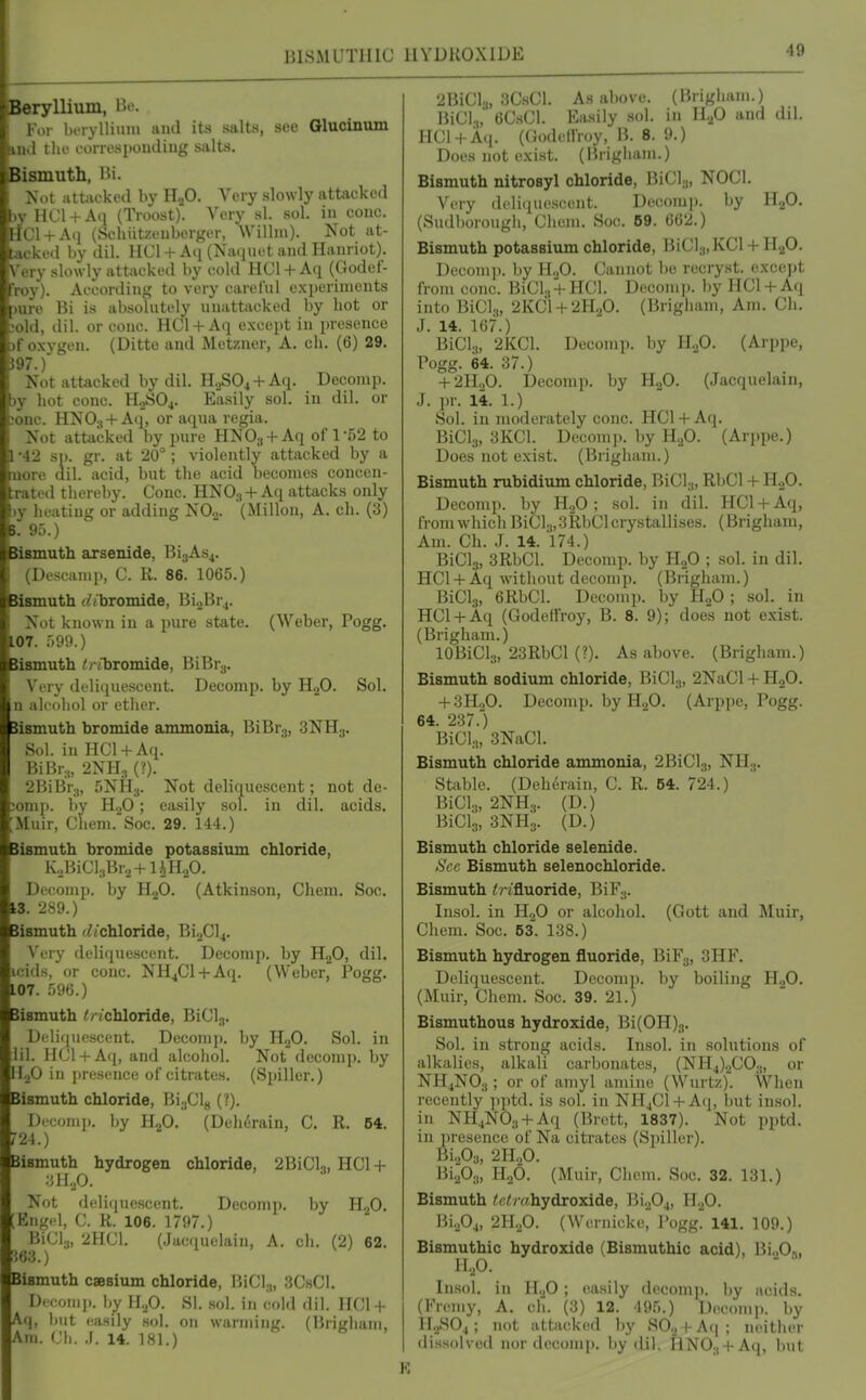 BISMUTHIC HYDROXIDE Beryllium, Be. For luTylliuni iiml ita salts, see Glucinum ind the correspoiuliug salts. Bismuth, Bi. Not iittiickcd by HjO. Very slowly attacked jy HCl + Aq (Ti-oost). Very si. sol. in cone. aCl + A(i (SehiitzenborKiT, Willni). Not at- tacked by dil. HCl + A<i (Natjuet and Hanriot). Very slowly attacked by cold HCl-f-Aq (Godef- |Voy). According to very careful experiments jure Bi is absolutely unattacked by hot or ■old, dil. or cone. HCl-t-Aq except in presence .)f oxygen. (Ditte and Metzner, A. eh. (6) 29. i97.) Not attacked by dil. H,^S04-l-Aq. Decomp. liy hot cone. H^SOj. Easily sol. in dil. or cone. HNO3-I-Aq, or aqua regia. , Not attacked by pure HNOg + Aq of 1-52 to 1 -42 SI), gr. at 20°; violently attacked by a more dil. acid, but the acid becomes concen- :rated thereby. Cone. HNO3 +Aq attacks only jy lieatiug or adding NO.,. (Millon, A. ch. (3) 5. 95.) iismuth arsenide, BijAs^. (Descamp, C. R. 86. 1065.) Bismuth /bromide, Bi.>Br.,. Not known in a pure state. (Weber, Pogg. LOT. 599.) Bismuth /^/vliromide, BiBr.,. Very deliquescent. Decomp. by HjO. Sol. n alcohol or ether. Sismuth bromide ammonia, BiBrg, 3NH.,. Sol. in HC1 +A(i. BiBr,, 2NH., (?). 2BiBr3, 5NH3. Not deliquescent; not de- ;omp. by H.2O; easily sol. in dil. acids. ;Muir, Chem. Soc. 29. 144.) Bismuth bromide potassium chloride, KjBiClsBra+UHaO. Decomp. by HjO. (Atkinson, Chem. Soc. 13. 289.) Bismuth r^/chloride, Bi2Cl4. Very deliquescent. Decomp. by HgO, dil. icids, or cone. NH^Cl + Aq. (Weber, Pogg. 107. 596.) Bismuth </ ichloride, BiCls. Delicpiescent. Decomp. by HjO. Sol. in lil. HCl + Aq, and alcohol. Not decomp. by lIoO in presence of citrates. (Spiller.) Bismuth chloride, BijClg (?). Decomp. Iiy HjO. (Dehirain, C. R. 54. r24.) Bismuth hydrogen chloride, 2BiCl3, HCl + ■■Ml,0. Not deli(iuescent. Decomp. by H^O. [Engel, C. R. 106. 1797.) BiCl.j, 2HC1. (Jacquclaii), A. ch. (2) 62. m.) Bismuth csesium chloride, liiCl.,, 3ChC1. Decomj). by H,,0. SI. sol. in cold dil. HC1 + Aq, but easily sol. on warming. (Brigham, Am. Ch. ,1. 14. 181.) 2BiCl.„ 3C.sCl. As above. (Brigham.) BiCl.,,' 6CsCl. Easily sol. in 11.^0 and dil. HCl + A(i. (Oodefl'roy, B. 8. 9.) Does not exist. (Brigiiam.) Bismuth nitrosyl chloride, BiCls, NOCl. Very dcliciuescent. Deciomji. by E.^O. (Sudborougli, Chem. Soc. 69. G(j2.) Bismuth potassium chloride, BiCla.KCl + HaO. Decomp. by H„0. Cannot be recryst. exccjjt from cone. BiCl., + HCl. Decomj). by HCl+Aq into BiCl.^, 2KCl + 2H.p. (Brigham, Am. Ch. J. 14. 167.) BiCls, 2KC1. Decomp. by H..fi. (Arppe, Pogg. 64. 37.) . , . + 2H„0. Decomp. by H.p. (Jacquelain, J. pr. 14. 1.) Sol. in moderately cone. HCl + Aq. BiCls, 3KC1. Decmni). by HjO. (Arppe.) Does not exist. (Brigham.) Bismuth rubidium chloride, BiCl,, RbCl + HgO. Decomp. by H2O; sol. in dil. HCl + Aq, from which BiCl.„3RbCl crystallises. (Brigham, Am. Ch. J. 14. 174.) BiCls, 3RbCl. Decomp. by HoO ; sol. in dil. HCl + Aq without decomp. (Brigham.) BiClj, 6RbCl. Decomp. by HgO ; sol. in HCl + Aq (Godelfroy, B. 8. 9); does not exist. (Brigham.) IGBiCla, 23RbCl (?). As above. (Brigham.) Bismuth sodium chloride, BiClj, 2NaCl + HgO. + 3H2O. Decomp. by HgO. (Arppe, Pogg. 64. 237.) BiCl..,, 3NaCl. Bismuth chloride ammonia, 2BiCl;„ NH;,. Stable. (Deherain, C. R. 54. 724.) BiClg, 2NH3. (D.) BiCl's, 3NH3. (D.) Bismuth chloride selenide. See Bismuth selenochloride. Bismuth <rifluoride, BiF3. Insol. in HjO or alcohol. (Gott and Muir, Chem. Soc. 53. 138.) Bismuth hydrogen fluoride, BiFa, 3HF. Deliquescent. Decomp. by boiling H.,0. (Muir, Chem. Soc. 39. 21.) Bismuthous hydroxide, Bi(0H)3. Sol. in strong acids. Insol. in solutions of alkalies, alkali carbonates, (NH4).2C03, or NH4NO3; or of amyl amine (Wiirtz). When recently jqitd. is sol. in NH4C1 + Aq, but insol. in NHjNOg + Aq (Brett, 1837). Not pptd. in presence of Na citrates (Spiller). BiA, 2H.0. Bi.P3, H.,0. (Muir, Chem. Soc. 32. 131.) Bismuth ^tf/Yfhydroxide, BL^Oj, HoO. Bi.j04, 2H.p. (Wernicke, Pogg. 141. 109.) Bismuthic hydroxide (Bismuthic acid), Bi.,0„ H.,0. Insol. in H.p ; easily decomp. by acids. (Fremy, A. ch. (3) 12. 495.) Decomp. by 11,^804; not attacked by SO.j + A<|; neither dissolved nor decomp. Iiy dil. HN03 + Aq, but