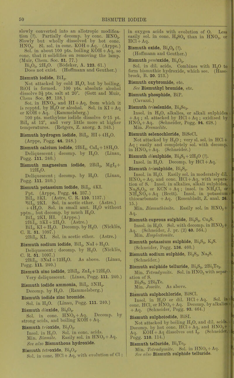 slowly converted into an allotropic modifica- tion (?). Partially decomp. by cone. HNO3. Slowly but wholly dissolved by hot cone. HNO3. SI. sol. in cone. KOH + Aq. (Arppe.) Sol. in about 100 pts. boiling KOH + Aq, so cone, that it solidifies on removing the lamp. (Muir, Chem. Soc. 51. 77.) Bi,Pr„ 2H.,0. (Bodeker, A. 123. 61.) Does not exist. (Hoffmann and Geuther.) Bismuth iodide, Bilg. Not attacked by cold HoO, but by boiling, BiOI is formed. 100 pts. absolute alcohol dissolve 3^- pts. salt at 20°. (Gott and Muir, Oheiii Soc. 67. 138.) Sol. in HNO3, and HI + Aq, from which it is repptd. by HgO or alcohol. Sol. in KI + Aq or KOH 4- Aq. (Rammelsberg.) 100 pts. methylene iodide dissolve 015 pt. Bilg at 12°, and very little more at higher temperatures. (Retgers, Z. anorg. 3. 343.) Bismuth hydrogen iodide, Bilg, HI + 4H2O. (Arppe, Pogg. 44. 248.) Bismuth calcium iodide, 2BiI.j, Calo + lSHjO. Deli(iuescent; decomp. by HoO. (Linau, Pogg. 111. 240.) Bismuth magnesium iodide, 2Bil3, MgIo + 12H2O. Deliquescent; decomp. by HjO. (Linau, Pogg. 111. 240.) Bismuth potassium iodide, Bil^, 4KI. P])t. (Arppe, Pogg. 44. 237.) BiL„ 3KI. (Astre, C. R. 110. 1137.) Bil;„ 2KI. Sol. in acetic ether. (Astre.) +-4H20- Sol. in small amt. HgO without pptn., but decomp. by much H2O. Bil.„ 2KI, HI. (Arppo.) 2Bi'l3, 3KI + 2H2O. (Astre.) Bil.„ Kl + H.p. Decomp. by HoO. (Nickles, C. R.'si. 1097.) 2Bil3, KI. Sol. in acetic ether. (Astre.) Bismuth sodium iodide, Bilj, Nal + HjO. Deliquescent; decomp. by HgO. (Nickles, C. R. 51. 1097.) 2BiI.„ 3NaI + 12H20. As above. (Linau, Pogg. ill. 240.) Bismuth zinc iodide, 2Bil3, Znl2 + 12H20. Very deliquescent. (Linau, Pogg. 111. 240.) Bismuth iodide ammonia, BiL„ 3NH3. Doooiu]). by HoO. (Rammelsberg.) Bismuth iodide zinc bromide. Sol. in H.,0. (Linau, Pogg. 111. 240.) Bismuth rft'oxide, BigOa. Sol. in cone. HNOg + Aq. Decomp. by strong acids, and boiling KOH + Aq. Bismuth </ ioxide, BiaOa. Insol. in H2O. Sol. in cone, acids. Min. Bismilc. Easily sol. in HNOg + Aq. See also Bismuthous hydroxide. Bismuth ^f^roxide, Bi204. S<il. in cone. HCl + Aq, witli evolution of CI ; in oxygen acids with evolution of 0. Less easily sol. in cone. HoSO. than in HNO^, or HCl + Aq. Bismuth oxide, Bi40fl (?). (Hollniaun and Geuther.) Bismuth ^w/i<oxide, Bi205. Sol. in dil. acids. Combines with H2O to form bismuthic hydroxide, wliieh see. (Haso- broek, B. 20. 213.) Bismuth oxybromide, etc. Sec Bismuthyl bromide, etc. Bismuth phosphide, BiP. (Cavazzi.) Bismuth ^riselenide, BioSeg. Insol. in H2O, alkalies, or alkali sulphides + Aq ; si. attacked by HCl + Aq ; oxidised by HNOg + Aq. (Schneider, Pogg. 94. 628.) Min. Frenzelilc. Bismuth selenochloride, BiSeCl. Not attacked by H2O ; very si. sol. in HC1 + Aq ; easily and completely sol. with decomp. in HNOg + Aq. (Schneider.) Bismuth (Z/sulphide, 61282+2H2O (?). Insol. in HoO. Decomp. by HGl + Aq. Bismuth i/ isulphide, 61083. Insol. in H.,0. Easily sol. in moderately dil. HNOg + Aq, and cone. HCl + Aq, with sejiiua- tion of S. Insol. in alkalies, alkali sulplndes, Na^SaOs, or KCN + Aq ; insol. in NH4CI, 01 NH4N63 + Aq (Brett). Insol. in potassium thioearbonate +Aq. (Rosenbladt, Z. anal. 26. 15.) Min. Bismuthinile. Easily sol. in HNO.| + Aq. Bismuth cuprous sulphide, 61283, CujS. Insol. in HoO. Sol. with decomp. in HNO ; t Aq. (Schneider, J. pr. (2) 40. 564.) Min. Emplcctonite. Bismuth potassium sulphide, BioSj, KjS. (Schneider, Pogg. 136. 460.) Bismuth sodium sulphide, BioSg, NaoS. (Scliueider.) Bismuth sulphide telluride, BioSg, 2Wh^e^. j Min. Tctradymile. Sol. in HNO3 witli sepax4 ation of S. BioSo, 2BioTe. Min. Joseitc. As above. Bismuth sulphochloride, BiSCl. Insol. in ILO or dil. HCl + Aq. Sol. in cone. HCl, or HNO3 +Aq. Decomp. byalknli. s + Aq. (Schneider, Pogg. 93. 464.) Bismuth sulphoiodide, BiSI. Not attacked by boiling HoO, and dil. acids. Decomp. by hot cone. HCl + Aq, and HNO.,+ Aq. KOH + Aq dissolves out I2. (Schm i l i Pogg. 110. 114.) Bismuth telluride, BioTe3. Min. Tetradi;IIIifc. Sol. in Hj^0.j +A.|. See aho Bismuth sulphide telluride.