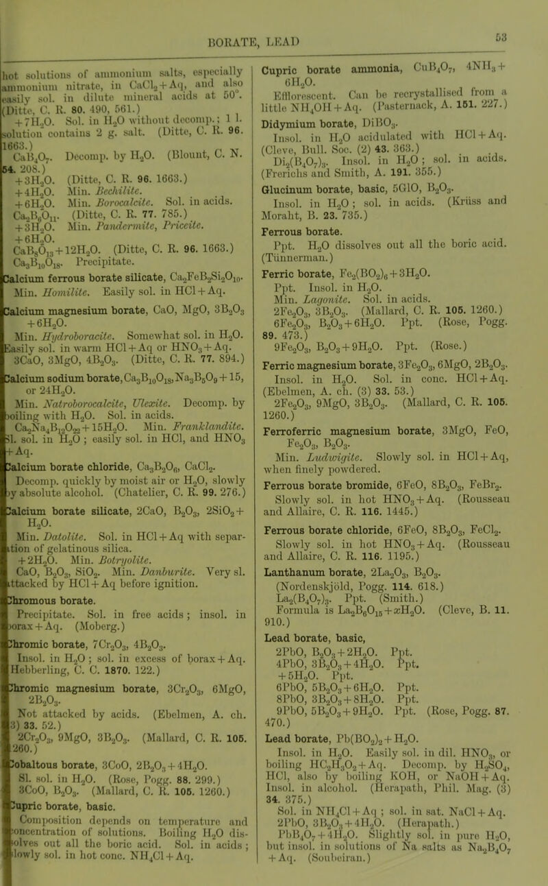BORATE, LEAD 58 hot solutions of aiuniouium salts, ospycia ly Moniuni iiitrato, in CaCla + Aq, and also ,V sol. in dilutii mineral acids at 50 . (Ditto, C. K. 80. 190, f)61.) + 7H.jO. Sol. in HaO without dccomi).; 1 1. solution contjiins 2 g. salt. (Ditte, C. R. 96. 1603.) ^ CaH407. Decomp. by H2O. (Blouut, C. JN. B4. -208.) + 3H..0. (Ditte, C. R. 96. 1663.) + 41L0. Min. Ikchilitc. + 611,0. 'i,Vn\. Boracalcile. Sol. in acids. Ca..H/Oii. (Ditto, C. R. 77. 785.) + 3H.,0. Min. randcrmitc, Priccile. + 6H.';0. CaB86,3 + r2H20. (Ditte, C. R. 96. 1663.) CajBu.Oig. Precipitate. Calcium ferrous borate silicate, CaaFeBjSijOio. .Min. IlomilUc. Easily sol. in HCl + Aq. Calcium magnesium borate, CaO, MgO, 3BoO;) + 6H,0. Min. Hydrohoracitc. Somewhat sol. in H2O. Biisily sol. in warm HCl + Aq or HNO^ + Aq. 3CaO, 3MgO, iB^Og. (Ditte, C. R. 77. 894.) Calcium sodium borate,Ca3BioOi8,Na.jB509 +15, or 21H.,0. Min. Natrohoromleitc, Ulexite. Decomp. by toiling with HjO. Sol. in acids. CaoNa4B,2022+15H20. Min. Franklanditc. 511. sol. in HoO ; easily sol. in HCl, and HNO3 + Aq. 3alcium borate chloride, Ca^BaOfi, CaCl2. Decomp. quickly by moist air or HoO, slowly jy absolute alcohol. (Chatelier, C. R. 99. 276.) 3alcium borate silicate, 2CaO, B2O3, 2Si02 + H2O. Min. Datolitc. Sol. in HCl + Aq with separ- ition of gelatinous silica. + 2H0O. Min. BotmjoUte. CaO, B2O3, SiOa- Min. Danburite. Very si. ittackod by HCl + Aq before ignition. iJbromous borate. Precipitate. Sol. in free acids; insol. in 3orax + Aq. (Moberg.) Jhromic borate, 7Cro03, 4B2O3. Insol. in H^O ; sol. in excess of borax+ Aq. Hebberling, C. C. 1870. 122.) Jhromic magnesium borate, 3Cr203, 6Mg0, 2B,P3. Not attacked by acids. (Ebelmen, A. eh. 3) 33. r,2.) 2Cr203, 9MgO, 3B2O3. (Mallard, C. R. 105. 260.) JobaltouB borate, 3CoO, 2B2O3 + 4H2O. SI. sol. in HjO. (Rose, Pogg. 88. 299.) 3CoO, B,,03. (Mallard, C. R. 106. 1260.) iSnpric borate, basic. Composition depends on temperature and !oncentration of solutions. Boiling H2O dis- lolves out all the boric acid. Sol. in acids ; ilowly sol. in hot cone. NH4CI +Aq. Cupric borate ammonia, CUB4O7, 4NH3 + Eflloro.scent. Can be recrystallised from a little NH.,OH + Aq. (Pasternack, A. IBl, 227.) Didymium borate, DiB03. Insol. in II.,0 acidulated with HCl + Aq. (Cleve, Bull. Soc. (2) 43. 363.) Di2(B407).,. Insol. in H.p; sol. in acids. (Frorichs and Smith, A. 191. 355.) Glucinum borate, basic, 5010, B2O3. Insol. in ll.p ; sol. in acids. (Kruss and Moraht, B. 23, 735.) Ferrous borate. Ppt. HoO dissolves out all the boric acid. (Tiinnerman.) Ferric borate, Fe.,(B02)8 + 3H20. I'pt. Insol. in H2O. Min. Lagonitc. Sol. in acids. 2FaP3, 3B2O3. (Mallard, C. R. 106, 1260.) 6Fe20.„ B2O3 + 6H2O. Ppt. (Rose, Pogg. 89. 473.) 9Fe203, B2O3 + 9H2O. Ppt. (Rose.) Ferric magnesium borate, 3Fe203,6MgO, 2B2O3. Insol. in H2O. Sol. in cone. HCl + Aq. (Ebelmen, A. ch. (3) 33. 53.) 2Fe203, 9MgO, 3B0O3. (Mallard, C. R. 105. 1260.) Ferroferric magnesium borate, 3MgO, FeO, Fe203, B2O3. Min. Ludivigile. Slowly sol. in HCl + Aq, when finely powdered. Ferrous borate bromide, 6FeO, 8B2O3, FeBi-g. Slowly sol. in hot HN03 + Aq. (Rousseau and Allaire, C. R. 116. 1445.) Ferrous borate chloride, 6FeO, 8B2O3, FeCl2. Slowly sol. in hot HNOy + Aq. (Rousseau and Allaire, C. R. 116. 1195.) Lanthanum borate, 2La203, B2O3. (Nordeuskjbld, Pogg. 114. 618.) La2(B407)3. Ppt. (Smith.) Formula is LajBgOjs + a;H20. (Cleve, B. 11. 910.) Lead borate, basic, 2PbO, B20., + 2H20. Ppt. 4PbO, '6li.Jj., + m.fi. Ppt. + 5H2O. Ppt. 6PbO, 5BoO., + 6H20. Ppt. 8PbO, 3B2O3 + 8H2O. Ppt. 9PbO, 5B2O3 + 9H2O. P))t. (Rose, Pogg. 87. 470.) Lead borate, Pb(B02)2 +H2O. Insol. in HjO. Easily sol. in dil. HNO3, or boiling HC2H.,02 + Aq. Decomp. by H,2S04, HCl, akso by boiling KOH, or NaOH+Aq. Insol. in alcohol. (Herapath, Phil. Mag. (3) 34. 375.) Sol. in NH4CI + Aq ; sol. in sat. NaCl + Aq. 2l'])0, 3B.p., + 4ll20. (Heraj)ath.) PbB407 + 4li.p. Slightly sol. in pure H..0, but insol. in solutions of Na salts as Na2B407 + A(|. (Soulieiran.)