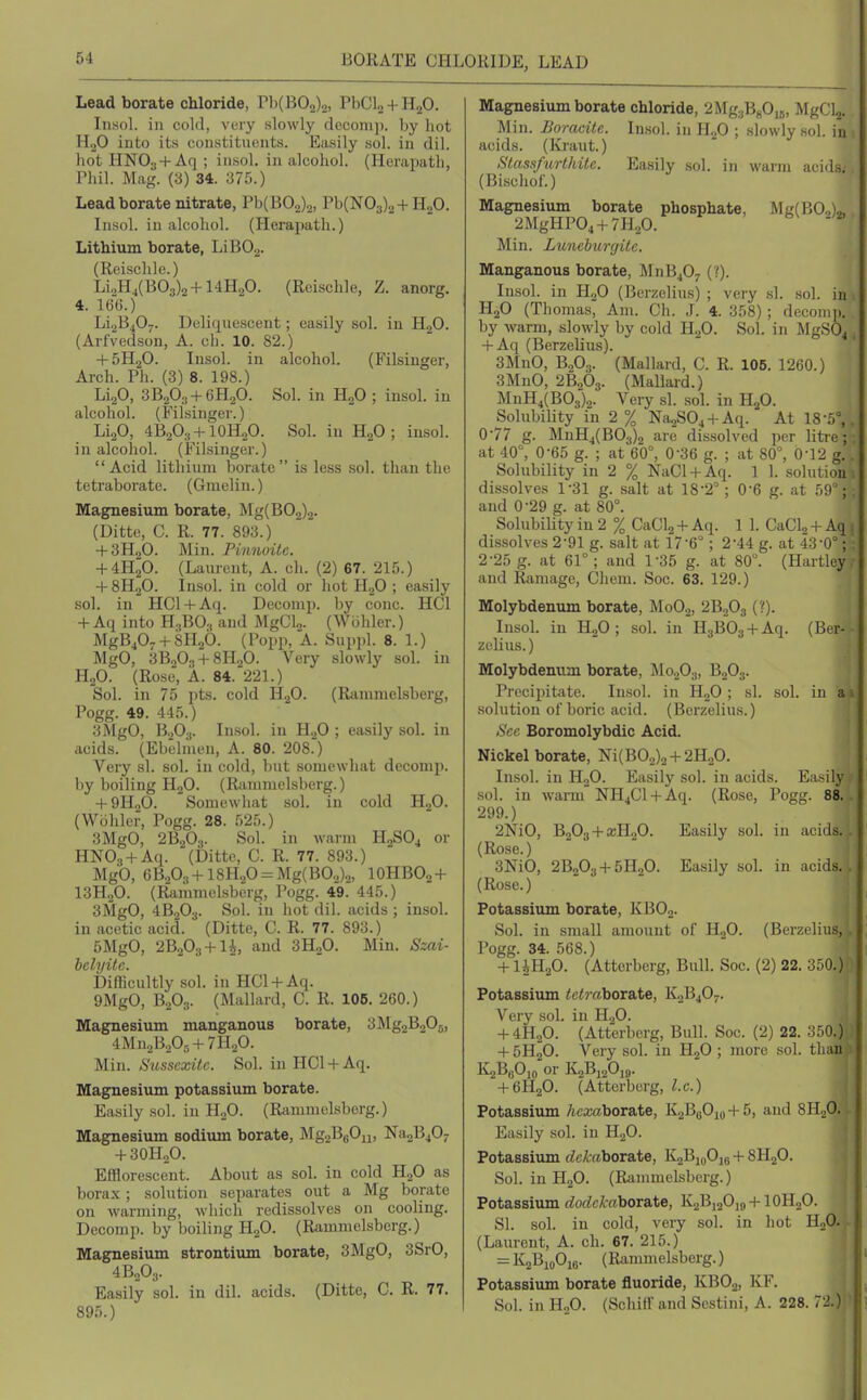 BORATE CHLORIDE, LEAD Lead borate chloride, rb(BOo)o, PbCL + HaO. IiiHol. ill cold, voiy slowly deconip. by hot HoO into its constituents. Easily sol. in dil. hot HNOj + Aq ; in.sol. in alcohol. (Herapatli, rhil. Mag. (3) 34. 375.) Lead borate nitrate, Pb(B0.2)o, Pb(N03)2 + H20. Insol. in alcohol. (Herapath.) Lithium borate, LiBO.^. (Reischle.) LioH4(B03)2 + 14H20. (Reischle, Z. anorg. 4. 166.) Li2B407. Deliquescent; easily sol. in H2O. (Arfvedson, A. cli. 10. 82.) 4-5H2O. Insol. in alcohol. (Filsinger, Arch. Ph. (3) 8. 198.) LigO, 3B2O3 + 6H2O. Sol. in HgO ; insol. in alcohol. (Filsinger.) LijO, 4B2O:, + IOH2O. Sol. in H2O ; insol. in alcohol. (Filsinger.) Acid lithium borate is less sol. than the tetraborate. (Gmelin.) Magnesium borate, Mg(B02)2. (Ditto, C. R. 77. 893.) + 3H0O. Min. Pinnoitc. + 4H2O. (Laurent, A. ch. (2) 67. 215.) + 8H2O. Insol. in cold or hot HjO ; easily sol. in HCl + Aq. Decomp. by cone. HCl + Aq into H.,BO., and MgClj. (Wbhler.) MgB407 + 8H„6. (Popp, A. Suppl. 8. 1.) MgO, 3B2O3 + 8H2O. Very slowly sol. in H2O. (Rose, A. 84. 221.) Sol. in 75 pts. cold H2O. (Rammelsberg, Pogg. 49. 445.) 3MgO, B.,0.,. Insol. in H.p ; easily sol. in acids. (Ebelnien, A. 80. 208.) Very si. sol. in cold, but somewhat decomp. by boiling H2O. (Rcinimelsberg.) + 9H2O. Somewhat sol. in cold HjO. (Wohler, Pogg. 28. 525.) 3MgO, 2B2O3. Sol. in warm H0SO4 or HNO., + Aq. (bittc, C. R. 77. 893.) Mg'O, 6B20..,+ 18H20 = Mg(BO.,).2, IOHBO2 + I3H2O. (Rammelsberg, Pogg. 49. 445.) 3MgO, 4B2O3. Sol. in hot dil. acids ; insol. in acetic acid. (Ditte, C. R. 77. 893.) 5MgO, 2B203 + li, and 3H2O. Min. Szai- helyitc. Difficultly sol. in HCl + Aq. 9MgO, B2O3. (Mallard, C. R. 106. 260.) Magnesium manganous borate, 3Mg2B205, 4Mn2B20,, + 7H20. Min. Susseodtc. SoL in HCl + Aq. Magnesium potassium borate. Easily sol. in HoO. (Riimmelsberg.) Magnesium sodium borate, MgaBgOn, Na2B407 + 3OH2O. Efflorescent. About as sol. in cold H2O as borax ; solution separates out a Mg borate on warming, which redissolves on cooling. Decomp. by boiling H2O. (Rammelsberg.) Magnesium strontium borate, 3MgO, 3SrO, 4B2O.,. Easily sol. in dil. acids. (Ditte, C. R. 77. 895.) Magnesium borate chloride, 2Mg.,BHO,5, MgClj. Min. Boracile. Insol. in ll.f> ; slowly sol. in acids. (Kraut.) Slassfurthite. Easily sol. in wai-ni acids; (Bischof.) Magnesium borate phosphate, Mg(BO,)„ 2MgHP04 + 7H20. Min. Lunehurgitc. Manganous borate, M11B4O7 (?). Insol. in IlgO (Berzelius) ; very si. sol. in H2O (Thomas, Am. Ch. J. 4. 358); (leconiii. by warm, slow^ly by cold H2O. Sol. in MgS04 + Aq (Berzelius). 3MnO, B0O3. (Mallard, C. R. 106. 1260.) 3MnO, 26,03. (Mallard.) MnH4(B03)2. Very si. sol. in H^O. Solubility in 2 % Na^S04 + Aq. At 18-5°,. 0-77 g. MnH4(B03)2 are dissolved per litre; at 40°, 0-65 g. ; at 60°, 0-36 g. ; at 80°, 0-12 g. . Solubility in 2 % NaCl + Aq. 1 1. .solution dissolves 1-31 g. salt at 18-2°; 0-6 g. at 59; . and 0-29 g. at 80°. Solubility in 2 % CaCU + Aq. 1 1. CaClj + Aq dissolves 2-91 g. salt at 17-6° ; 2-44 g. at 43-0°; : 2-25 g. at 61°; and 1-35 g. at 80°. (Hartley and Ramage, Chem. Soc. 63. 129.) Molybdenum borate, M0O2, 2B2O3 (?). Insol. in H2O ; sol. in H3B03 + Aq. (Ber- zelius.) Molybdenum borate, MooOu, B2O3. Precipitate. Insol. in HoO ; si. sol. in ai solution of boric acid. (Berzelius.) Sec Boromolybdic Acid. Nickel borate, Ni(B02)2 + 2H.,0. Insol. in H2O. Easily sol. in acids. Easily sol. in warm NHjCl + Aq. (Rose, Pogg. 88.. 299.) 2NiO, B203 + a;H20. Easily sol. in acids.. (Rose.) 3NiO, 2B2O3 + 5H2O. Easily sol. in acids.. (Rose.) Potassium borate, KBOo. Sol. in small amount of HoO. (Berzelius, Pogg. 34. 568.) + liH20. (Atterberg, Bull. Soc. (2) 22. 350.) Potassium tetraborate, K2B4O7. Very sol. in H2O. + 4H2O. (Atterberg, Bull. Soc. (2) 22. 350.) + 5H2O. Very sol. in HjO ; more sol. than K2B«0,„ or K2B12O19. + 6H2O. (Atterberg, I.e.) Potassium Acxaborate, K2B(jOio+5, and SHoO. Easily sol. in HgO. Potassium (tetraborate, K2Bi„Oj8 + 8H2O. Sol. in H2O. (Ranmielsberg.) Potassium dodckahoraXi, K2Bi20is,+lOHoO. SI. sol. in cold, very sol. in hot HoO. (Laurent, A. ch. 67. 215.) = K2BioOie. (Rammelsberg.) Potassium borate fluoride, KBO2, KF. Sol. in HoO. (Schiir and Sestini, A. 228. 72.)
