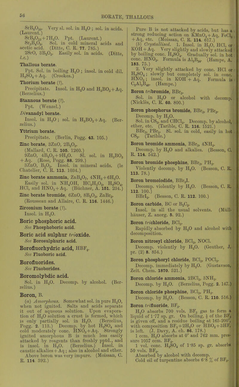 BORATE, THALLOUS SrHgOm. Very si. sol. iu H^O ; sol. iu acids. (Laurent.) SrBgOis + THaO. Ppt. (Laiu-ont.) Sr.jBjOj,. Sol. in cold mineral acids and acetic acid. (Ditte, C. R. 77. 785.) 2SrO, 3B2O3. Easily sol. in acids. (Ditte, I.e.) Thallous borate. l'l)t. Sol. in boiling HjO ; insol. iu cold dil. HaSOj + Aq. (Crookes.) Thorium borate (?). Precipitate. Insol. in HgO and HgBOg + Aq. (Berzeliiis.) Stannous borate (?). Ppt. (Wenzel.) Z^ivanadyl borate. Insol. in K^O ; sol. in HaBOj + Aq. (Ber- zelius.) Yttrium borate. Precijiitate. (Berlin, Pogg. 43. 105.) Zinc borate, 3ZnO, 2B2O3. (Mallard, C. R. 106. 1260.) 9ZnO, 4B20;, + 9H.,0. SI. sol. in H3BO3 + Aq. (Rose, Pogg. 88. 299.) 3ZnO, B.2O3. Insol. in mineral acids, (le Ghatelier, C. R. 113. 1034.) Zinc borate ammonia, ZuB^Oy, 4NH3 + GHjO. Easily sol. in NH4OH, HCoHA. H2SO,, HCl, and HNOa + Aq. (Biichner, A. 161. 234.) Zinc borate bromide, 6ZnO, 8B2O3, ZnBrj. (Rousseau and Allaire, C. R. 116. 1446.) Zirconium borate (?). Insol. in H2O. Boric phosphoric acid. Si'c Phospboboric acid. Boric acid sulphur trioxide. See Borosulphuric acid. Borofluorhydric acid, HBF^. Sec Fluoboric acid. Borofluorides. See Fluoborides. Boromolybdic acid. Sol. in II2O. Decom]). by alcohol. (Ber- zelius.) Boron, B. (a) Amoi-phous. Somewhat sol. in pure HgO, when not ignited. Salts and acids separate it out of aqueous solution. Uiiou evapora- tion of H2O solution a crust is formed, which is only partially sol. in H2O. (Berzelius, Pogg. 2. 113.) Decomp. by hot H2SO4 and cold moderately cone. HNOg + Aq. Strongly ignited amorjihous B is much less easily attacked by reagents than freshly pptd., and is insol. in HjO. (Berzelius.) Insol. in caustic alkalies + Aq; also in alcohol and ether. Above boron was very impure. (Moissan, C. R. 114. 392.) Pure B is not attacked by acids, but lias a strong reducing action on KMiiOj + Aq, Fed., + Aq, etc. (Moissan, C. R. 114. 617.) (6) Cryslalliscd. 1. Insol. in li^O, HCl, or KOH + Aq. Very slightly and slowly attacked by boiling cone. H2SO4. Gradually sol. in hot cone. HNO3. Formula is AljB^. (Hampe, A. 183. 75.) 2. Very slightly attacked by cone. HCl or H2SO4; slowly but completely sol. in cone. HNO3; insol. in KOH + Aq. Formula is C2AI3B48. (Hampe.) Boron ^ribromide, BBrg. Sol. in HoO or alcohol with deconip. (Mckles, C. R'. 60. 800.) Boron phosphorus bromide, BBrg, PBrj. Decouip. by H^O. Sol. iu GS„, and CHCI3. Decomp. by alcohol, ether, etc. (Tarible, C. R. 116. 1521.) BBrg, PBrg. SI. sol. in cold, easily in hot CSo. (Tarible.) Boron bromide ammonia, BBrg, 4NH3. Decomp. by HjO and alkalies. (Besson, C. R. 114. 542.) Boron bromide phosphine, BBr3, PHg. Violently decomp. by HjO. (Besson, C. R. 113. 78.) Boron bromoiodide, BBr2l. Decomp. violently by HjO. (Besson, C. R. 112. 100.) BBrlj. (Besson, C. R. 112. 100.) Boron carbide, BC or BjCj. Insol. in all the usual solvents. (Miill- hfiuser, Z. anorg. 6. 92.) Boron trichloride, BCI3. Rajjidly absorbed by H2O and alcohol with decomposition. Boron nitrosyl chloride, BCI3, NOCl. Decomp. violently by H2O. (Geuther, J. pr. (2) 8. 854.) Boron phosphoryl chloride, BCI3, POCI3. Decomp. immediately by HgO. (Gustavsou, Zeit. Chem. 1870. 521.) Boron chloride ammonia, 2BCI3, SNHg. Decomi). by HgO. (Berzelius, Pogg. 2. 147.) Boron chloride phosphine, BCI3, PH3. Decomp. by H2O. (Besson, C. R. 110. 516.) Boron <? rfluoride, BF3. H2O absorbs 700 vols. BF., gas to form a liquid of 1-77 sp. gr. On boiling, i of the l?Fs is given off, and a residue boiling at 165-200°, with composition BFg-f 2H2O or HBOj-l-SllF, is left. (J. Davy, A. ch. 86. 178.) 1 cem. H2O absorbs at 0° and 762 mm. \<u >■ sure 1057 ccm. BFg. 1 vol. cone. H2SO4 of 185 sp. gr. absdi b? 50 vols. BFg. Absorbed by alcohol with decomp. Cold oil of turpentine absorbs 68 % of Bl :■