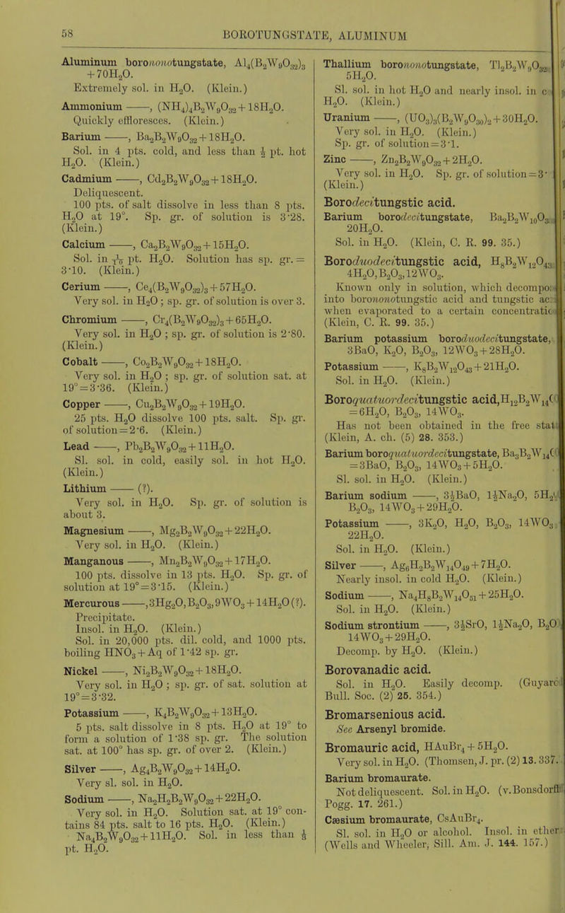 BOROTUNGSTATE, ALUMINUM Aluminum boroMOMotungstate, Al4(B2Wa0.j.,)3 + 7OH2O. Extremely sol. in HaO. (Klein.) Ammonium , {NH4)jB.2W90ao +ISILO. Quickly effloresces. (Klein.) Baxium , BaoB.AVflOaa + lSIip. Sol. in 4 pts. cold, and less than i lit. hot H2O. (Klein.) Cadmium , Cd2B2W9032+ISH.O. Deliquescent. 100 pts. oFsalt dissolve in less than 8 pts. H„0 at 19°. Sp. gr. of solution is 3 28. (Klein.) Calcium , Ca2B2W9032+15H20. Sol. in pt. H2O. Solution has sp. gr. — 3-10. (Klein.) Cerium , Ce4(B2W9032)3 + 57H20. Very sol. in H2O ; sp. gr. of solution is over 3. Chromium , Cr4(B2W9032)3 + 65H20. Very sol. in H2O ; sp. gi'. of solution is 2 '80. (Klein.) Cobalt , Co2B2Wfl032 + 18H20. Very sol. in H2O ; sp. gr. of solution sat. at 19° = 3-36. (Klein.) Copper , Cu2B2W90:^ + 19H20. 25 pts. HjO dissolve 100 pts. salt. Sp. gi-. of .solution = 2'6. (Klein.) Lead , Pb2B2W9032 + llH20. SI. sol. in cold, easily sol. in hot HjO. (Klein.) Lithium (?). Very sol. in HgO. Sp. gr. of solution is about 3. Magnesium , MgoBaWgOao + 22H,p. Very sol. in HjO. (Klein.) Manganous , Mn2B2Wj,032 +17H.p. 100 pts. dis.solve in 13 pts. H2O. Sp. gr. of solution at 19° = 3-15. (Klein.) Mercurous ,3Hg20,Bo03, OWO^ + I4H2O (?). Precipitate. Insol. in H^O. (Klein.) Sol. in 20,600 pts. dil. cold, and 1000 pts. boiling HNO3 +Aq of 1-42 sp. gr. Nickel , NiaBaWgOjB+lSFLp. Very sol. in HgO ; sp. gr. of sat. .solution at 19''=3-32. Potassium , K4B2W9O32 + I3H2O. 5 pts. salt dissolve in 8 pts. H2O at 19 to form a solution of 1-38 sp. gr. The solution sat. at 100° has sp. gr. of over 2. (Klein.) Silver , Ag4B2W9032 + I4H2O. Very si. sol. in H2O. Sodium , Na2H2B2W9032 + 22H20. Very sol. in H2O. Solution sat. at 19° con- tains 84 pts. salt to 16 pts. H2O. (Klein.) Na4B2W9032 + llH20. Sol. in less than J pt. HoO. Thallium boroiojiotungstate, Tl2B2W,,032,. ^ SI. sol. ill iiot H2O and nearly insol. in c n H,,0. (Klein.) Uranium , (U03)3(B2W903o)2 + 30H20. Very sol. in H2O. (Klein.) Sp. gr. of .solution = 3'1. Zinc , Zn2B2W9032 + 2H20. ' Very sol. in HoO. Sp. gr. of solution = 3 (Klein.) ' J Boroc/ecitungstic acid. Barium borofZtcttungstate, Ba2B.,Wio03, f 201120. Sol. in H2O. (Klein, C. R. 99. 35.) Boroc/Morfec/tungstic acid, HgB2Wi20431; 4H„0,B203,12W03. I! Known onlj' in solution, which decompo; ■ into boro?io?i.otungstic acid and tungstic ac: i when evaporated to a certain concentratit' (Klein, C. R. 99. 35.) Barium potassium borot^uoe^catungstate, 3Ba0, K2O, B.3O3. 12WO3 + 28H2O. Potassium , K8B2W12O43 + 2IH2O. Sol. inHgO. (Klein.) BoToquatuordecitungstic acid, Hi.,B2Wi4( ^m.fi, B2O3, 14WO3. Has not been obtained in the free statt (Klein, A. ch. (5) 28. 353.) Barium boro^ita^MOj-f^cca'tungstate, Ba3B2Wi4(' = 3BaO, B2O3, 14WO3 + 5H.2O. SI. sol. in H2O. (Klein.) Barium sodium , 3iBaO, liNaaO, 5H„i i B.O;,, I4WO3 + 29H2O. Potassium , 3K„0, H2O, B2O3, 14W0., 22H2O. Sol. inHjO. (Klein.) Silver , Ag6H2B2Wi4049 + 7H20. Nearly insol. in cold H.,0. (Klein.) Sodium , Na4H8B2Wi405i + 25H20. Sol. in H2O. (Klein.) Sodium strontium , 3iSrO, l^NasO, B^O 14WO3 + 29H2O. Decomp. by HjO. (Klein.) Borovanadic acid. Sol. in H.,0. Easily decomp. (Guyarc 1 Bull. Soc. (2) 26. 354.) Bromarsenious acid. »SV,v; Arsenyl bromide. Bromauric acid, HAuBi^ + 5H2O. Very sol. in H2O. (Thomsen, J. pr. (2) 13.337. Barium bromaurate. Not deliquescent. Sol. in H2O. (v. Bonsdorft' Pogg. 17. 261.) CsBsium bromaurate, CsAuBr4. ; SI. sol. in II2O or alcohol. Insol. in ether.rJ (Wells and Wheeler, Sill. Am. .1. 144. 157.)