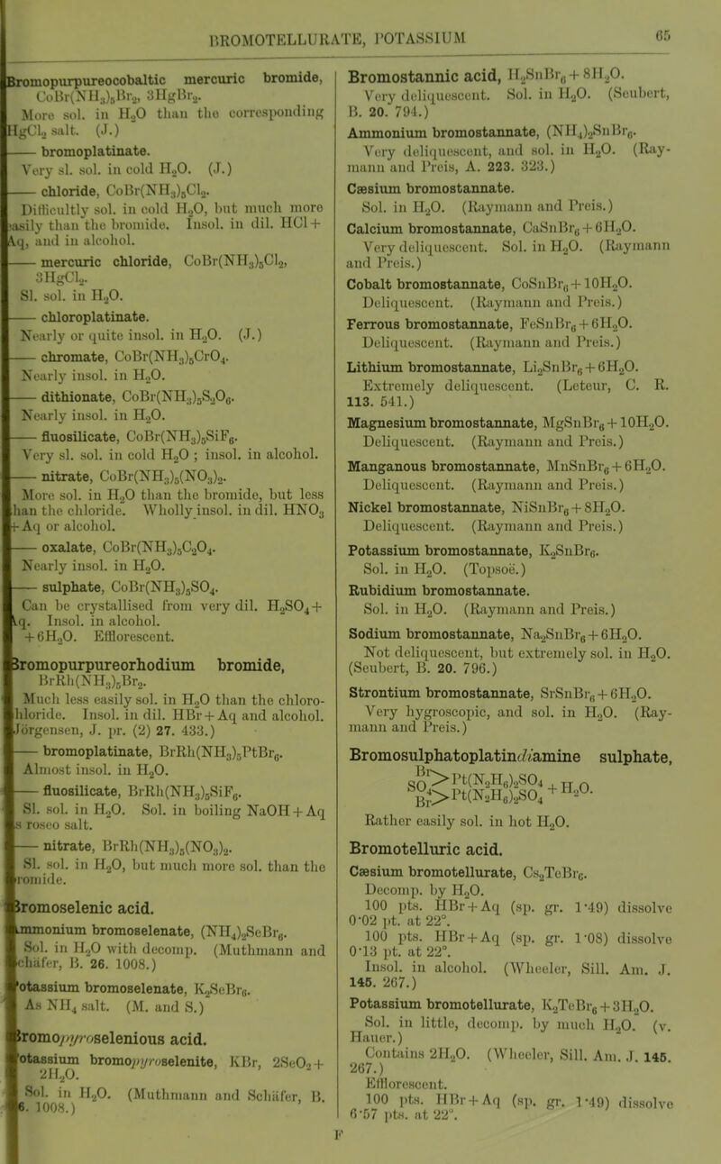 r.ROMOTELLURATE, I'OTASSIUM romopurpureooobaltio mercuric bromide, I'oBrlNHJsHr,,, 3Hj,'15io. More sol. in H3O than tlio corresponding H.i,'Cl,, salt. (.1.) — bromoplatinate. Wny si sol. in cold H.,0. (J.) chloride, CoBr(NH3)5Cl2. Ditiicultly sol. in cold HoO, but much more •iisily tliiin the bromide. Insol. in dil. HC1 + 4, and in alcohol. mercuric chloride, CoBr(NH3)5Cl2, 3HgCl.... SI. sol. in H..0. chloroplatinate. Nearly or quite insol. in H.,0. (J.) chromate, CoBr(NH3)5CrO^. Nearly insol. in H.,0. — dithionate, CoBr(NH3)5S.,Oa. Nearly insol. in HoO. fluosilicate, CoBr(NH3)5SiFg. Very si. sol. in cold H„0 ; insol. in alcohol. nitrate, CoBr(NH3)5(N03)2. More sol. in H.^O than the bromide, but less han the chloride. Wholly insol. in dil. HNO3 Aij or alcohol. oxalate, CoBr(NH3)5C204. Nearly insol. in H2O. sulphate, CoBr(NH3)5S04. Can be crystiillised From very dil. H2SO4 + q. Insol. in alcohol. + 6H.,0. Efflorescent. romopurpureorhodium bromide, 15rRh(NH3)5Br.,. Much less easily sol. in HjO than the chloro- hloride. Insol. in dil. HBr + Aq and alcohol. Jiirgensen, J. \n: (2) 27. 433.) — bromoplatinate, BrRh(NH3)5PtBro. Almost insol. in H.^O. fluosilicate, BrRh(NH3)BSiFa. SI. .sol. in H.,0. Sol. in boiling NaOH + Aq s roseo salt. — nitrate, BrRh(NH3)5(N03)2. SI. sol. in H2O, but much more sol. than the roniide. romoselenic acid. ionium bromoselenate, (NIIj)2SeBrB. Sol. in H,p with decomp. (Muthmann and chafer, B. 26. 1008.) otassium bromoselenate, KoSeBra. As Nll^ salt. (M. and S.) romo//?/roselenious acid. otassium bromoy/y/v^selenite, KBr, 2Se02 + 2ll.p. Sol. in llfi. (Muthmann and Schiiler, B. . 1008.) Bromostannic acid, Il2SnBro +811^0. Very deliquescent. Sol. in HgO. (Seubert, B. 20. 791.) Ammoniiun bromostannate, (NH4)2SnBrfl. Very deliquescent, and sol. in H.^O. (Ray- mann and I'reis, A. 223. 323.) Caesium bromostannate. Sol. in HoO. (ll;iyinann and Preis.) Calcium bromostannate, CaSnBr„ + 6HoO. Very deliquescent. Sol. in HoO. (Raymann and Preis.) Cobalt bromostannate, CoSnBr,j +IOH2O. Deli(iuescent. (Raymann and Preis.) Ferrous bromostannate, FeSnBrg + 6H„0. Deliquescent. (Raymann and Preis.) Lithium bromostannate, Li2SnBrg + 6H.20. Extremely deliquescent. (Leteur, C. R. 113. 541.) Magnesium bromostannate, MgSnBr8 + lOH-^O. Deliquescent. (R;iymann and Preis.) Manganous bromostannate, MnSnBrg + eHgO. Deliquescent. (Raymann and Preis.) Nickel bromostannate, NiSnBrg + SHoO. Deliquescent. (Raymann and Preis.) Potassium bromostannate, K2SuBrG. Sol. in n.p. (Tojisoe.) Bubidiiim bromostannate. Sol. in HgO. (Raymann and Preis.) Sodium bromostannate, Na-^SnBrg + GHoO. Not deliquescent, but extremely sol. in H2O. (Seubert, B. 20. 796.) Strontium bromostannate, SrSnBi „ + 6H0O. Very hygroscopic, and sol. in HoO. (Ray- mann and Preis.) Bromosulphatoplatinc^iamine sulphate, g;5'>Pt(N2H„)2S04 , ^^;>Pt(N2He)2S04 + 2O. Rather easily sol. in hot H2O. Bromotelluric acid. Caesium bromotellurate, Cs-^TcBrc. Decomp. by H2O. 100 pts. HBr + Aq (sp. gr, 1-49) dissolve 0-02 pt. at 22°. 100 pts. HBr + Aq (sp. gr. 1-08) dissolve 0-13 pt. at 22°. In.sol. in alcohol. (Wheeler, Sill. Am. J. 146. 267.) Potassium bromotellurate, Iv2TeBr8 + 3H„0. Sol. in little, decomp. by much H.2O. (v. Hauer.) Contains 2H2O. (Wheeler, Sill. Am .1 146 267.) Elllorescent. 100 i.ts. HBr+Aq (sp. gr-, 1-49) di.ssolvo O'ij/ pts. lit 22. F