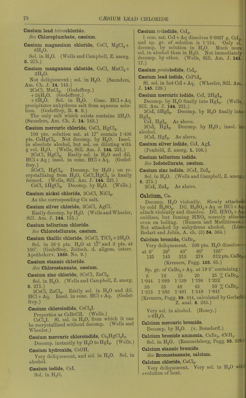 Caesium lead i!^ /!7 «chloride. Sec Chloroplumbate, csesium. Csesiuni magnesium chloride, CsCl, MgCl2+ 6H2O. Sol. iu H2O. (Wells and Campboll, Z. anorg. 5. 275.) Caesium manganous chloride, CsCl, MnCl2+ 2H2O. Not deliquescent; sol. in H2O. (Saunders, Am. Ch. J. 14. 143.) 2CsCl, MnClj. (Godeffroy.) + 2iH20. (Godeffroy.) + 3H2O. Sol. in H2O. Cone. HCl + Aq precipitates anhydrous salt from aqueous solu- tion. (Godeflroy, B. 8. 9.) The only salt which exists contains 2H2O. (Saunders, Am. Ch. J. 14. 143.) Csesium mercuric chloride, CsCl, HgClz- 100 pts. solution sat. at 17° contain 1*406 pts. CsHgClg. Not decomp. by HjO. Insol. in absolute alcohol, but sol. on diluting with I vol. H,0. (Wells, Sill. Am. J. 144. 221.) 2CsCl,HgCl2. Easily sol. in H2O and dil. HCl + Aq; insol. in cone. HCl + Aq. (Godef- froy.) 3CsCl, HgCl2. Decomp. by H2O ; on re- crystallising from HgO, CsCl,HgCl2 is finally formed. (Wells, Sill. Am. J. 144. 221.) CsCl, 5HgCl2. Decomp. by H2O. (Wells.) Csesium nickel chloride, 2CsCl, NiCl2. As the corresponding Cu salt. Csesium silver chloride, 2CsCl, AgCl. Easily decomp. by HoO. (Wells and Wheeler, Sill. Am. J. 144. 155.) Csesium tellurium chloride. Sec Chlorotellurate, csesium. Cffisium thalUc chloride, 3CsCl, TlCl3-f2H20. Sol. in 36-4 pts. HjO at 1^° and 3 pts. at 100°. (Godeflroy, Zeitsch. d. allgem. osterr. Apothekcrv. 1880. No. 9.) Csesium stannic chloride. Sec Chlorostannate, csesium. Csesium zinc chloride, 3CsCl, ZnCl2. Sol. in HgO. (Wells and Campbell, Z. anorg. 5. 275.) 2CsCl, ZnCl2. Easily sol. in HgO and dil. HCl-f-Aq. Insol. in cone. HCl-hAq. (Godef- froy.) Csesium chloroiodide, CsCLjL Properties as CsBrClI. (Wells.) CSCI4I. SI. sol. in H2O, from which it can be recrystallised without decomp. (Wells and Wheeler.) Csesium mercuric chloroiodide, Cs2HgCl2l2- Decomp. instantly by H2O to Hgl2. (Wells.) Csesium hydroxide, CsOH. Very deliquescent, and sol. in HjO. Sol. iu alcohol. Csesium iodide, CsL Sol. in n„0. Csesium iriiodide, Cslg. 1 ccm. sat. Csl + Aq dissolves 0-0097 g. Cslj, and sp. gr. of solution is 1'154. Only si. decomp. l)y solution in H2O. Much more sol. in alcohol than in HjO. Not immediately decomp. by ether. (Wells, Sill. Am. J. 143. 17.) Csesium ^>c?i<«iodide, Cslg. Csesium lead iodide, CsPblj. SI. sol. in hot Csl + Aq. (Wheeler, Sill. Am. J. 145.129.) Csesium mercuric iodide, Csl, 2Hgl2. Deeomp. by HjO finally into HgL. (Wells,, Sill. Am. J. 144. 221.) 2CsI, 3Hgl2. Decomp. by HgO finally into Hgl2. Csl, Hglg. As above. 2CsI, Hgl2. Decomp. by H2O; insol. inu| alcohol. 3CsI, Hgl2. As above. Csesium silver iodide, Csl, Agl. (Penfield, Z. anorg. 1. 100.) Csesi\un tellurium iodide. Sec lodotellurate, csesium. Csesium zinc iodide, 3CsI, Znl2. 1 Sol. in HjO. (Wells and Campbell, Z. anorg. ' 5. 275.) 2CsI, Znlg. As above. Calcium, Ca. Decomp. H2O violently. Slowly attacked.i| by cold H2SO4. Dil. H2S04 + Aq or HClH-Ar] attack violently and dissolve. Dil. HNOj + A ] o.xidises, but fuming HNO3 scarcely attacks-, even on boiling. (Bunsen and Matthiessen.) i Not attacked by anhydrous alcohol. (Lies-.>j Bodart and Jobin, A. ch. (3) 54. 364.) I Calcium bromide, CaBr2. Very deliquescent. 100 pts. H2O dissolve— at 0° 20° 40° 60° 105° 125 143 213 278 312pts.CaBr2., (Kremers, Pogg. 103. 65.) Sp. gr. of CaBrg-l-Aq. at 19-5° containing: 5 10 15 20 25 % CaBra, 1-044 1-089 1-139 1-194 1-252 30 35 40 45 50 % CaBr2. 1-315 1-385 1-461 1-549 1-641 (lii-emers, Pogg. 99. 444, calculated by Gerlach 1 Z. anal. 8. 285.) Very sol. in alcohol. (Henry.) + 6H2O. Calcium mercuric bromide. Decomp. by HgO. (v. Bonsdorfl.) Calcium bromide ammonia, CaBrg, 6NH3. Sol. in H2O. (Rammelsberg, Pogg. 65. 239.' Calcium stannic bromide. Sec Bromostaimate, calcium. Calcium chloride, CaCL. Very deliquescent. Very sol. in HjO witi evolution of heat.
