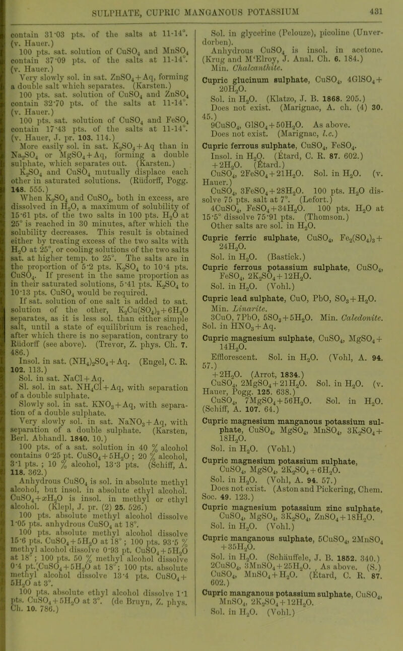 SULPHATE, CUPRIC MANQANOUS POTASSIUM contain 31-03 pts. of the salts at 11-14°, (v. Hiiuer.) 100 pts. sat. solution of CuSOj and MnSOj contain 37'09 pts. of the salts at 11-14°. (v. Hauer.) Very slowly sol. in sat. ZnSOj-f Aq, forming a double salt which separates. (Karsten.) 100 pts. sat. solution of CuSO^ and ZnS04 contain 32*70 pts. of tlie salts at 11-14°. (v. Hauer.) 100 pts. sat. solution of CUSO4 and FeS04 contain 17 43 pts. of the salts at 11-14°. (v. Hauer, J. pr. 103. 114.) More easily sol. in sat. K2S04-l-Aq than in Na^04 or MgSOj + Aq, forming a double sul})hate, which separates out. (Karsten.) K,>S04 and CuSOj mutually displace each other in saturated solutions. (Riidorff, Pogg. 148. 555.) When K2SO4 and CUSO4, both in excess, are dissolved in HoO, a maximum of solubility of 1561 pts. of the two salts in 100 pts. HoO at 25° is reached in 30 minutes, after which the solubility decreases. This result is obtained either by treating excess of the two salts with HoO at 25°, or cooling solutions of the two salts sat. at higher temp, to 25°. The salts are in the proportion of 5'2 pts. K0SO4 to 10 4 pts. CuSOj. If present in the same proportion as in their saturated solutions, 5 41 pts. K2SO4 to 10'13 pts. CuSOj would be required. If sat. solution of one salt is added to sat. solution of the other, IC2Cu(S04)2-f6H.,0 separates, as it is less sol. than either simi)lo salt, until a state of equilibrium is reached, after which there is no separation, contrary to Riidorff (see above). (Trevor, Z. phys. Ch. 7. 486.) Insol. in sat. (NH4).2S04-f Aq. (Engel, C. R. 102. 113.) Sol. in .sat. NaCl-f Aq. SI. sol. in sat. NH4C1-I-Aq, with separation of a double sulphate. _ Slowly sol. in sat. KNOj-t-Aq, with separa- tion of a double sulphate. Very slowly sol. in sat. NaNOg + Aq, with separation of a double sulphate. (Karsten, Berl. Abharidl. 1840. 10.) 100 pts. of a sat. solution in 40 % alcohol contains 0-25 pt. CUSO4-I-5H2O ; 20 % alcohol, 3-1 i.ts. ; 10 % alcohol, 13-3 pts. (Schiff, A. 118. 362.) Anhydrous CUSO4 is sol. in absolute methyl alcoiiol, but insol. in absolute ethyl alcohol. CuS04-fxH20 is insol. in methyl or ethyl alcohol. (Klcpl, J. pr. (2) 25. .'j26.) 100 pts. absolute methyl alcohol dissolve 1-05 i)ts. anhydrous CUSO4 at 18°. 100 pts. absolute methyl alcohol dissolve 15-6 i)tH. CuS04-f 5H,^0 at 18 ; 100 ])ts. 93-5 % methyl alcohol di.ssolve 0-93 pt. CuS04-f SI-LO at 18^ 100 pts. 50 % methyl alcohol dissolve 0-4 pt.;CuS04 + 5H20 at 18; 100 pts. ab.solute methyl alcohol dis.solve 13-4 iits. CuSO,+ 5H2O at 3°, 100 pts. absolute ethyl alcohol dissolve I'l pts. Cu.S04 + .'->H20 at 3°. (de Bruyn, Z. phys. Cli. 10. 786.) Sol. in glycetine (Pelouze), picoline (Unver- dorhen). Anhydrous CUSO4 is insol. in acetone. (Krug and M'Elroy, J. Anal. Ch. 6. 184.) Min. Chalcanthite. Cupric glucinum sulphate, CUSO4, 4GISO4-I- 2OII2O. Sol. in H2O. (Klatzo, J. B. 1868. 205.) Does not exist. (Marignac, A. ch. (4) 30. 45.) 9CUSO4, G1SO4-I-50H2O. As above. Does not exist. (Marignac, I.e.) Cupric ferrous sulphate, CUSO4, reS04. Insol. in HgO. (Etard, C. R. 87. 602.) + 2H2O. (fetard.) CUSO4, 2FeS04-l-2lHoO. Sol. in HoO. (v. Hauer.) CUSO4, 3FeS04-f28H20. 100 pts. HgO dis- solve 75 pts. salt at 7°. (Lefort.) 4OUSO4, FeS04 + 34H20. 100 pts. HjO at 15'5° dissolve 7591 pts. (Thomson.) Other salts are sol. in HgO. Cupric ferric sulphate, CuSOj, Fe2(S04)3-f 24HoO. Sol. in H2O. (Bastick.) Cupric ferrous potassium sulphate, CUSO4, FeSOj, 2K0SO4+I2H2O. Sol. in HoO. (Vohl.) Cupric lead sulphate, CuO, PbO, SOg-t-HaO. Min. Linaritc. 3CuO, 7PbO, 5S03-t-5H20. Min. Caledonite. Sol. in HNOg-i-Aq. Cupric magnesium sulphate, CUSO4, MgS04 + I4H2O. Efflorescent, Sol. in H2O. (Vohl, A. 94. 57.) -t-2H20. (Arrot, 1834.) CUSO4, 2MgS04 + 2lH20. Sol. inHjO. (v. Hauer, Pogg. 125. 638.) CUSO4, 7MgS04 + 56H20. Sol. in H„0. (Schiff, A. 107. 64.) Cupric magnesium manganous potassium sul- phate, CUSO4, MgS04, MnSO., 3K2S04-t- I8H2O. Sol. in H2O. (Vohl.) Cupric magnesium potassium sulphate, CUSO4, MgSOj, 2K.,SO., + 6HoO. Sol. in H2O. (Vohl, A. 94. 57.) Does not exist. (Aston and Pickering, Chem. Soc. 49. 123.) Cupric magnesium potassium zinc sulphate, CUSO4, MgS04, 3K2SO4, ZnS04-H8H..O. Sol. in H2O. (Vohl.) Cupric manganous sulphate, SCuSO., 2MnS0, + 35HoO. Sol. in H2O. (Schfiuffele, J. B. 1862. 340 ) 2CUSO4, 3MnS04 + 25H.p. , As above. (S.) CUSO4, MnSOj + HaO. (Etard, C. R. 87. 602.) Cupric manganous potassium sulphate, CuSOj, MnSOj, 2K2SO4 + I2H2O. Sol. in HoO. (Vohl.)
