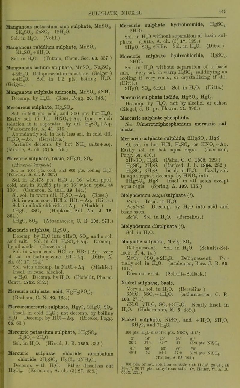 SULPHATE, NICKEL ManganouB potassium zinc sulphate, MnSOj, •JIC.SO4, ZnSO^ + l'JHoO. Sol. iuHaO. (Vohl.) Manganous rubidium sulphate, MnS04, KlvSOj + GlI-.O. Sol. in H.p. (Tutton, Chem. Soc. 63. 337.) Manganous sodium sulphate, MnSOj, Na.2S04. + 2n.,0. Deliiiuoscent in moist air. (Geiger.) + 4H.^0. Sol. in 1-2 pts. boiling H2O. (Geiger.') Manganous sulphate ammonia, JlnSOj, 4NH3. Doconip. by H.,0. (Rose, Pogg. 20. 148.) Mercurous sulphate, Hg2S04. Sol. in 500 pts. cold, and 300 pts. hot H2O. Easily sol. in dil. HNO;, + Aq, from which solution it is separated by dil. H2S04 + Aq. (Wackcnroder, A. 41. 319.) Abundantly sol. in hot, less sol. in cold dil. H.,S04 + Aq. (Berzelius.) Partially decomp. by hot NH4 salts+ Aq. (Miahle, A. ch. (3) 5. 179.) Mercuric sulphate, basic, 3HgO, SO3. {Mineral turpctk). Sol. in 2000 pts. cold, and 600 pts. boiling H2O. (Fourcroy, A. cli. 10. 307.) Sol. in 43,478 pts. HjO at 16° when pptd. cold, and in 32,258 pts. at 16° when ppta. at 100^ (Cameron, Z. anal. 19. 144.) SI. sol. in warm dil. H2S04 + Aq. (Rose.) Sol. in warm cone. HCl or HBr + Aq. (Ditto.) Sol. in alkali chlorides+ Aq. (Mialile.) 4HgO, 3SO3. (Hopkins, Sill. Am. J. 18. 364.) 4HgO, SO3. (Athanasesco, C. R. 103. 271.) Mercuric sulphate, HgS04. Decomp. by H2O into 3HgO, SO3, and a sol. acid salt. Sol. in dil. H2S04 + Aq. Decomp. by all acids. (Berzelius.) Sol. in warm cone. HCl or HBr + Aq ; very si. sol. in boiling cone. HI + Aq. (Ditte, A. ch. (5) 17. 124.) Sol. with decomp. in NaCl + Aq. (Miahle.) lusol. in cone, alcohol. + HjO. Decomp. by HjO. (Eisfeldt, Pharm. Centr. 1853. 812.) Mercuric sulphate, acid, HgH2(S04)2. (Braham, C. N. 42. 163.) Mercuromercuric sulphate, Hg20, 2HgO, SO3. Insol. in cold H2O ; not decomp. by boiling H2O. Decomp. by HCl + Aq. (Brooke, Pogg. 66. 63.) Mercuric potassium sulphate, 3HgS04, K2SO4 + 2H2O. Sol. in HjO. (Hirzel, J. B. 1860. 332.) Mercuric sulphate chloride ammonium chloride, 2HgS04, HgClj, 2NH4CI. Dccoiiij). with HjO. Ether dissolves out HgClj. (Kosmann, A. ch. (;j) 27. 2^8.) Mercuric sulphate hydrobromide, IIgS04, 2HBr. Sol. in H2O without scparatiou of basic sul- phate. (Ditto, A. ch. (5) 17. 122.) 3HgO, SO3, 6HBr. Sol. in HjO. (Ditte.) Mercuric sulphate hydrochloride, HgS04, 2HC1. Sol. in HoO without separation of a basic salt. Very sol. in war^l H2SO4, solidifying on cooling if very cone, or crystallising if dil. (Ditte.) 3HgO, SO3, 6HC1. Sol. in HjO. (Ditte.) Mercuric sulphate iodide, HgS04, Hglj. Decomp. by HjO, not by alcohol or ether. (Riegel, J. B. pr. Pharm. 11. 396.) Mercuric sulphate phosphide. See Dimercuriphosphonium mercuric sul- phate. Mercuric sulphate sulphide, 2HgS04, HgS. SI. sol. in hot HCl, H2SO4, or HNOa-f Aq. Easily sol. in hot aqua regia. (Jacobson, Pogg. 68. 410.) 2HgS04, HgS. (Palm, C. C. 1863. 122.) HgS04, 2HgS. (Barfoed, J. B. 1864. 282.) HgS04, 3HgS. Insol. in H2O. Easily sol. in aqua regia ; decomp. by HNO3 into— 3HgS04, HgS. Insol. in all acids except aqua regia. (Spring, A. 199. 116.) Molybdenum scsjwt'sulphate (?). Basic. Insol. in H2O. Neutral. Decomp. by HjO into acid and basic salts. Acid. Sol. in HjO. (Berzelius.) Molybdenum c/isulphate (?). Sol. in H2O. Molybdic sulphate, M0O3, SOs- Deliquescent. Sol. in HgO. (Schultz-Sel- lack, B. 4. 14.) M0O3, 3S03-f2H20. Deliquescent. Par- tially sol. in H2O. (Anderson, Berz. J. B. 22. 161.) Does not exist. (Schultz-Sellack.) Nickel sulphate, basic. Very si. sol. in H2O. (Berzelius.) 6NiO, 5S03-f-4H20. (Athanasesco, C. R. 103. 271.) 7NiO, 7H2O, S03-)-3H20. Nearly insol. in H2O. (Habermann, M. 6. 432.) Nickel sulphate, NiS04, and -fH.,0, 2H„0, 6H2O, and 7H2O. 100 pts. H2O dissolvo pts. NiS04 at t°: 2° 16° 20' 23° 81° 30-4 87-4 89-7 41 46-3 pts. N1S04, 41° 50° 63° 00° 70° 49 1 52 54-4 57 2 61-9 pts. NiS04. (Toblor, A. 95. 193.) 100 pts. of sat. solution contain : at 11-14°, 28-84 ; at 18-20°, 30-77 pts. nnliydrouB suit. (v. Haucr, W. A. B. 63, 2. 221.)