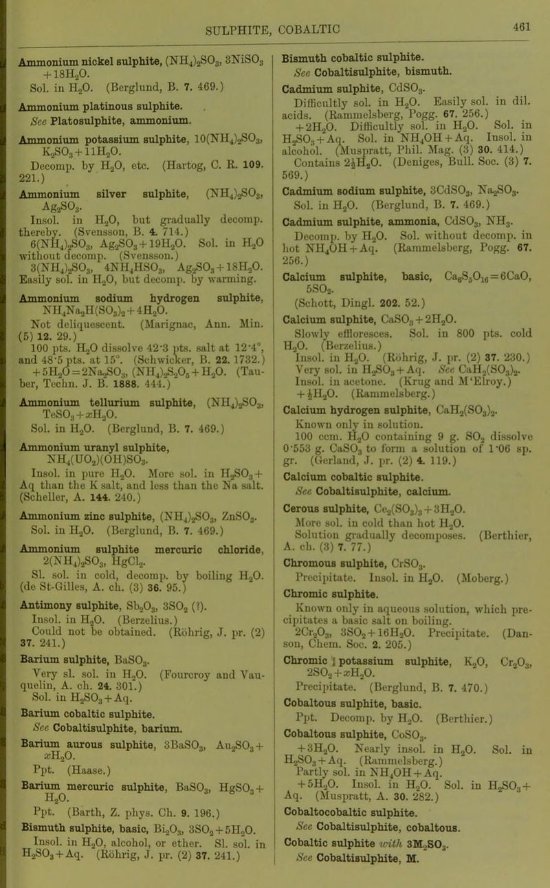 SULPHITE, Ammonium nickel sulphite, (NH4)2S03, SNiSOj + 18H.,0. Sol. in H2O. (Berglund, B. 7. 469.) Ammonium platinous sulphite. See Platosulphite, ammonium. Ammonium potassium sulphite, 10(NH4)2SOs, K2SO3 + IIH2O. Decomp. by HjO, etc. (Hartog, C. R. 109. 221.) Ammonium silver sulphite, (NH4)2S03, Insol. in H^O, but gradually decomp. thereby. (Svensson, B. 4. 714.) 6(NH4)2S03, Ag.,S03 + 19HoO. Sol. in H2O without decomp. (Svensson.) 3(NH4).^03, 4NH4HSO3, AgzSOs + lSHaO. Easily sol. in HjO, but decomp. by warming. Ammonium sodium hydrogen sulphite, NH4Na2H(S03)2 + 4H2O. Not deliquescent. (Marignac, Ann. Min. (5) 12. 29.) 100 i)ts. H2O dissolve 42-3 pts. salt at 12-4°, and 48-5 pts. at 15°. (Schwicker, B. 22. 1732.) + 5H2O = 2Na2SO:„ (iN'H4),3S20a + H2O. (Tau- ber, Techn. J. B. 1888. 444.) Ammonium tellurium sulphite, (NH4)2S03, TeSOa + aiHoO. Sol. in H2O. (Berglund, B. 7. 469.) Ammonium uranyl sulphite, NH4(UO,)(OH)S03. Insol. in i)ure H.,0. More sol. in H2SO34- Aq than the K salt, and less than the Na salt. (Scheller, A. 144. 240.) Ammonium zinc sulphite, (NH4)2S03, ZnS03. Sol. in H2O. (Berglund, B. 7. 469.) Ammonium sulphite mercuric chloride, 2(NH4)2S03, HgCU. SI. sol. in cold, decomp. by boiling HaO. (de St-Gilles, A. ch. (3) 36. 95.) Antimony sulphite, SboOj, 3SO2 (?). Insol. in HjO. (Berzelius.) Could not be obtained. (Riihrig, J. pr. (2) 37. 241.) Barium sulphite, BaSOg. Very si. sol. in U.,0. (Fourcroy and Vau- quelin, A. ch. 24. 301.) Sol. in H2S03 + Aq. Barium cobaltic sulphite. Sec Cobaltisulphite, barium. Barium aurous sulphite, 3BaS03, AU2SO3 + Ppt. (Haase.) Barium mercuric sulphite, BaSOa, HgS03 + Ppt. (Barth, Z. phys. Ch. 9. 196.) Bismuth sulphite, basic, Blfi^, 3SO2 + 5H2O. Insol. in HoO, alcohol, or ether. SI. sol. in HaSOa + Aq. (Rbhrig, J. pr. (2) 37. 241.) Bismuth cobaltic sulphite. See Cobaltisulphite, bismuth. Cadmium sulphite, CdSOj. Difficultly sol. in HgO. Easily sol. in dil. acids. (Rammelsberg, Pogg. 67. 256.) + 2H2O. Difficultly sol. in HgO. Sol. in H„SO., + Aq. Sol. in NH40H + Aq. Insol. in alcohol. (Muspratt, Phil. Mag. (3) 30. 414.) Contains 2iHsO. (Deniges, Bull. Soc. (3) 7. 569.) Cadmium sodium sulphite, 3CdS03, NagSOg. Sol. in H2O. (BLTglund, B. 7. 469.) Cadmium sulphite, ammonia, CdSOs, NH3. Decomp. by HjO. Sol. without decomp. in hot NH40H + Aq. (Rammelsberg, Pogg. 67. 256.) Calcium sulphite, basic, CagSjOu = 6CaO, 5SO2. (Schott, Dingl. 202. 52.) Calcium sulphite, CaSOs + 2H2O. Slowly efllorcsces. Sol. in 800 pts. cold H2O. (Berzelius.) Insol. in HjO. (Rohrig, J. pr. (2) 37. 230.) Very sol. in HgSOs + Aq. Sec CaH2(S03)2. Insol. in acetone. (Krug and M'Elroy.) + iHjO. (Rammelsberg.) Calciiun hydrogen sulphite, CaH2(S03)2. Known only in solution. 100 com. HgO containing 9 g. SOj dissolve 0*553 g. CaSOj to form a solution of 106 sp. gr. (Cerland, J. pr. (2) 4. 119.) Calcium cobaltic sulphite. See Cobaltisulphite, calcium. Cerous sulphite, Ce^(S0g)3 + 3H20. More sol. in cold than hot HoO. Solution gradually decomposes. (Berthier, A. eh. (3) 7. 77.) ChromouB sulphite, CrSOj. Precii>itato. Insol. in HgO. (Moberg.) Chromic sulphite. Known only in aqueous .solution, which pre- cipitates a basic salt on boiling. 2Cr203, 3SO2 + I6H2O. Precipitate. (Dan- son, Chem. Soc. 2. 205.) Chromic i potassium sulphite, KjO, CtJO.,, 2SO2 + XH2O. Precipitate. (Berglund, B. 7. 470.) Cobaltous sulphite, basic. Ppt. Decomp. by HjO. (Berthier.) Cobaltous sulphite, C0SO3. + 3H.iO. Nearly insol. in Sol. in H2S03 + Aq. (Rammelsberg.) Partly sol. in NH40H + Aq. + 5H2O. Insol. in H2O. Sol. in H2S03-(- Aq. (Muspratt, A. 30. 282.) Cobaltocobaltic sulphite. Sec Cobaltisulphite, cobaltous. Cobaltic sulphite irith SMoSOj. See Cobaltisulphite, M.