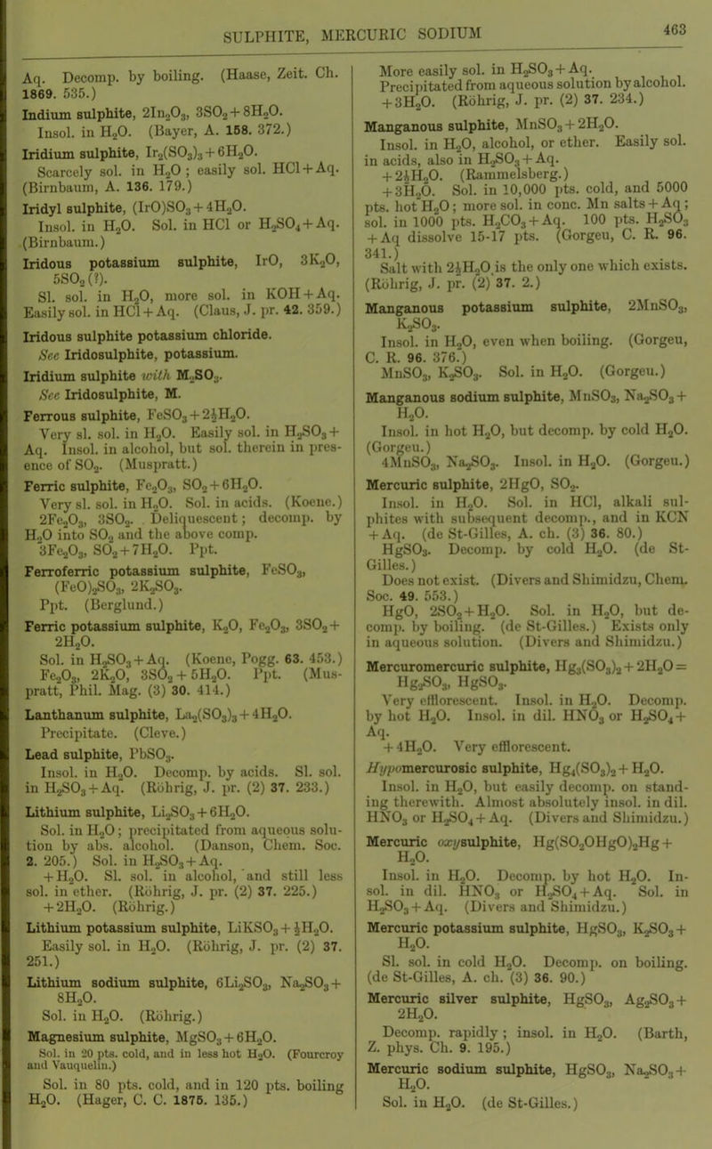 SULPHITE, MERCURIC SODIUM Aq. Decomp. by boiling. (Haase, Zeit. Ch. 1869. 535.) Indium sulphite, 2In203, SSOo + SHoO. Insol. ill HgO. (Bayer, A. 168. 372.) Iridium sulphite, Ir2(S03)3 + 6H20. Scarcely sol. in H.p ; easily sol. HCl + Aq. (Birnbaum, A. 136. 179.) Iridyl sulphite, (IrO)S03 + 4H20. Insol. in HjO. Sol. in HCl or HoS04+Aq. (Birnbaum.) Iridous potassium sulphite, IrO, SK^O, 5S02(?). SI. sol. in H2O, more sol. in KOH + Aq. Easily sol. in HCl + Aq. (Claus, J. pr. 42. 359.) Iridous sulphite potassium chloride. ,SV(: Iridosulphite, potassium. Iridium sulphite vitlt VL ZO^. Sec Iridosulphite, M. Ferrous sulphite, FeS03 + 2iH20. Very h1. .sol. in H.^O. Easily sol. in H0SO3 + Aq. Insol. in alcohol, but sol. therein in pres- ence of SOj. (Muspratt.) Ferric sulphite, FcjOa, SO2 + 6H2O. Very si. sol. in HoO. Sol. in acids. (Koeue.) 2Fe.p3, 3SO2. Deliquescent; decomp. by H„0 into SO2 and the above conip. SFe^Os, SO2 + 7H2O. Ppt. Ferroferric potassium sulphite, FeSOj, (FfO).jSO;„ •.iK.,S03. Ppt. (Berglund.) Ferric potassiiun sulphite, KoO, Fe^O^, 3SO2+ 2H2O. Sol. in H2S03 + An. (Koenc, Pogg. 63. 453.) FcoOa, 2K2O, 3SO2 + 5H2O. Ppt. (Mus- pratt, Phil. Mag. (3) 30. 414.) Lanthaniun sulphite, 1132(803)3 +4H2O. Precipitate. (Cleve.) Lead sulphite, PbS03. Insol. in HjO. Decomp. by acids. SI. sol. in H2S03 + Aq. (Rolirig, J. pr. (2) 37. 233.) Lithium sulphite, Li.^03 + 6H20. Sol. in H.jO; precipitated from aqueous solu- tion by abs. alcohol. (Danson, Chem. Soc. 2. 205.) Sol. in H^Oa + Aq. + H2O. SI. sol. in alcohol, and still less sol. in ether. (Rbhrig, J. pr. (2) 37. 225.) + 2H2O. (Rbhrig.) Lithium potassium sulphite, LiKS03 + iH20. Easily sol. in H.,0. (Rbhrig, J. pr. (2) 37. 251.) Lithium sodiiun sulphite, eLijSOs, Na^SOs-f 8H0O. Sol. in HoO. (Rbhrig.) Magnesium sulphite, MgSOj + 6H2O. Sol. in 20 pU. cold, and iu less hot HjO. (Fourcroy and Vauqueliu.) Sol. in 80 pts. cold, and in 120 pts. boiling HjO. (Hager, C. C. 1876. 135.) More easily sol. in HgSOj + Aq. Precii)itated from aqueous solution byalcohol. + 3H2O. (Rbhrig, J. pr. (2) 37. 234.) Manganous sulphite, MnSOg + 2H2O. Insol. in HjO, alcohol, or ether. Easily sol. in acids, also in H.2SO3 + Aq. + 2iR^0. (Rammelsberg.) + 3H2O. Sol. in 10,000 pts. cold, and 5000 pts. hotHjO; more sol. in cone. Mn salts+ Aq; sol. in 1000 pts. H.,C03 + Aq. 100 pts. H2SO3 + Aq dissolve 15-17 pts. (Gorgeu, C. R. 96. 341.) Salt with 2iH20 is the only one which exists, (Rbhrig, J. pn (2)'37. 2.) Manganous potassium sulphite, 2MnS03, K.,S03. Insol. in H2O, even when boiling. (Gorgeu, C. R. 96. 376.) MnSO^, K2SO3. Sol. in H2O. (Gorgeu.) Manganous sodium sulphite, MnSOs, Na^SOg-f- H2O. Insol. in hot H2O, but decomp. by cold HjO. (Gorgeu.) 4MnS0;„ Na.,S03. Insol. in HjO. (Gorgeu.) Mercuric sulphite, 2HgO, SOj. In.sol. in H2O. Sol. in HCl, alkali sul- phites with subsequent decomj)., and in KCN + Aq. (de St-Gille.s, A. ch. (3) 36. 80.) HgSOs. Decomp. by cold ILjO. (de St- Gilles.) Does not exist. (Divers and Shimidzu, Chem, Soc. 49. 553.) HgO, 2SO2+H2O. Sol. in HjO, but de- comjt. by boiling, (de St-Gilles.) Exists only in aqueous solution. (Divers and Shimidzu.) Mercuromercuric sulphite, Hg3(S03)2 + 2H2O = Hg.;S03, HgSOa. Very elHorescent. Insol. in H.2O. Decomp. by hot HaO. Insol. in dil. HNO3 or H2SO4 + Aq. + 4H2O. Very efflorescent, //i/pomercurosic sulphite, Hgj(S03)2 -I- H2O. Insol. in H2O, but easily decomp. on stand- ing therewith. Almost absolutely insol. in dil. HNO3 or H2SO4 + Aq. (Divers and Shimidzu.) Mercuric oxf/sulphite, Hg(S020HgO)2Hg + HnO. Insol. in iLfi. Decomp. by hot H^O. In- sol. in dil. HNO., or H2S04 + Aq. Sol. in H2S03 + Aq. (Divers and Shimidzu.) Mercuric potassium sulphite, HgSOo, K2SO3 + H2O. SI. sol. in cold H2O. Decomp. on boiling, (de St-Gilles, A. ch. (3) 36. 90.) Mercuric silver sulphite, HgS03, Ag2S03 + 2H2O. Decomp. rapidly ; insol. in H2O. (Earth, Z. phys. Ch. 9. 195.) Mercuric sodium sulphite, HgSOs, NajSOg-f- H2O. Sol. iu HaO. (de St-Gilles.)