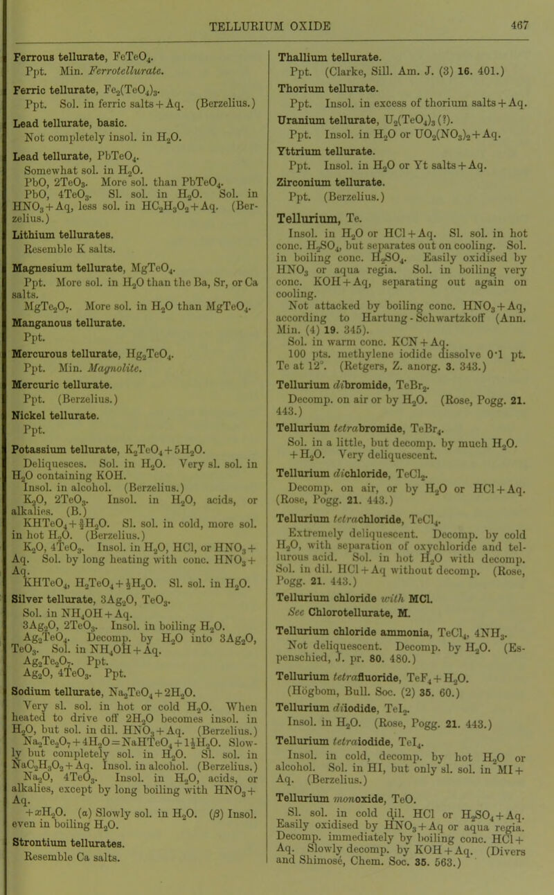 Ferrous tellurate, FeTe04. Ppt. Min. Ferrotellurate. Ferric tellurate, Fe2(Te04)3. Ppt. Sol. in ferric salts+ Aq. (Berzelius.) Lead tellurate, basic. Not completely insol. in HjO. Lead tellurate, PbTe04. Somewhat sol. in HgO. PbO, 2Te03. More sol. than PbTe04. PbO, 4Te03. SI. sol. in HjO. Sol. in HNOg + Aq, less sol. in HCaHaOo + Aq. (Ber- zelius.) Lithium tellurates. liL'Scniblo K salts. Magnesium tellurate, MgTe04. P])t. More sol. in H^O than the Ba, Sr, or Ca salts. MgTeoO^. More sol. in HjO than MgTe04. Manganous tellurate. Ppt. Mercurous tellurate, HgjTeOj. Ppt. Min. Mayiiolite, Mercuric tellurate. Ppt. (Berzelius.) Nickel tellurate. Ppt. Potassium tellurate, K2Te04 + 5H2O. Deliquesces. Sol. in HjO. Very si. sol. in HgO containing KOH. Insol. in alcohol. (Berzelius.) K2O, 2Te03. Insol. in HgO, acids, or alkalies. (B.) KHTe04 + fH20. SI. sol. in cold, more sol. in hot HoO. (Berzelius.) KjO, 4te03. Insol. in H^O, HCl, or HNO3 + Aq. Sol. by long heating with cone. HNO3 + Aq. KHTeOj, HoTe04 + iH20. SI. sol. in H2O. Silver tellurate, SAgaO, Te03. Sol. in NHjOH + Aq. 3Ag.,0, 2Te03. Insol. in boiling RjO. Ag.2Te04. Decomi). by HoO into SAgoO, Te03. Sol. in NH40H + Aq. Ag^Te^O^. Ppt. AgoO, 4Te03. Ppt. Sodium tellurate, Na2Te04 + 2H2O, Very si. sol. in hot or cold HjO. When heated to drive ort 2H.2O becomes insol. in H2O, but sol. in dil. HNO.j + Aq. (Berzelius.) NaoTcoO; + 4H.,0 NaHte04 + liHoO. Slow- ly but completely sol. in HgO. Sl. sol. in NaC2H30,-f Aq. Insol. in alcohol. (Berzelius.) N11.P, 4Te03. Insol. in HjO, acids, or alkalies, except by long boiling with HNOj-f Aq. -fajHgO. (a) Slowly sol. in H2O. (/3) Insol. even in boiling HjO. Strontium tellurates. Resemble Ca salts. Thallium tellurate. Ppt. (Clarke, SiD. Am, J. (3) 16. 401.) Thorium tellurate. Ppt. Insol. in excess of thorium salts+ Aq. Uranium tellurate, U2(Te04)3(?). Ppt. Insol. in HgO or U02(N03)2-I-Aq. Yttrium tellurate. Ppt. Insol. in H2O or Yt salts-hAq. Zirconium tellurate. Ppt, (Berzelius.) Tellurium, Te, Insol. in H2O or HCl-t-Aq. SI. .sol. in hot cone. H2SO4, but separates out on cooling. Sol. in boiling cone. H2SO4. Easily oxidised by HNO3 or aqua regia. Sol. in boiling very cone. KOH-f-Aq, separating out again on cooling. Not attacked by boiling cone. HNOs-f Aq, according to Hartung - Schwartzkoff (Ann. Min. (4) 19. 345). Sol. in wiirni cone. KCN-t-Aq. 100 i)ts. methylene iodide dissolve O'l pt, Te at 12. (Retgers, Z, anorg, 3, 343.) Tellurium tizbromide, TeBrj. Decomp. on air or by HjO. (Rose, Pogg. 21. 443.) Tellurium <e<rabromide, TeBr4. Sol. in a little, but decomp. by much H2O. -f HjO. Very deliquescent. Tellurium (bichloride, TeCla- Decomp. on air, or by H.^O or HCl-|-Aq. (Rose, Pogg. 21. 443.) Tellurium /c/rachloride, TeCl4. Extrenu'ly deliquescent. Decomp. by cold HjO, with separation of oxychloricle and tel- lurous acid. Sol. in hot H.^O with decomp. Sol. in dil. HCl-f Aq without decomi). (Rose, Pogg. 21. 443.) Tellurium chloride iriih MCI. Sec Chlorotellurate, M. Tellurium chloride ammonia, TeCl4, 4NH3. Not deliquescent. Decomp. by H2O. (Es- penschied, J. pr. 80. 480.) Tellurium /c<rafluoride, TeF4 -1- H2O, (Htigbom, Bull. Soc. (2) 36. 60.) Tellurium rfiiodide, Tel,. Insol. in HoO. (Rose, Pogg. 21. 443.) Tellurium /c<raiodide, Tel4. Insol. in cold, decomp. by hot HjO or alcohol. Sol. in HI, but only si. sol. in MI -t- Aq. (Berzelius.) Tellurium ??io7io3dde, TeO. Si. sol. in cold 4ih HCl or H2S04-f-Aq. Easily oxidised by HNOg-fAq or aqua regia. Decomp. immediately by boiling cone. HCl-l- Aq. Slowly decomp. by KOH -f Aq. (Divers and Shimose, Chem. Soc. 35. 563.)
