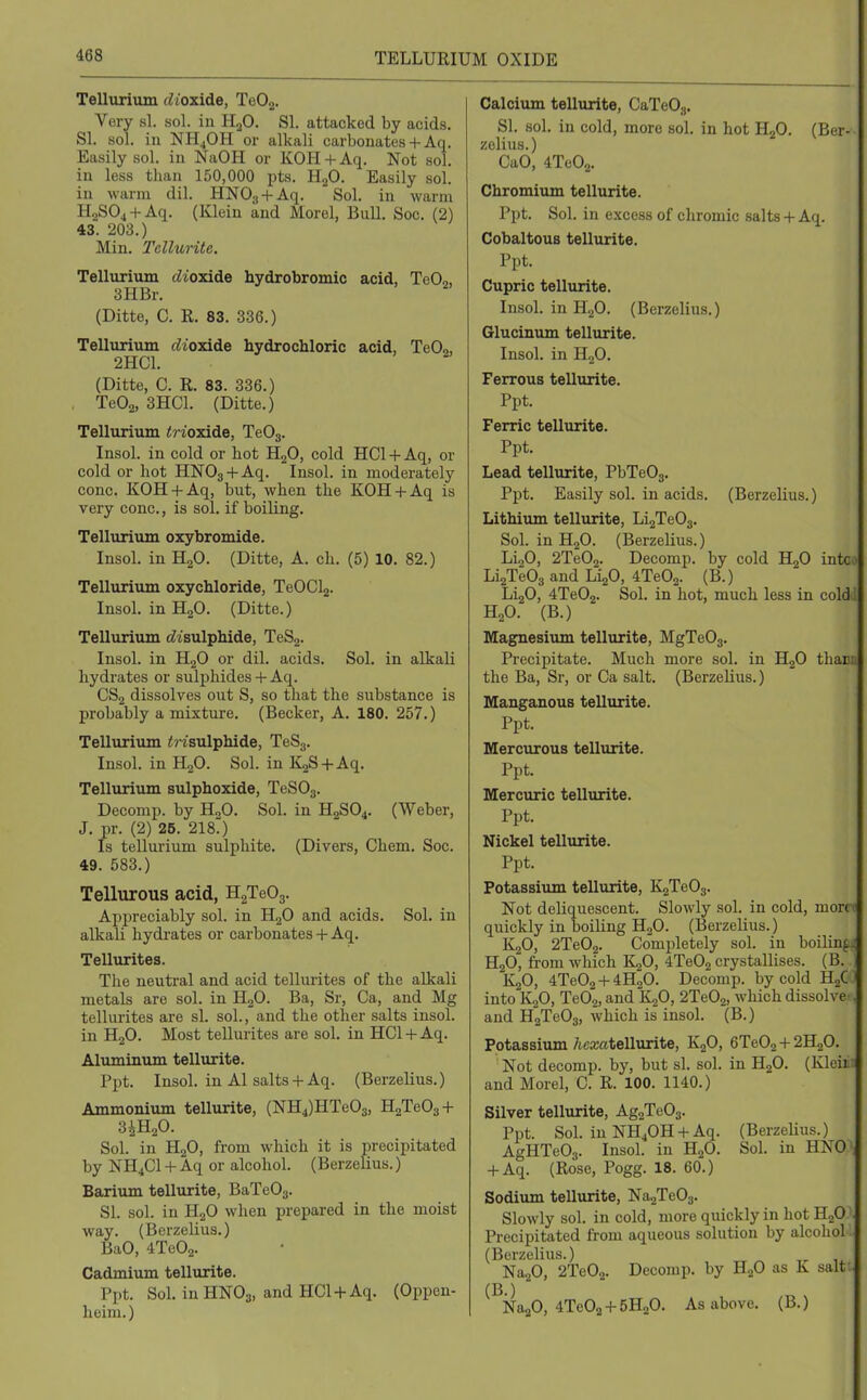 Tellurium dioxide, TeOj. Very si. sol. in H3O. SI. attacked by acids. SI. sol. ill NH4OH or alkali carbonates + Aq. Easily sol. in NaOH or KOH+Aq. Not sol. in less than 150,000 pts. H.>0. Easily sol. in warm dil. HNO3 + -'^'l-  Sol. in warm HaSOj + Aq. (Klein and Morel, Bull. Soc. (2) 43. 203.) Min. Tellurite. Tellurium dioxide hydrobromic acid, TeO,, 3HBr. (Ditte, C. R. 83. 336.) Tellurium rfioxide hydrochloric acid, TeO,, 2HC1. (Ditte, C. R. 83. 336.) TeOa, 3HC1. (Ditte.) Tellurium inoxide, TeOg. Insol. in cold or hot HgO, cold HCl + Aq, or cold or hot HNOg + Aq. Insol. in moderately cone. KOH + Aq, but, when the KOH + Aq is very cone., is sol. if boiling. Tellurium oxybromide. Insol. in HoO. (Ditte, A. ch. (5) 10. 82.) Tellurium oxychloride, TeOClj. Insol. in H2O. (Ditte.) Tellurium c?isulphide, TeSg. Insol. in HjO or dil. acids. Sol. in alkali hydrates or sulphides + Aq. CS2 dissolves out S, so that the substance is probably a mixture. (Becker, A. 180. 257.) Tellurium <risulphide, TeSg. Insol. in HgO. Sol. in KjS + Aq. Tellurium sulphoxide, TeSOg. Decomp. by H„0. Sol. in H2SO4. (Weber, J. pr. (2) 25. 2180 Is tellurium sulphite. (Divers, Chem. Soc. 49. 583.) Tellurous acid, HgTeOj. Appreciably sol. in H^O and acids. Sol. in alkali hydrates or carbonates + Aq. Tellurites. The neutral and acid tellurites of the alkali metals are sol. in HoO. Ba, Sr, Ca, and Mg tellurites are si. sol., and the other salts insol. in H2O. Most tellurites are sol. in HCl + Aq. Aluminum tellurite. Ppt. Insol. in Al salts + Aq. (Berzelius.) Ammonium tellurite, (NH4)HTe03, H2Te03 + SiH^O. Sol. in HgO, from which it is precipitated by NH4C1 + Aq or alcohol. (Berzelius.) Barium tellurite, BaTeOg. SI. sol. in H2O when prepared in the moist way. (Berzelius.) BaO, 4Te02. Cadmium tellurite. Ppt. Sol. in HNOg, and HCl + Aq. (Oppen- heim.) Calcium tellurite, CaTeOg. SI. sol. in cold, more sol. in hot H2O. (Ber- zelius.) CaO, 4Te02. Chromium tellurite. Ppt. Sol, in excess of cliromic salts + Aq. CobaltouB tellurite. Ppt. Cupric tellurite. Insol. in H2O. (Berzelius.) Glucinum tellurite. Insol. in H.,0. Ferrous tellurite. Ppt. Ferric tellurite. Ppt. Lead tellurite, PbTeOg. Ppt. Easily sol. in acids. (Berzelius.) Lithium tellurite, Li2Te03. Sol. in HjO. (Berzelius.) LigO, 2Te02. Decomp. by cold H2O intc • LiaTeOg and LijO, 4Te02. (B.) LijO, 4Te02. Sol. in hot, much less in cold'. H„0. (B.) Magnesiimi tellurite, MgTeOg. Precipitate. Much more sol. in HjO tharu the Ba, Sr, or Ca salt. (Berzelius.) Manganous tellurite. Ppt. Mercurous tellurite. Ppt. Mercuric tellurite. Ppt. Nickel tellurite. Ppt. Potassium tellurite, K2Te03. Not deliquescent. Slowly sol. in cold, mon ' quickly in boiling HgO. (Berzelius.) K2O, 2Te02. Comijletely sol. in boiling ^ H2O, from which ILfl, iTeO^ crystallises. (B. K2O, 4Te02 + 4H20. Decomp. by cold HgC into K2O, TeO,, and K^O, 2Te02, which dissolve , and H2Te03, which is insol. (B.) Potassium/icxatellurite, KjO, 6Te02+2H20. Not decomp. by, but si. sol. in B^O. (Kleii and Morel, C. R. 100. 1140.) Silver tellurite, Ag2Te03. Ppt. Sol. in NH4OH + Aq. (BerzeHus.) AgHTeOg. Insol. in HjO. Sol. in HNO + Aq. (Rose, Pogg. 18. 60.) Sodium tellurite, NagTeOg. Slowly sol. in cold, more quickly in hot HjO Precipitated from aqueous solution by alcohol (Berzelius.) NaaO, 2Te02. Decomp. by HjO as K salt ^^Na^O, 4Te02 + 5H20. As above. (B.)