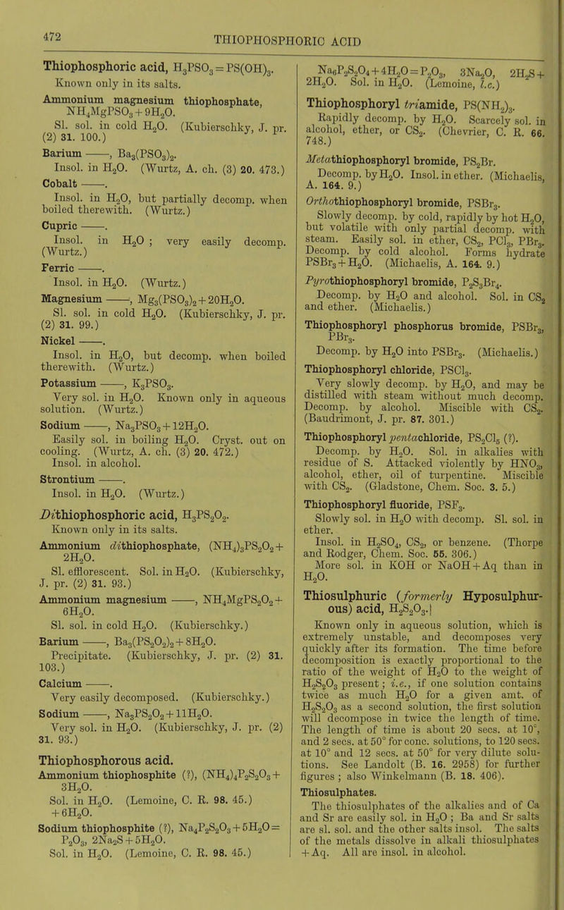 THIOPHOSPHORIC ACID Thiophosphoric acid, H3PSO3 = PS(0H)3. Known only in its salts. Ammonium magnesium thiophosphate, NH.MgrSOs + QH^O. SI. sol. in cold HgO. (Kubierscliky, J. pr. (2) 31. 100.) ^ Barium , Ba3(PS03)2. Insol. in H2O. (Wm-tz, A. cli. (3) 20. 473.) Cobalt . Insol. in HjO, but partially decomp. when boiled therewith. (Wurtz.) Cupric . Insol. in HoO ; very easily decomp. (Wurtz.) ^ ^ Ferric . Insol. in HgO. (Wurtz.) Magnesium ; Mg3(PSO3)2 + 20H2O. SI. sol. in cold HoO, (Kubierschky, J. pr. (2) 31. 99.) Nickel . Insol. in H^O, but decomp. when boiled therewith. (Wurtz.) Potassium , K3PSO3. Very sol. in HgO. Known only in aqueous solution. (Wurtz.) Sodium , Na3PS03 + 12H20. Easily sol. in boiling H2O. Cryst. out on cooling. (Wurtz, A. ch. (3) 20. 472.) Insol. in alcohol. Strontium . Insol. in H2O. (Wurtz.) Z>^■tlliophospho^ic acid, HgPSgOg. Known only in its salts. Ammonium c^ithiophosphate, (NH4)3PS202+ 2H2O. SI. efflorescent. Sol. in H2O. (Kubierschky, J. pr. (2) 31. 93.) Ammonium magnesium , NH4MgPS202 + 6H2O. SI. sol. in cold H2O. (Kubierschky.) Barium , Ba3(PS202)2 + 8H20. Precipitate. (Kubierschky, J. pr. (2) 31. 103.) Calciiun . Very easily decomposed. (Kubierschky.) Sodium , Na3PS202 + llH20. Very sol. in H2O. (Kubierschky, J. pr. (2) 31. 93.) Thiophosphorous acid. Ammonium thiophosphite (?), (NH4)4P2S203+ 3H2O. Sol. in H2O. (Lemoine, C. R. 98. 45.) + 6H2O. Sodium thiophosphite (?), Na4P2S203 + 5H20= P2O3, 2Na2S + 5H20. Sol. in H2O. (Lemoine, C. R. 98. 45.) Na«P2S204 + 4H20 = P„03, SNa^O, 2H,S + 2H„0. Sol. in H2O. (Lemoine,!c.) Thiophosphoryl tri&mide, PS(NH2)3. Rapidly decomp. by HjO. Scarcely sol. in alcohol, ether, or CSg. (Chevrier, C. R. 66 748.) Jfctothiophosphoryl bromide, PSjBr. Decomp. by H2O. Insol. in ether. (Michaelis. A. 164. 9.) ' OrWtothiophosphoryl bromide, PSBrj. Slowly decomp. by cold, rapidly by hot H2O, but volatile with only partial decomp. with steam. Easily sol. in ether, CS2, PCI3, PBrg. Decomp. by cold alcohol. Forms hydrate PSBr3 + H20. (Michaelis, A. 164. 9.) P2/rothiophosphoryl bromide, P2S3Br4. Decomp. by H2O and alcohol. Sol. in CSj and ether. (Michaelis.) Thiophosphoryl phosphorus bromide, PSBr,, PBr3. ^ Decomp. by H2O into PSBr3. (Michaelis.) Thiophosphoryl chloride, PSCI3. Very slowly decomp. by H2O, and may be distilled with steam without much decomp, Decomp. by alcohol. Miscible with CS2. (Baudrimont, J. pr. 87. 301.) Thiophosphoryl j?c?itechloride, PSaClg (?). Decomp. by HoO. Sol. in alkaUes with residue of S. Attacked violently by HNO3, alcohol, ether, oil of turpentine. Mi.scible with CSj. (Gladstone, Chem. Soc. 3. 5.) Thiophosphoryl fluoride, PSF3. Slowly sol. in H2O with decomp. SI. sol. in ether. Insol. in H2SO4, CS2, or benzene. (Thorpe and Rodger, Chem. Soc. 55. 306.) More sol. in KOH or NaOH + Aq than in H2O. Thiosulphuric (formerly Hyposulphur- ous) acid, H2S2O3.I Known only in aqueous solution, which is extremely unstable, and decomposes very quickly after its formation. The time before decomposition is exactly i^roportional to the ratio of the weight of HoO to the weight of H2S2O3 j)resent; i.e., if one solution contains twice as much H2O for a given amt. of H2S2O3 as a second solution, the first solution will decompose in twice the length of time. The length of time is about 20 sees, at 10, and 2 sees, at 50° for cone, solutions, to 120 sees, at 10° and 12 sees, at 50° for very dilute solu- tions. See Landolt (B. 16. 2958) for further figures ; also Winkelmann (B. 18. 406). Thiosulphates. The thiosulphates of the alkalies and of Ca and Sr are easily sol. in HgO ; Ba and Sr salts are si. sol. and the other salts insol. The salts of the metals dissolve in alkali thiosulphates + Aq. All are insol. in alcohol.