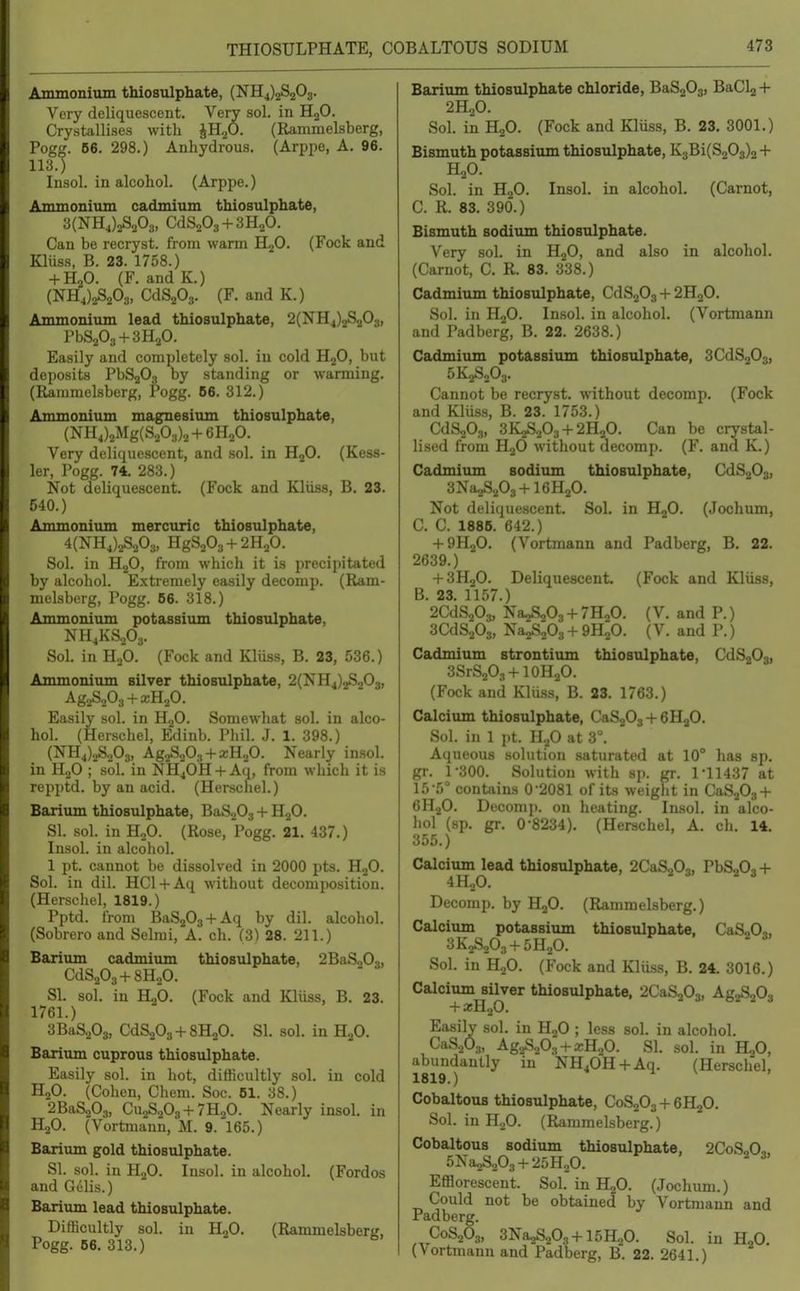 THIOSULPHATE, COBALTOUS SODIUM Anunonimn thiosulphate, (NH4)2S203. Very deliquescent. Very sol. in HjO. Crystallises with JH.p. (Rammelsberg, Pogg. 66. 298.) Anhydrous. (Arppe, A. 96. 113.) Insol. in alcohol. (Arppe.) Ammonium cadmium thiosulphate, 3(NH4)2S203, CdSaOs + SHaO. Can be recryst. from warm H^O. (Fock and Kliiss, B. 23. 1758.) + H2O. (F. and K.) (NH4)2S203, CdSaOj. (F, and K.) Ammonium lead thiosulphate, 2(NH4)2S203, PbS203 + 3H20. Easily and completely sol. in cold H2O, but deposits PbS203 by standing or warming. (Raiumelsberg, Pogg. B6. 312.) Ammonium magnesium thiosulphate, (NH4)2Mg(S203)2+6H20. Very deliquescent, and sol. in HjO. (Kess- ler, Pogg. 74, 283.) Not deliquescent. (Fock and Kliiss, B. 23. 540.) Ammonium mercuric thiosulphate, 4(NH4)2S203, HgS203 + 2H20. Sol. in H2O, from which it is precipitated by alcohol. Extremely easily decomp. (Ram- melsberg, Pogg. B6. 318.) Ammonium potassium thiosulphate, NH4KS2O3. Sol. in HgO. (Fock and Kluss, B. 23, 536.) Ammonium silver thiosulphate, 2(NH4)2S203, AggSoOg + xH^O. Easily sol. in HjO. Somewhat sol. in alco- hol. (Herschel, Edinb. Phil. J. 1. 398.) (NH4)2S203, Ag2S20.., + a;H20. Nearly insol. in H2O ; sol. in NH4OH + Aq, from which it is repptd. by an acid. (Herschel.) Barium thiosulphate, BaS203 + HgO. SI. sol. in H2O. (Rose, Pogg. 21. 437.) Insol. in alcohol. 1 pt. cannot be dissolved in 2000 pts. HjO. Sol. in dil. HCl + Aq without decomposition. (Herschel, 1819.) Pptd. from BaS203 + Aq by dil. alcohol. (Sobrero and Selmi, A. ch. (3) 28. 211.) Barium cadmium thiosulphate, CdS203 + 8HoO. SI. sol. in H2O. (Fock and Kliiss, B. 23. 1761.) 3BiiS.,03, CdS203-f8H20. SI. sol. in H2O. Barium cuprous thiosulphate. Easily sol. in hot, difficultly sol. in cold H2O. (Cohen, Chem. Soc. 61. 38.) 2BaSo03, Cu2S203-f 7H2O. Nearly insol. in H2O. (Vortmann, M. 9. 165.) Barium gold thiosulphate. SI. sol. in H2O. Insol. in alcohol. (Fordos and Gl'Hs.) Barium lead thiosulphate. Difficultly sol. in HgO. (Rammelsberg, Pogg. 66. 313.) 2BaS203, Barium thiosulphate chloride, BaSjOg, BaCl2 + 2H2O. Sol. in H2O. (Fock and Kliiss, B. 23. 3001.) Bismuth potassium thiosulphate, K3Bi(S20s)2 + H2O. in HjO. Insol. in alcohol. (Carnot, Sol C. R. 83. 390.) Bismuth sodium thiosulphate. Very sol. in HjO, and also in alcohol. (Carnot, C. R. 83. 338.) Cadmium thiosulphate, CdS203-(-2H20. Sol. in H,0. and Pad berg, B (Vortmann Insol. in alcohol. 22. 2638.) Cadmium potassium thiostilphate, 3CdS203, 5K2S2O3. Cannot be recryst. without decomp. (Fock and Kliiss, B. 23. 1753.) CdSsOs, 3K2S.203-t-2H20. Can be crystal- lised from H2O without decomp. (F. and K.) Cadmium sodium thiosulphate, CdS203, 3Na2S203-Hl6H20. Not deliquescent, Sol. in HgO. (Jochum, C. C. 1886. 642.) + 9H2O. (Vortmann and Padberg, B. 22. 2639.) -I-3H2O. Deliquescent, (Fock and Kliiss, B. 23. 1157.) 2CdS203, Na2S203-l-7H,0. (V. and P.) 3CdS203, Na2S203 + 9H;0. (V. and P.) Cadmium strontium thiosulphate, CdSgOg, 3SrS203-f IOH2O. (Fock and Kliiss, B. 23. 1763.) Calcium thiosulphate, CaSjO,-f GHjO. Sol. in 1 pt. H2O at 3°. Aqueous solution saturated at 10° has sp. gr, 1-300, Solution with sp. gr. 1-11437 at 15-5° contains 0-2081 of its weight in CaSjOs-l- CHjO. Decomji. on heating. Insol. in alco- hol (sp, gr, 0-8234), (Herschel, A. ch. 14. 355.) Calcium lead thiosulphate, 2CaS203, PbSaOj-f- 4H2O. Decomp. by HjO. (Rammelsberg.) Calcium potassium thiosulphate, 3K2S203-t-5H20. Sol. in HoO. (Fock and Kliiss, B. 24. 3016.) Calcium silver thiosulphate, 2CaS203, Ag2S203 -t- a;H20. Easily sol. in H2O ; less sol. in alcohol. CaSoOa, Ag2S203 + xH20. SI. sol. in HgO, abundantly in NH40H + Aq. (Herschel, 1819.) Cobaltous thiosulphate, C0S2O3 + 6H2O. Sol. in H.,0. (Rammelsberg.) Cobaltous sodium thiosulphate, 2CoS,0„ 5Na2S203 + 25H20. ^ Efflorescent. Sol. in H2O. (Jochum.) Could not be obtained by Vortmann and Padberg. C0S2O3, 3Na2S203-|-15H20. Sol. in H2O, (Vortmann and Padberg, B. 22. 2641.) CaS203,