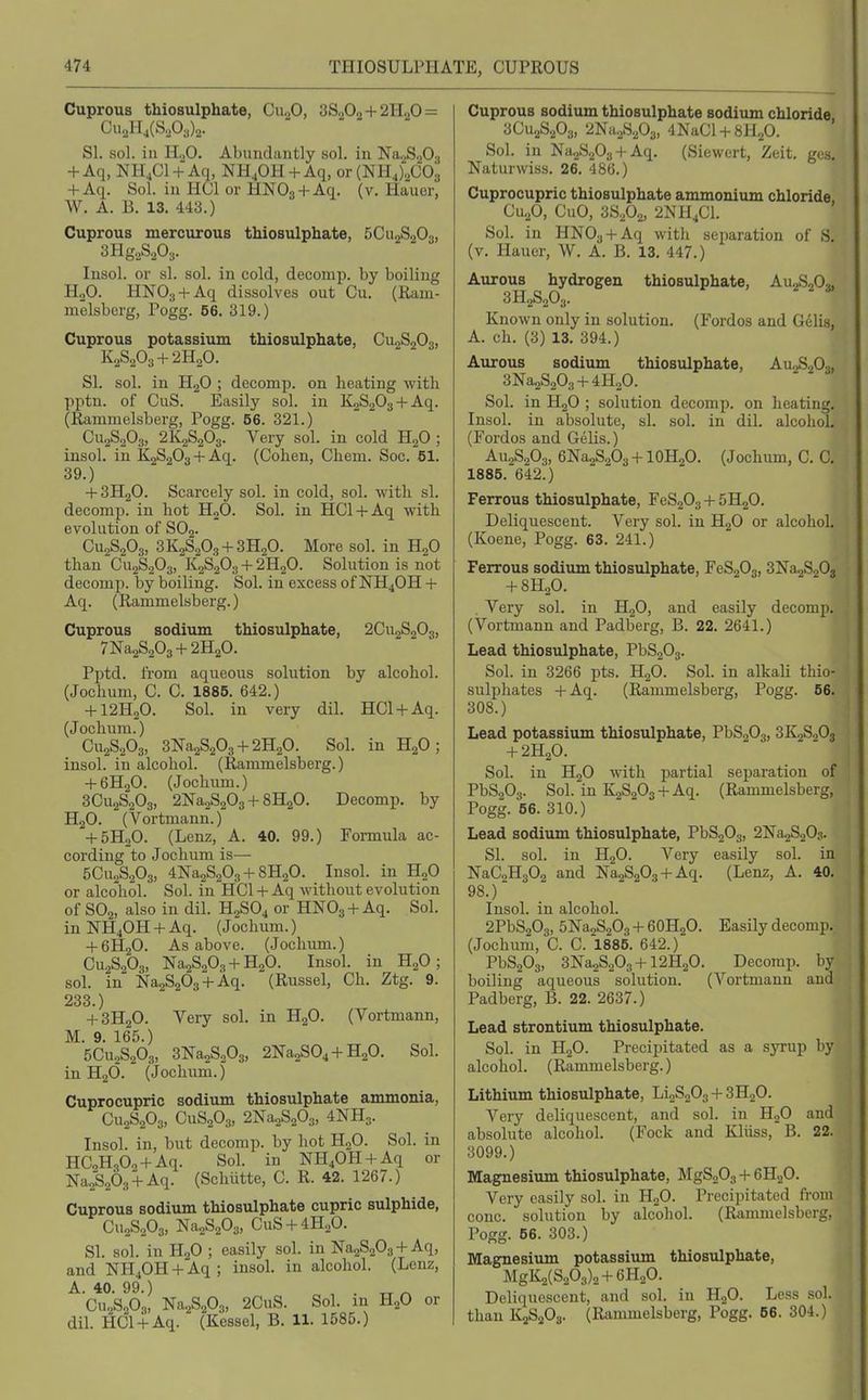 Cuprous thiosulphate, Cu.,0, 3S2O2 +21120 = UU2ll4(S.A)2- SI. sol. in H2O. Abundantly sol. in NaoSgOj + Aq, NH4CI + Aq, NH^OH + Aq, or (NHJ^COs + Aq. Sol. ill HCl or HNOa + Aq. (v. liauor, W. A. B. 13. 443.) Cuprous mercurous thiosulphate, 5C112S2O3, 3Hg.,S203. Insol. or si. sol. in cold, decomp. by boiling H„0. HNOg + Aq dissolves out Cu. (Ram- melsberg, Pogg. 56. 319.) Cuprous potassium thiosulphate, CU2S2O3, K2S2O3 + 2H2O. SI. sol. in H2O ; decomp. on heating with pptn. of CuS. Easily sol. in K2S203 + Aq. (Rammelsberg, Pogg. 56. 321.) CU2S2O3, 2K2S2O3. Very sol. in cold H2O ; insol. in K2S203 + Aq. (Cohen, Chem. Soc. 61. 39.) + 3H2O. Scarcely sol. in cold, sol. with si. decomp. in hot HgO. Sol. in HCl + Aq with evolution of SO2. CU2S2O3, 3K2S2O3 + 3H2O. More sol. in HgO than CugSgOg, K2S2O3 + 2H2O. Solution is not decomp. by boiling. Sol. in excess of NH4OH + Aq. (Rammelsberg.) Cuprous sodium thiosulphate, 2CU2S2O3, 7Na2S203 + 2H20. Pptd. from aqueous solution by alcohol. (Jochum, C. C. 1885. 642.) + I2H2O. Sol. in very dil. HCl + Aq. (Jochnm.) CU2S2O3, 3^28203+ 2H2O. Sol. in H2O; insol. in alcohol. (Rammelsberg.) + 6H2O. (Jochum.) 3CU2S2O3, 2Na2S203 + 8H2O. Decomp. by H2O. (Vortmann.) + 5H2O. (Lenz, A. 40. 99.) Formula ac- cording to Jochum is— 5Cu.,S203, 4Na2S203 + 8H20. Insol. in HgO or alcohol. Sol. in HCl + Aq without evolution of SO2, also in dil. H2SO4 or HNO3 +Aq. Sol. in NH4OH + Aq. (Jochum.) + 6H2O. As above. (Jochum.) CU2S2O3, ]Sra2S203 + H20. Insol. in HgO; sol. in Na2S203 + Aq. (Russel, Ch. Ztg. 9. 233.) + 3H2O. Very sol. in HgO. (Vortmann, M. 9. 165.) 5CU2S2O3, 3Na2S203, 2Na2S04 + H20. Sol. in H2O. (Jochum.) Cuprocupric sodium thiosulphate ammonia, CU2S2O3, CUS2O3, 2Na2S203, 4NH3. Insol. in, but decomp. by hot H2O. Sol. in HCoH,Oo + Aq. Sol. in NH40H + Aq or Na2S263 + Aq. (Schiitte, C. R. 42. 1267.) Cuprous sodium thiosulphate cupric sulphide, CU2S2O3, Na2S203, CuS + 4H.,0. SI. sol. in H2O ; easily sol. in ]Sra2S203 + Aq, and NH40H + Aq; insol. in alcohol. (Lenz, A 40 99 ) ■CU2S2O3, Na2S203, 2CuS. Sol. in H2O or dil. HCl + Aq. (Kessel, B. 11. 1585.) Cuprous sodium thiosulphate sodium chloride 3CU2S2O3, 2Na2S203, 4KaCl + 8H20. Sol. in Na2S203 + Aq. (Siewert, Zeit. ges, Naturwiss. 26. 486.) Cuprocupric thiosulphate ammonium chloride, CU2O, CuO, 3S2O2, 2NH^C1. Sol. in HNOa + Aq with separation of S. (v. Hauer, W. A. B. 13. 447.) Aureus hydrogen thiosulphate, AU2S2O3, 3H2S2O3. Known only in solution. (Fordos and Gelis, A. ch. (3) 13. 394.) Aurous sodium thiosulphate, AU2S2O3, 3Na2S203 + 4H20. Sol. in H2O ; solution decomp. on heating. Insol. in absolute, si. sol. in dil. alcohol, (Fordos and Gelis.) AU2S2O3, 6Na2S2O3 + 10H2O. (Jochum, C. C. 1885. 642.) Ferrous thiosulphate, FeS203 + 5H20. Deliquescent. Very sol. in H2O or alcohol, (Koene, Pogg. 63. 241.) Ferrous sodium thiosulphate, FeS203, 3Na-2S20j + 8H2O. . Very sol. in H2O, and easily decomp. (Vortmann and Padberg, B. 22. 2641.) Lead thiosulphate, PbS203. Sol. in 3266 pts. HgO. Sol. in alkali thio- sulphates +Aq. (Rammelsberg, Pogg. 56. 308.) Lead potassium thiosulphate, PbS203, 3X2820$ + 2H2O. Sol. in H2O with partial separation of PbS203. Sol. in K2S203 + Aq. (Rammelsberg, Pogg. 56. 310.) Lead sodium thiosulphate, PbS203, 2X328003. SI. sol. in H2O. Very easily sol. in NaC2H302 and Na2S203 + Aq. (Lenz, A. 40, 98.) Insol. in alcohol. 2PbS203, 5Na2S203 + 6OH2O. Easily decomp, (Jochum, C. C. 1885. 642.) Pb8203, 3^328203+ 12H2O. Decomp. by boiling aqueous solution. (A'^ortmann and Padberg, B. 22. 2637.) Lead strontium thiosulphate. Sol. in H2O. Precipitated as a syrup by alcohol. (Rammelsberg.) Lithium thiosulphate, LioS203 + SHgO. Very deliquescent, and sol. in HjO and absolute alcohol. (Fock and Kliiss, B. 22. 3099.) Magnesium thiosulphate, MgSo03 + 6H2O. Very easily sol. in HgO. Precipitated from cone, solution by alcohol. (Rimmelsberg, Pogg. 56. 303.) Magnesium potassium thiosulphate, MgK2(S203)2+6H20. Deliquescent, and sol. in H„0. Less sol. than K2S20g. (Rammelsberg, Pogg. 66. 304.)