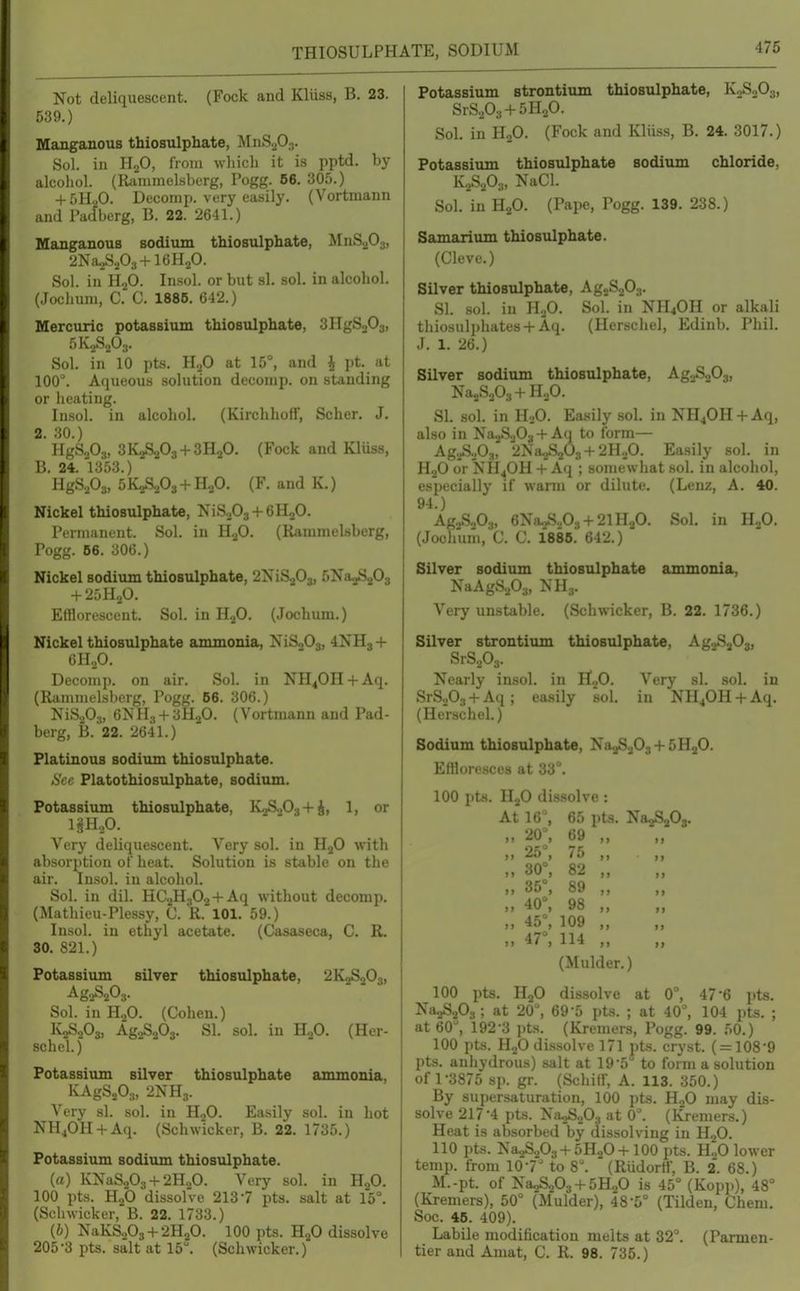 Not deliquescent. (Fock and Kliiss, B. 23. 539.) ManganouB thiosulphate, MnS.Pj. Sol. in HjO, from wliich it is pptd. by alcoliol. (Rammelsberg, Pogg. 66. 305.) + 5ll.p. Deeomp. very easily. (Vortmann and Padberg, B. 22. 2641.) ManganouB sodium thiosulphate, MnSaO^, 2Na._,S203 + 16H.p. Sol. in H.2O. Insol. or but si. sol. in alcohol. (Jocliuni, C. C. 1886. 642.) Mercuric potassium thiosulphate, SKgSfi^, 5K2S2O3. Sol. in 10 pts. H.,0 at 15°, and i pt. at 100. Aqueous solution deconip. on standing or heating. Insol. in alcohol. (Kirchhoff, Scher. J. 2. 30.) HgSaOs, 31^58203 +3H2O. (Fock and Kliiss, B. 24. 1353.) HgSA. 5K2S.P3 + H2O. (F. and K.) Nickel thiosulphate, NiScPj + eHaO. Permanent. Sol. in HaO. (Rammelsberg, Pogg. 66. 306.) Nickel sodium thiosTilphate, 2X18,03, SNa^g^s + 25H.p. Efflorescent. Sol. in HjO. (Jochum.) Nickel thiosulphate ammonia, NiSjOj, 4NH3 + t!ll.,0. Decomp. on air. Sol. in NH^OH + Aq. (Rammelsberg, Pogg. 66. 306.) NiS.P3, 6NH3 + 3H2O. (Vortmann and Pad- berg, B. 22. 2641.) Platinous sodium thiosulphate. >S'c£ Platothiosulphate, sodium. Potassium thiosulphate, 1^28,^3 +J, 1, or liHoO. Very deliquescent. Very sol. in H^O with absorption of heat. Solution is stable on the air. Insol. in alcohol. Sol. in dil. KCiHgOa+Aq without decomp. (Mathieu-Plessy, C. R. 101. 59.) Insol. in ethyl acetate. (Casaseca, C. R. 30. 821.) Potassium silver thiosulphate, 2K2S2O3, Ag.AO:,. Sol. in H2O. (Cohen.) K2S2O3, Ag2S.P3. SI. sol. in H2O. (Her- schel.) Potassium silver thiosulphate ammonia, KAgSoO,, 2NH3. Very si. sol. in HjO. Easily sol. in hot NH40H + Aq. (Schwicker, B. 22. 1735.) Potassium sodium thiosulphate. (<0 lv.XaS.,03 + 2H20. Very sol. in H,0. 100 pts. H2O dissolve 213-7 pts. salt at 15°. (Schwicker, B. 22. 1733.) (6) NaKS.,03 + 2H20. 100 pts. HjO dissolve 205-3 pts. salt at 15. (Schwicker.) Potassium Btrontium thiosulphate, KoSoOs, SrS203 + 5H.p. Sol. in H2O. (Fock and Kliiss, B. 24. 3017.) Potassium thiosulphate sodium chloride, K0S.P3, NaCl. Sol. in H.,0. (Pape, Pogg. 139. 238.) Samarium thiosulphate. (Cleve.) Silver thiosulphate, AgjSjOj. SI. .sol. in ll.fi. Sol. in NH4OH or alkali thiosulphates + Aq. (Herschel, Edinb. Phil. J. 1. 26.) Silver sodium thiosulphate, Ag-^^O^, NajSaOs+H-P. SI. sol. in H2O. Easily sol. in NH^OH + Aq, also in Na2So03 +Aq to form— Ag2S.p3, 2S'a2S203 + 2H20. Easily sol. in HjO or NH4OH + Aq ; somewhat sol. in alcohol, especially if warm or dilute. (Lenz, A. 40. 94.) Ag2S.,03, 6NaoS.,0.,-l-2lH20. Sol. in H.^, (Jochum, C. C. 1886. 642.) Silver sodium thiosulphate ammonia, NaAgSaOa, NH3. Very unstable, (Schwicker, B. 22. 1736.) Silver strontium thiosulphate, AgjS^O,, SrS.,03. Nearly insol. in floO. Very si. sol. in SrS.P3 + Aq ; easily sol. in NH4OH + Aq. (Herschel.) Sodium thiosulphate, Na^^Oa + ^HaO. Effloresces at 33°. 100 pts. Hj,0 dissolve : At 16°, 65 pts. NaaSaOj. „ 20°, 69 „ ,, 25 , / 5 ,, ,, M 30°, 82 „ ,, 35 , 89 ,, ,, „ 40°, 98 „ „ 45°, 109 „ „ 47°, 114 „ (Mulder.) 100 pts. H2O dissolve at 0°, 47-6 pts. Na^S-Ps; at 20°, 69-5 pts. ; at 40°, 104 pts. ; at 60, 192-3 pts. (Kremers, Pogg. 99. 50.) 100 pts. H2O di.ssolve 171 pts. cryst. ( = 108-9 pts. anhydrous) salt at 19-5 to form a solution of 1-3875 sp. gr. (Schiff, A. 113. 350.) By supersaturation, 100 pts. H2O may dis- solve 217-4 pts. Na^SoO;, at 0. (Kremers.) Heat is absorbed by dissolving in HjO. 110 pts. Na-^jOa + oHoO-f 100 pts. HoO lower temp, from 107 to 8°. (Rudortt, B. 2. 68.) M.-pt. of Na5S203-l-5H20 is 45° (Kopp), 48° (Kremers), 50° (Mulder), 48-5° (Tilden, Chem. Soc. 46. 409). Labile modification melts at 32°. (Parmen- tier and Amat, C. R. 98. 735.)