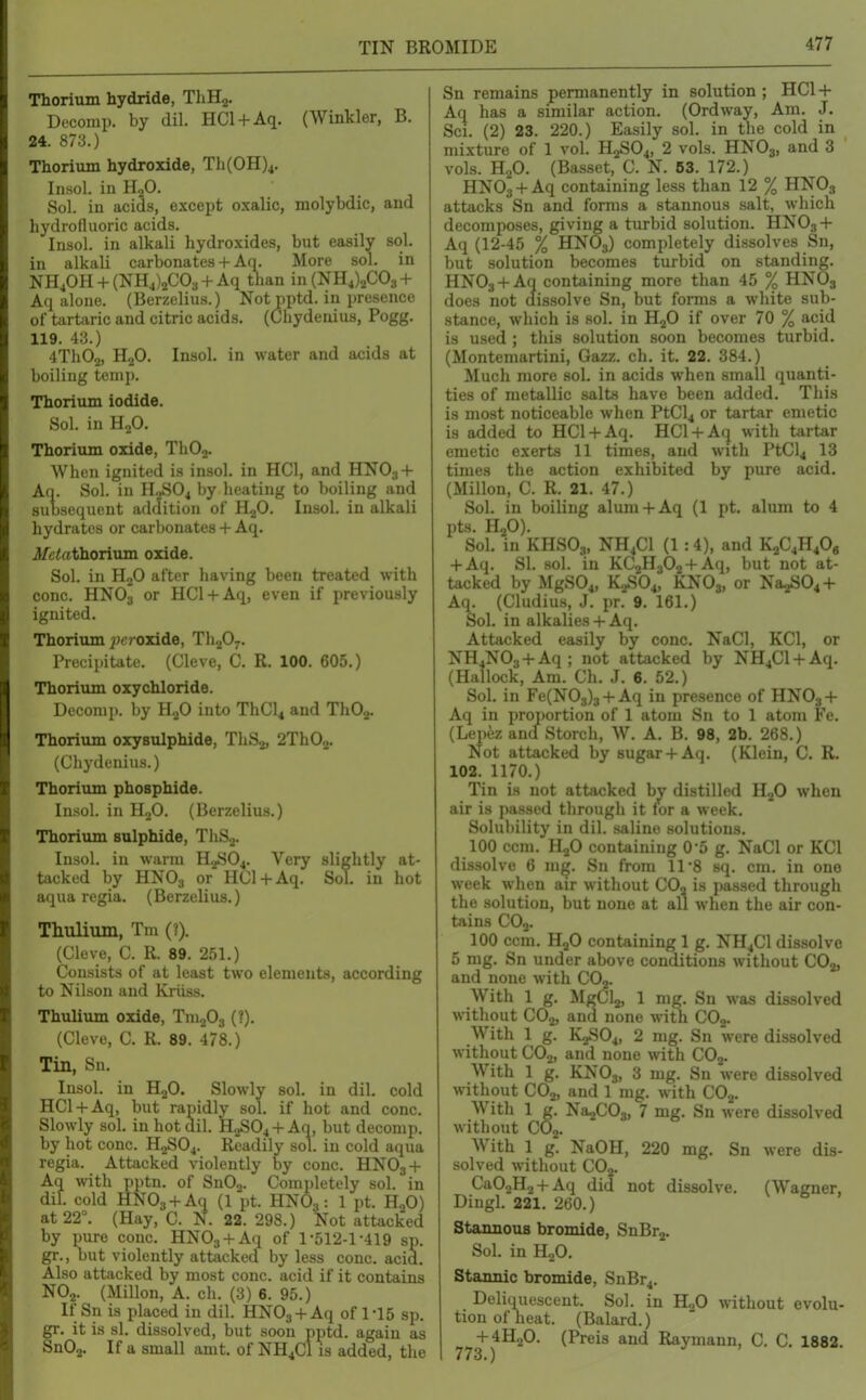 TIN BROMIDE Thorium hydride, ThHs. Decomp. by dil. HCl + Aq. (Winkler, B. 24. 873.) Thorium hydroxide, Th(0H)4. Insol. in H2O. Sol. in acids, except oxalic, molybdic, and hydrofluoric acids. Insol. in alkali hydroxides, but easily sol. in alkali carbonates + Aq. More sol. in NH40H + (NH4)2C03 + Aq than in(NH4)2C03 + Aq alone. (Berzelius.) Not pptd. in presence of tartaric and citric acids. (Cliydeuius, Pogg. 119. 43.) 4Th02, HjO. Insol. in water and acids at boiling temp. Thorium iodide. Sol. in HoO. Thorium oxide, ThOj. When ignited is insol. in HCl, and HNO3 + Aq. Sol. in H2SO4 by heating to boiling and subsequent addition of H2O. Insol. in alkali hydrates or carbonates + Aq. i/ctothorium oxide. Sol. in H2O after having been treated with cone. HNO3 or HCl + Aq, even if previously ignited. Thoriiun j'croxide, Th207. Precipitate. (Cleve, C. R. 100. 605.) Thorium oxychloride. Deconip. by H2O into ThCl4 and ThOj. Thorium oxysulphide, ThSj, 2Th02. (Chydenius.) Thorium phosphide. Insol. in HoO. (Berzelius.) Thorium sulphide, ThS.^. Insol. in warm H.,S04. Very slightly at- tacked by HNO3 or'lICl + Aq. Sol. in hot aqua regia. (Berzelius.) Thulium, Tm (?). (Cleve, C. R. 89. 251.) Consists of at least two elements, according to Nilson and Kriiss. Thulium oxide, Tm^O^ (?). (Cleve, C. R. 89. 478.) Tin, Sn. Insol. in H2O, Slowly sol. in dil. cold HCl + Aq, but rapidly sol. if hot and cone. Slowly sol. in hot dil. H2SO4 +Aq, but decomp. by hot cone. H2SO4. Readily sol. in cold aqua regia. Attacked violently by cone. HNO3 + Aq with pptn. of Sn02. Completely sol. in dil. cold HNOg + Aq (1 pt. HNO3: 1 pt. H2O) at 22°. (Hay, C. N. 22. 298.) Not attjicked by pure cone. HNOj + Aq of 1-512-1-419 sp. gr., but violently attacked by less cone. acid. Also attacked by most cone, acid if it contains NO2. (Millon, A. cli. (3) 6. 95.) If Sn is placed in dil. HNOj + Aq of 1*15 sp. fr. it is si. dissolved, but soon pptd. again as nOa. If a small amt. of NH4CI is added, the Sn remains permanently in solution ; HCl + Aq has a similar action. (Ordway, Am. J. Sci. (2) 23. 220.) Easily sol. in the cold in mixture of 1 vol. H2SO4, 2 vols. HNO3, and 3 vols. H2O. (Basset, C. N. 63. 172.) HNOj + Aq containing less than 12 % HNO3 attacks Sn and forms a stannous salt, which decomiioses, giving a turbid solution. HNO3 + Aq (12-45 % HNO3) completely dissolves Sn, but solution becomes turbid on standing. HN03 + Aq containing more than 45 % HNO3 does not dis.solve Sn, but forms a white sub- stance, which is sol. in H2O if over 70 % acid is used ; this solution soon becomes turbid. (Montemartini, Gazz. ch. it. 22. 384.) Much more sol. in acids when small quanti- ties of metallic salts have been added. This is most noticeable when PtCl4 or tartar emetic is added to HCl + Aq. HCl + Aq with tartar emetic exerts 11 times, and with PtCl4 13 times the action exhibited by pure acid. (Millon, C. R. 21. 47.) Sol. in boiling alum + Aq (1 pt, alum to 4 pts. HjO). Sol. in KHSO3, NH4CI (1:4), and K2C4H4O, + Aq. SI. sol. in KC2H302 + Aq, but not at- tacked by MgS04, K2SO4, KNO3, or Na2S04 + Aq. (Cludius, J. pr. 9. 161.) Sol. in alkalies+ Aq. Attacked easily by cone. NaCl, KCl, or NH4N03 + Aq; not attacked by NH4C1 + Aq. (Hallock, Am. Ch. J. 6. 52.) Sol. in Fe(N03)3 + Aq in presence of HNO3 + Aq in proportion of 1 atom Sn to 1 atom Fe. (Lepez and Storch, W. A. B. 98, 2b. 268.) Not attacked by sugar+ Aq. (Klein, C. R. 102. 1170.) Tin is not attacked by distilled HjO when air is passed through it lor a week. Solubility in dil. saline solutions. 100 ccm. H2O containing O'S g. NaCl or KCl dissolve 6 nig. Sn from 11*8 sq. cm. in one week when air without CO2 is passed through the solution, but none at all when the air con- tains CO3. 100 ccm. H2O containing 1 g. NH4CI dissolve 5 nig. Sn under above conditions without CO2, and none with CO2. With 1 g. ilgCia, 1 mg. Sn was dissolved without CO2, and none with COj. With 1 g. K2SO4, 2 mg. Sn were dissolved without CO2, and none with COj. With 1 g. KNO3, 3 mg. Sn were dissolved without CO2, and 1 mg. with CO2. With 1 g. Na2C03, 7 mg. Sn were dissolved without COo. With 1 g. NaOH, 220 mg. Sn were dis- solved without COj. Ca02H2 + Aq did not dissolve. (Wagner, Dingl. 221. 260.) Stannous bromide, SnBrj. Sol. in HoO. Stannic bromide, SnBr4. Deliquescent. Sol. in KjO without evolu- tion of heat. (Balard.) + 4H2O. (Preis and Raymann, C. C. 1882.