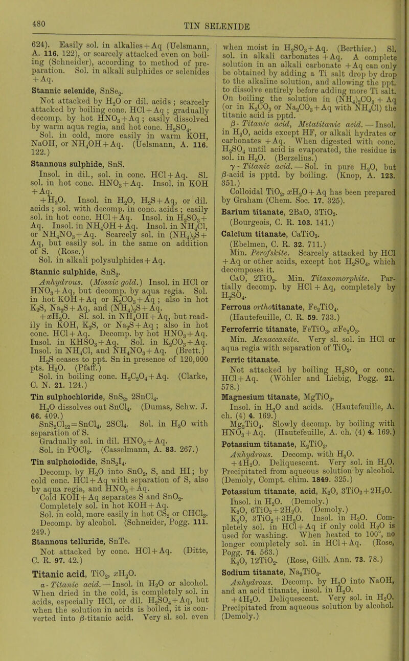 624). Easily sol. in alkalies+ Aq (Uelsmann, A. 116. 122), or scarcely attacked even on boil- ing (Schneider), according to metliod of pre- paration. Sol. in alkali sulphides or selenides -t-Aq. Stannic selenide, SnSeg. Not attacked by HgO or dil. acids ; scarcely attacked by boiling cone. HCl-t-Aq ; gradually decomp. by hot HNOj-l-Aq; easily dissolved by warm aqua regia, and hot cone. HgSO.,. Sol. in cold, more easily in warm KOH, NaOH, or NHjOH-fAq. (Uelsmann, A. 116. 122.) Stannous sulphide, SnS. Insol. in dil., sol. in cone. HCl-f Aq. SI. sol. in hot cone. HNOg + Aq. Insol. in KOH + Aq. -fHaO. Insol. in HgO, HgS + Aq, or dil. acids ; sol. with decomp. in cone, acids ; easily sol. in hot cone. HCl + Aq. Insol. in H2SO3 + Aq. Insol. in NH4OH + Aq. Insol. in NH4CI, or NH4N03 + Aq. Scarcely sol. in (NH4)oS + Aq, but easily sol. in the same on addition of S. (Rose.) Sol. in alkali polysulphides-f Aq. Stannic sulphide, SnSg. Anhydrous. {Mosaic gold.) Insol. in HCl or HNOg + Aq, but decomp. by aqua regia. Sol. in hot KOH -I- Aq or KgCOg + Aq ; also in hot K2S, NagS + Aq, and (NH4)2S-fAq. -t-ajHjO. SI. sol. in NH4OH +Aq, but read- ily in KOH, KjS, or NagS + Aq ; also in hot cone. HCl + Aq. Decomp. by hot HNOg + Aq. Insol. in KHSOg + Aq. Sol. in KgCOs + Aq. Insol. in NH4CI, and NH4NO3-I-Aq. (Brett.) H2S ceases to ppt. Sn in presence of 120,000 pts. H2O. (Pfatf.) Sol. in boiling cone. 'B.2^2^i + (Clarke, C. N. 21. 124.) Tin Bulphochloride, SnSa, 2SnCl4. HgO dissolves out SnCl4. (Dumas, Schw. J. 66. 409.) SnS2Cli2 = SnCl4, 2SCI4. Sol. in HgO with separation of S. Gradually sol. in dil. HNO3 + Aq. Sol. in POCI3. (Casselmann, A. 83. 267.) Tin sulphoiodide, SnS2l4. Decomp. by HgO into Sn02, S, and HI; by cold cone. HCl + Aq with separation of S, also by aqua regia, and HNO3 + Aq. Cold KOH + Aq separates S and SnOa- Completely sol. in hot KOH + Aq. Sol. in cold, more easily in hot CSg or CHCI3. Decomp. by alcohoL (Schneider, Pogg. 111. 249.) Stannous telluride, SnTe. Not attacked by cone. HCl-fAq. (Ditte, C. R. 97. 42.) Titanic acid, TiOg, x3.f>. a.-Titanic acid. —Insol. in H2O or alcohol. When dried in the cold, is completely sol. in acids, especially HCl, or dil. H2S04 + Aq, but when the solution in acids is boiled, it is con- verted into /3-titanic acid. Very si. sol. even when moist in HgSOg-t-Aq. (Berthier.) SI, sol. in alkali carbonates -t-Aq. A complete solution in an alkali carbonate -f Aq can only be obtained by adding a Ti salt drop by drop to the alkaline solution, and allowing the ppt. to dissolve entirely before adding more Ti salt. On boiling the solution in (NH4)2C03 + Aq (or in K2CO3 or NaaCOj-l-Aq with NH4CI) the titanic acid is pptd. ^ - Titanic acid, Metatitanic acid. — Insol. in H2O, acids except HF, or alkali hydrates or carbonates -J-Aq. When digested with cone. H2SO4 until acid is evaporated, the residue is sol. in H2O. (Berzelius.) 7 - Titanic acid. — Sol. in pure HgO, but /3-acid is pptd. by boiling. (Knop, A. 123. 351.) Colloidal TiOj, xR^O + Aq has been prepared by Graham (Chem. Soc. 17. 325). Barium titanate, 2BaO, 3Ti02. (Bourgeois, C. R. 103. 141.) Calcium titanate, CaTiOg. (Ebelmen, C. R. 32. 711.) Min. Perofskite. Scarcely attacked by HCl + Aq or other acids, except hot H2SO4, which decomposes it. CaO, 2Ti02. Min. Titanomorphitc. Par- tially decomp. by HCl -f Aq, completely by H2SO4. FeiTous or</totitanate, Fe2Ti04. (Hautefeuille, C. R. 59. 733.) Ferroferric titanate, FeTi03, a3Fe203. Min. Meyiaccanitc. Very si. sol. in HCl or aqua regia with separation of Ti02. Ferric titanate. Not attacked by boiling H2SO4 or cone. HCl + Aq. (Wbhler and Liebig, Pogg. 21. 578.) Magnesium titanate, MgTi03. Insol. in H2O and acids. (Hautefeuille, A. ch. (4) 4. 169.) Mg2Ti04. Slowly decomp. by boiling with HNOg + Aq. (Hautefeuille, A. ch. (4) 4. 169.) Potassium titanate, KgTiOj. Anhydrous. Decomp. with HjO. + 4H2O, Deliquescent. Very sol. in HoO. Precipitated fi-om aqueous solution by alcohol. (Demoly, Compt. chim. 1849. 325.) Potassium titanate, acid, K2O, 3Ti02 + 2H20. Insol. in HgO. (Demoly.) K2O, 6Ti02 + 2H20. (Demoly.) KoO, 3Ti02 + 3H20. Insol. in H2O. Com- pletely sol. in HCl + Aq if only cold H2O is used for washing. When heated to 100°, no longer completely sol. in HCl + Aq. (Rose, Pogg. 74. 563.) KjO, 12Ti02. (Rose, Gilb. Ann. 73. 78.) Sodium titanate, NajTiOg. Anhydrous. Decomp. by H2O into NaOH, and an acid titanate, insol. in HgO. + 4H0O. Deliquescent. Very sol. in H2O. Precipitated from aqueous solution by alcohol. (Demoly.)