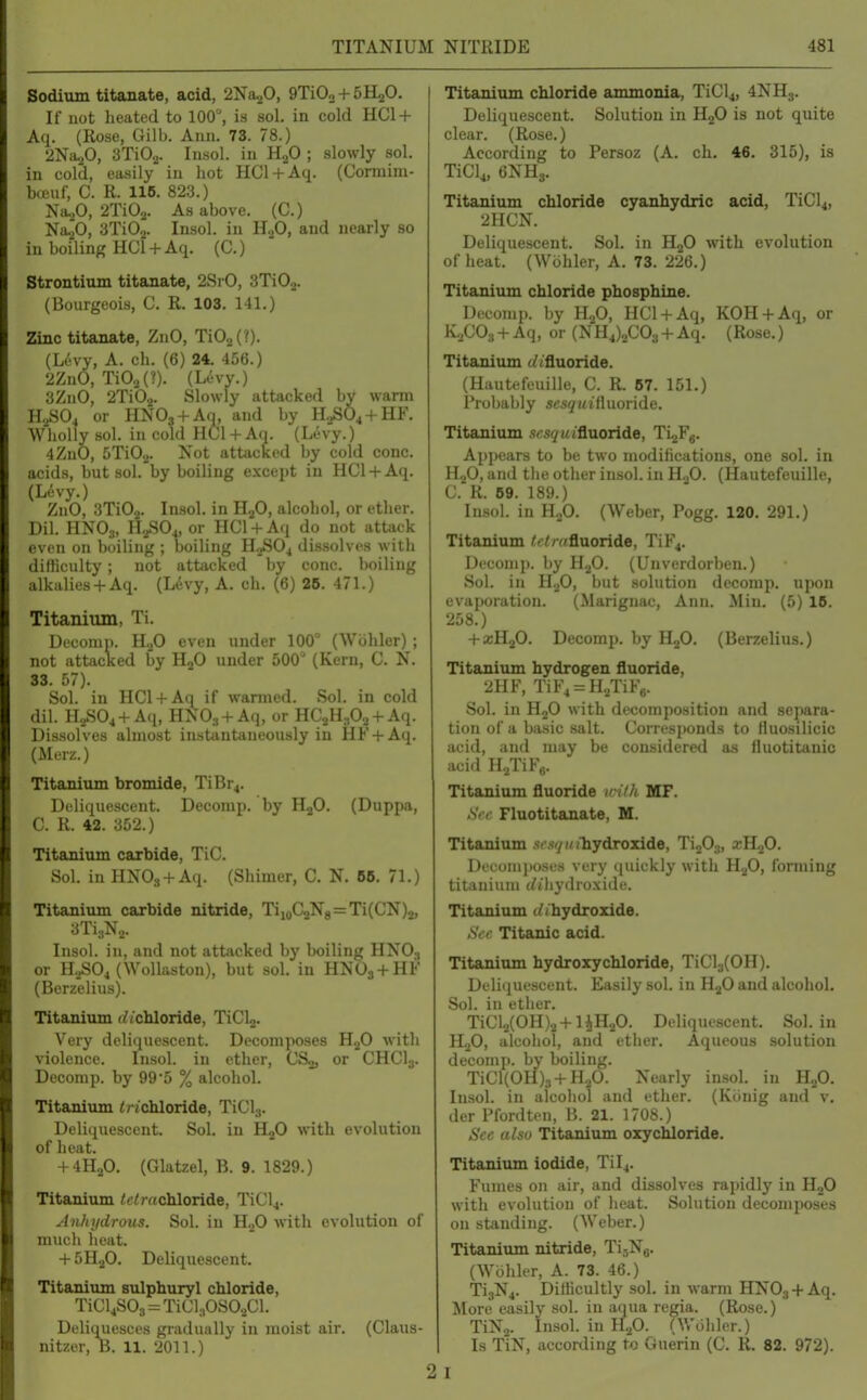 Sodium titanate, acid, 2Na20, 9TiOo + SH^O. If not heated to 100°, is sol. in cold HC1 + Aq. (Rose, Gilb. Ann. 73. 78.) 2Na20, 3Ti0.2. Insol. in H2O ; slowly sol. in cold, ea.sily in hot HCl + Aq. (Cormim- b(Buf, C. R. 116. 823.) Na.p, 2Ti02. As above. (C.) Na^O, STiOj. Insol. in H2O, and nearly so in boiling HCl + Aq. (C.) Strontium titanate, 2SrO, STiOa. (Bourgeois, C. R. 103. 141.) Zinc titanate, ZnO, Ti02(?)- (Lt-vy, A. ch. (6) 24. 456.) 2ZnO, Ti02(?). (Levy.) 3ZnO, 2Ti02. Slowly attacked by warm H2SO4 or HNOj + Aq, and by H...SO4 + HF. Wholly sol. in cold HCl + A(i. (Levy.) 4 ZnO, GTiOj. Not attacked by cold cone, acids, but sol. by boiling except in HCl + Aq. (Levy.) ZnO, 3Ti02. Insol. in HjO, alcohol, or ether. Dil. HNO3, H2SO4, or HCl + A(i do not attack even on boiling ; boiling H.^SOj dissolves with difficulty; not attacked by cone, boiling alkalies+ Aq. (Ldvy, A. ch. (6) 26. 471.) Titanium, Ti. Decomp. even under 100° (Wiihler); not attacKed by HjO under 500° (Kern, C. N. 33. 57). Sol. in HCl + Aq if wanned. Sol. in cold dil. H2SO4 +Aq, HNOg + Aq, or HCaH^O^ + Aq. Dissolves almost instantaneously in HF + Aq. (Merz.) Titanium bromide, TiBr4. Deliquescent. Decomp. by HjO. (Duppa, C. R. 42. 352.) Titanium carbide, TiC. Sol. in HNO., + Aq. (Shimer, C. N. 66. 71.) Titanium carbide nitride, TiioC2N8=Ti(CN)2, 3Ti3N2. Insol. in, and not attiicked by boiling HNO3 or HoSOj (Wollaston), but sol. in HNO3+HF (Berzelius). Titanium (bichloride, TiClj. Very deliquescent. Decomposes HjO with violence. Insol. in ether, CSg, or CHCI3. Decomp. by 99'5 % alcohol. Titanium ^ /chloride, TiCl3. Deliquescent. Sol. in H2O with evolution of heat. + 4H2O. (Glatzel, B. 9. 1829.) Titanium tetrachloride, TiCl4. Anhydrous. Sol. in H.^O with evolution of much heat. + 5H2O. Deliquescent. Titanium sulphuryl chloride, TiCljSOa = TiCl^.OSO.iCl. Deliqiiesces gradually in moist air. (Claus- nitzer, B. 11. 2011.) 2i Titanium chloride ammonia, TiCl4, 4NH3. Deliquescent. Solution in H2O is not quite clear. (Rose.) According to Persoz (A. ch. 46. 315), is TiCl^, eNHj. Titanium chloride cyanhydric acid, TiCl4, 211CN. Deliquescent. SoL in HjO with evolution of heat. (Wohler, A. 73. 226.) Titanium chloride phosphine. Decomp. by HgO, HCl + Aq, KOH + Aq, or IVjCOs + Aq, or (NH4)2C03 +Aq. (Rose.) Titanium (//fluoride. (Hautefeuille, C. R. 67. 151.) Probably S(;sgMifluoride. Titanium .scs^u(fluoride, Ti^Fe- Appears to be two luodiHcations, one sol. in HjO, and the other insol. in H..fi. (Hautefeuille, C. R. 69. 189.) Insol. in H2O. (Weber, Fogg. 120. 291.) Titanium /'//v/fluoride, TiF4. Dt'conip. by H2O. (Unverdorben.) Sol. in H.^O, but solution decomp. upon evaporation. (Mariguac, Ann. Min. (5) 16. 258.) + a;H20. Decomp. by ILjO. (Berzelius.) Titanium hydrogen fluoride, 2HF, TiF4 = H2TiF6. Sol. in HjO with decomposition and separa- tion of a basic .salt. Corresponds to Huosilicic acid, and may be considered as fluotitanic acid H-JiFg. Titanium fluoride u-i/h MF. >SV(' Fluotitanate, M. Titanium .fcsv/ioTiydroxide, TijOg, xK^O. Deconijioses very quickly with H.^O, forming titanium (/(hydroxide. Titanium (//hydroxide. Sec Titanic acid. Titanium hydroxychloride, TiCl3(0H). Deliquescent. Easily sol. in H.^0 and alcohol. Sol. in ether. TiCl2(0H)2+liH20. Deliquescent. Sol. in H2O, alcohol, and ether. Aqueous solution decomp. by boiling. TiCl(0H)3+H.,0. Nearly insol. in H2O. Insol. in alcohol and ether. (Kiinig and v, der Pfordten, B. 21. 1708.) Sec also Titanium oxychloride. Titanium iodide, Til4. Fumes on air, and dissolves rapidly in H2O with evolution of heat. Solution decomposes on standing. (Weber.) Titanium nitride, TijNa. (Wohler, A. 73. 46.) Ti3N4. DilHcultly sol. in warm HNOj + Aq. More easily sol. in aqua regia. (Rose.) TiNa. Insol. in H.p. (Wohler.) Is TiN, according to Guerin (C. R. 82. 972).
