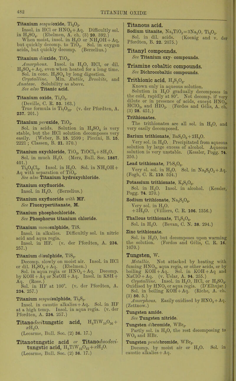 Titanium scsquioxide, TigOg. Insol. in HCl or HNOg + Aq. Difficultly sol. in H2SO4. (Ebclmon, A. ch. (3) 20. 392.) Wiien moist, insol. in H2O or NH4OH + Aq, but quickly dccomp. to TiOg. Sol. in oxygen acids, but quickly docomp. (Berzelius.) Titanium (dioxide, TiOj. Amorphous. Insol. in HgO, HCl, or dil. H2SO4 +Aq, even when heated for a long time. Sol. in cone. H2SO4 by long digestion. Crystalline. Min. Jltitile, Brookite, and Anatase. Solubility as above. See also Titanic acid. Titanium oxide, TigOg. (Deville, C. R. 63. 168.) True formula is Ti70i2. (v. der Pfordten, A. 237. 201.) Titanium jpcroxide, TiOg. Sol. in acids. Solution in H2SO4 is very stable, but the HCl solution decomposes very easily. (Weber, B. 15. 2599 ; Piccini, B. 15. 2221 ; Classen, B. 21. 370.) Titanium oxychloride, TiOg, TiOCla + SHaO. Sol. in much HgO. (Merz, Bull. Soc. 1867. 401.) TijOaCla. Insol. in H2O. Sol. in NH4OH + Aq with separation of TiOg. See also Titanium hydroxychloride. Titanium oxyfluoride. Insol. in H2O. (Berzelius.) Titanium oxjrfluoride with MF. See Fluoxypertitanate, M. Titanium phosphochloride. See Phosphorus titanium chloride. Titanium 7)io?iosulphide, TiS. Insol. in alkalies. Difficultly sol. in niti'ic acid and aqua regia. Insol. in HF. (v. der Pfordten, A. 234. 257.) Titanium (bisulphide, TiSj. Decomp. slowly on moist air. Insol. in HCl or dil. H2S04 + Aq. (Ebelmen.) Sol. in aqua regia or HNO3 + Aq. Decomp. by KOH + Aq or NaOH + Aq. Insol. in KSH + Aq. (Rose.) Sol. in HF at 100°. (v. der Pfordten, A. 234. 257.) Titanium sesg'uisulphide, TigSg. Insol. in caustic alkalies+ Aq. Sol. in HF at a high temp. Insol. in aqua regia. (v. der Pfordten, A. 234. 257.) Titanoc^ecitungstic acid, HgTiWioOg,. + (Lecarme, Bull. Soc. (2) 36. 17.) Titanotungstic acid or Hta,noduodeci- tungstic acid, H8TiWi2042 + a:Hp. (Lecarme, Bull. Soc. (2) 36. 17.) Titanous acid. Sodium titanite, Na3Ti03=3Na20, Ti^Og. Sol. in dil. acids. (Koenig and v. der Pfordten, B. 22. 2075.) Titanyl compounds. See Titanium oxy- compounds. Triamine cobaltic compounds. Sec Dichrocobaltic compounds. Trithionic acid, H2S3O6. Known only in aqueous solution. Solution in H2O gradually decomposes in the cold, rapidly at 80°. Not decomp. if very dilute or in presence of acids, except HNO,, HCIO3, and HIO3. (Fordos and Gdlis, A. ch, (3) 28. 451.) Trithionates. The trithionates are aU sol. in HjO, and very easily decomposed. Barium trithionate, BaS30e + 2H2O. Very sol. in HjO. Precipitated from aqueous solution by large excess of alcohol. Aqueous solution is very unstable. (Kessler, Pogg. 74. 250.) Lead trithionate, PbSgOg. Very si. sol. in H2O. Sol. in Na^SgOg + Aq. (Fogh, C. R. 110. 524.) Potassium trithionate, KgSgOg. Sol. in H2O. Insol. in alcohol. (Kessler, Pogg. 74. 270.) Sodium trithionate, NagSgOg. Very sol. in HoO. + 3H2O. (Vil'liers, C. R. 106. 1356.) Thallous trithionate, Tl2S30e. Sol. in H2O. (Bevan, C. N. 38. 294.) Zinc trithionate. Sol. in H2O, but decomposes upon warming the solution. (Fordos and Gelis, C. R. 16. 1070.) Tungsten, W. Metallic. Not attacked by heating with fuming HNOg, aqua regia, or other acids, or by boiling KOH + Aq. Sol. in KOH + Aq and NaClO + Aq. (v. Uslar, A. 94. 255.) Crystalline. Insol. in HoO, HCl, or H2SO4. Oxidised by HNOg or aqua regia. (D'Elhujar.) Sol. in boiling KOH + Aq. (Riche, A. ch. (3) 50. 5.) Amorphous. Easily oxidised by HNOg + Aq. (Zettnow.) Tungsten amide. Sec Tungsten nitride. Tungsten rfibromide, WBrj. Partly sol. in HgO, the rest decomposing to WO2 and HBr. Tungsten ^;£;M<«bromide, WBrg. Decomp. by moist air or HjO. Sol. in caustic alkalies + Aq.