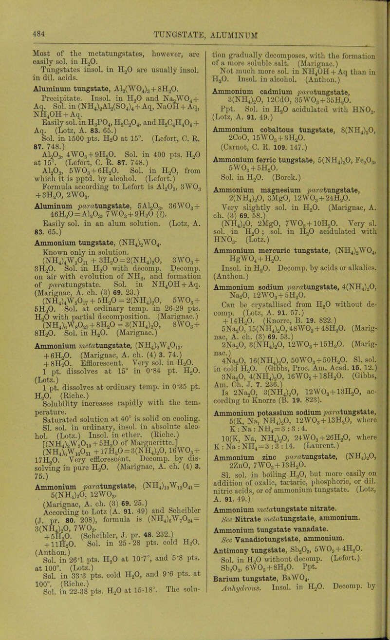Most of tlie metatungstates, however, are easily sol. in HoO. Tungstates iusol. in H2O are usually iusol. in dil. acids. Aluminum tungstate, Al2(W04)3 + SH^O. Precipitate. Insol. in H^O and Na2W04 + Aq. Sol. in (NH4)2Al2(S04)4 + Aq, NaOH + Aq, NH^OH + Aq. Easily sol. in H3PO4, H2C2O4, and H2C4H4O8 + Aq. (Lotz, A. 83. 65.) Sol. in 1500 pts. H2O at 15°. (Lefort, C. R. 87. 748.) AI2O3, 4WO3 + 9H2O. Sol. in 400 pts. HgO at 15°. (Lefort, C. R. 87. 748.) AI2O3, 5WO3 + 6H2O. Sol. in H2O, from which it is pptd. by alcohol. (Lefort.) Foi-mula according to Lefort is AI2O3, SWOg + 3H2O, 2WO3. Aluminum j?;aratungstate, 5AI2O3, 36WO3 + 46H20 = Al203, 7WO3+9H2O (■?). Easily sol. in an alum solution. (Lotz, A. 83. 65.) Ammonium tungstate, (NH4)2W04. Known only in solution. (NH4)4W30ii + 3H2O = 2(NH4)20, 3 WO3 + 3H2O. Sol. in HgO with decomj). Decomp. on air with evolution of NH3, and formation of ^amtungstate. Sol. in NH40H + Aq. (Marignac, A. ch. (3) 69. 23.) (NH4)4W50i7 + 5H2O = 2(NH4)20, 5WO3 + 5H2O. Soh at ordinary temp, in 26-29 pts. H2O with partial decomposition. (Marignac.) {■N'S,),WsO.^ + 8H2O = 3(NH4)20, 8 WO3 + 8H2O. Sol. in HjO. (Marignac.) Ammonium wic^fttungstate, (NH4)2W40i3. + 6H2O. (Marignac, A. ch. (4) 3. 74.) + 8H2O. Efflorescent. Very sol. in H2O. 1 pt. dissolves at 15° in 0-84 pt. H2O. (Lotz.) 1 pt. dissolves at ordinary temp, in 0'35 pt. H2O. (Riche.) Solubility increases rapidly with the tem- perature. Saturated solution at 40° is solid on cooling. SI. sol. in ordinary, insol. in absolute alco- hol. (Lotz.) Insol. in ether. (Riche.) [(]SrH4)2W30io + 5H20 of Margueritte.] (NH4);Wi60bi +17H20 = 3(NH4)20,16WO3 + 17H2O. Very efflorescent. Decomp. by dis- solving in pure H2O. (Marignac, A. ch. (4) 3. 75.) Ammonium ^jaratungstate, (NH4)ioWi204i = 5(NH4)20, 12WO3. (Marignac, A. ch. (3) 69. 25.) According to Lotz (A. 91. 49) and Scheibler (J. pr. 80. 208), formula is (NH4)6W7024 = 3(NH4)20, 7WO3. -f5HoO. (Scheibler, J. pr. 48. 232.) -HIH2O. Sol. in 25-28 pts. cold H2O. (Anthon.) ^„ ■, ^ „ ^ Sol. in 26-1 pts. H2O at 10-7°, and 5-8 pts. at 100°. (Lotz.) , „ . . Sol. in 33-3 pts. cold H2O, and 9-6 pts. at 100°. (Riche.) ^ ^, Sol. in 22-38 pts. HjO at 15-18°. The solu- tion gradually decomposes, witli the formation of a more soluble salt. (Marignac.) Not much more sol. in NH40H + Aq than in HjO. Insol, in alcohol. (Anthon.) Ammonium cadmium ^;«/-«tungstate, 3(NH4)20, 12CdO, 35WO3 + 30H.P. Ppt. Sol. in H2O acidulated with HNO3. (Lotz, A. 91. 49.) Ammonium cobaltous tungstate, 8(NH4)20, 2CoO, 15W03-f 3H2O. (Carnot, C. R. 109. 147.) Ammonium ferric tungstate, 5(NH4)oO, Fe,0.j, SoLinHoO. (Borck.) Ammonium magnesium j)a7-atungstate, 2(NH4)20, 3MgO, 12W03-t-24H20. Very slightly sol. in H2O. (Marignac, A. ch. (3) 69. 58.) (NH4)20, 2MgO, 7WO3-hl0HoO. Very si. sol. in H2O; sol. in HgO acidulated with HNO3. (Lotz.) Ammonium mercuric tungstate, (NH4)2W04, HgWOj-t-HaO. Insol. in H2O. Decomp. by acids or alkalies. (Anthon.) Ammonium sodiiim ^aratungstate, 4(NH4).,0, NaaO, 12W03-f5H20. Can be crystallised from H2O without de- comp. (Lotz, A. 91. 57.) -f I4H2O. (Knorre, B. 19. 822.) 5Na20,15(NH4)20, 48WO3-I-48H2O. (Marig- nac, A. ch. (3) 69. 53.) 2Na20, 3(NH4)20, 12WO3-I-I5H2O. (Marig- nac.) 4Na20, 16(NH4)20, 50WO3-t-50H2O. SI. sol. in cold H2O. (Gibbs, Proc. Am. Acad. 15. 12.) 3Na20, 4(NH4)20, I6WO3-H8H2O. (Gibbs, Am. Ch. J. 7. 236.) Is 2Na20, 3(NH4)20, I2WO3-H3H2O, ac- cording to Knorre (B. 19. 823). Ammonium potassium sodium j;;«r«tungstate, 5(K, Na, NH4)20, 12W03-f 13H2O, where K:Na:NH4 = 3 :3 :4. 10(K, Na, NH4)20, 24WO3 + 26H2O, where K : Na : NH4=3 : 3 :14. (Laurent.) Ammonium zinc ;mmtungstate, (NH4)20, 2ZnO, 7WO3 + I3H2O. SI. sol. in boiling HjO, but more easily on addition of oxalic, tartaric, phosphoric, or dil. nitric acids, or of ammonium tungstate. (Lotz, A. 91. 49.) Ammonium ?«p<atungstate nitrate. Sec Nitrate mctat\nigsta.te, ammonium. Ammonium tungstate vanadate. Sec Vanadiotungstate, ammonium. Antimony tungstate, SbaOs, 5W03-t-4H20. Sol. in H2O without decomp. (Lefort.) SbaOa, eWOg-l-SHaO. Ppt. Barium tungstate, BaW04. Anhydrous. Insol. in HjO. Decomp. by