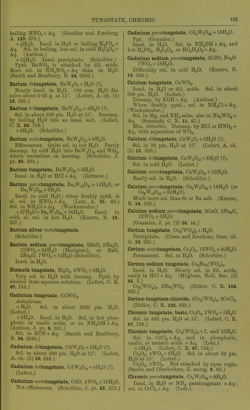 boiling HNOg + Aq. (Geuther and Forsberg, A. 120. 270.) + UI.,0. Insol. in HjO or boiling H3PO4 + Aq. Sol. in boiling, less sol. in cold H2C2O4 + Aq. (Anthon.) + 2^U.20. Insol. precipitate. (Scheibler.) Pptd. BaW04 is attacked by dil. acids. More sol. in NH^NOs + Aq than in HjO. (Smith and Bradbury, B. 24. 2930.) Barium f^jtungstate, BaWjOy + HgO (?). Nearly insol. in H.2O. 100 ccm. HjO dis- .solve about 0*05 g. at 15^ (Lefort, A. ch. (5) 16. 325.) Barium <) itxmg8tate, BaW30jo + 4H20 (?). Sol. in about 300 pts. H.,0 at 15°. Deconip. by boiling HjO into an insol. salt. (Lefort, C. R. 88. 798.) 4 6H.p. (Scheibler.) Barium )«c<«tungBtate, BaW^Ou + 9H2O. Efflorescent. Quite sol. in hot HoO. Partly decomp. by cold HgO into BaW,Ojo and WO;,, which recombine on heating. (Scheibler, J. pr. 80. 204.) Barium timgstate, BaW^Oos + SH-^O. In.sol. in HoO or HCl + Aq. (Zettnow.) Barium ^^rtcatungstate, Ba5Wi204j + 14HoO, or BaaWvOa^ + SHjO. Insol. in cold HjO ; when freshly pptd. is si. sol. in HNOj + Aq. (Lotz, A. 91. 60.) Sol. inNH^Cl + Aq. (Wackenroder.) + 27H20 = Ba3W7024+16H20. Insol. in cold, si. sol. in hot HgO. (Knorre, B. 18. 327.) Barium silver »tc<atungstate. (Scheibler.) Barium sodium ;jrtrrttung8tate, 2BaO, SNagO, I2WO3 + 24H.P (Marignac), or BaO, 2Na20, 7WO3 + I4H.P (Scheibler). Insol. in HoO. Bismuth tungstate, Bi203, 6WO3 + 8H2O. Very sol. in HoO with deconip. Pptd. by alcohol from aqueous solution. (Lefort, C. R. 87. 748.) Cadmium tungstate, CdW04. An/njdro-us. + H0O. Sol. in about 2000 ])ts. H.,0. (Lefort.) + 2H2O. Insol. in H.,0. Sol. in hot phos- phoric or oxalic acids,' or in NH40H + Aq. (Anthon, J. pr. 9. 341.) Sol. in KCN + Aq. (Smith and Bradbury, B. 24. 2390.) Cadmium (fitungstate, CdW207 + 3H20 (?). Sol. in about 500 pts. HjO at 15°. (Lefort, A. ch. (5) 16. 346.) Cadmium Critungstate, CdW30io + 4H20 (?). (Lefort.) Cadmium 7?ic<atung8tate, CdO, 4WO3 + IOH2O. Not efflorescent. (Scheibler, J. pr. 83. 273.) Cadmium jw/atungstate, Cd3W7024 + I6H2O. Ppt. (Gonzalez.) Insol. in H2O. Sol. in NH40H + Aq, and hot H3PO4, H2C2O4, or HCaHgOa + Aq. Cadmium sodium tungstate, 2CdO, NajO 7WO3 + I8H2O. Difficultly sol. in cold H2O. (Knorre, B. 19. 824.) Calcium tungstate, CaW04. Insol. in HjO or dil. acids. SoL in about 500 pts. H2O. (Lefort.) Deconip. by KOH + Aq. (Anthon.) When freshly pptd., sol. in NH4C1 + Aq. (Wackenroder.) Sol. in Mg, and NH4 salts, also in Na2W04 + Aq. (Sonstadt, C. N. 11. 97.) Min. S'ckcelile. Decomp. by HCl or HNO3 + Aq, with separation of WO3. Calcium (ittungstate, CaW207 + 3H20 (?). Sol. in 30 Jits. HoO at 15°. (Lefort, A. ch. (5) 16. 328.) Calcium ^ritungstate, CaW30io + 6H20 (?). Sol. in cold H,0. (Lefort.) Calcium mm:tungstate, CaW4O]3 + 10H2O. Easily sol. in H.^O. (Scheibler.) Calcium ;j«/rttung8tate, Ca3W7024 + 18HoO (or CaeWj2O4i + 30H2O). Much more sol. than Sr or Ba salt. (Knorre, B. 18. 328.) Calcium sodium ;)ffmtxmgstate, 2CaO, SNajO, I2AVO3 + 3H0O. (Gonzalez, .1. pr. (2) 36. 44.) Cerium tungstate, Ce2(W04)3 + HaO. Precipitate. (Cossa and Zecchino, Gazz. ch. it. 10. 225.) Cerium wit/rttungstate, Ce^O^, I2WO3 + 3OH2O. Permanent. Sol. in HjO. (Scheibler.) Ceriiun sodiiun tungstate, Ce2Na8(\V04)7. Insol. in HoO. Slowly sol. in dil. acids, easily in HCl + Aq. (Hiigbom, Bull. Soc. (2) 42. 2.) Ce2(W04)3, SNaaWOj. (Didier, C. R. 102. 823.) Cerium tungstate chloride, 3Ce2(W04)3, 2CeCl3. (Didier, C. R. 102. 823.) Chromic tungstate, basic, Cr^O^, 2WO3 + 5H2O. Sol. in 400 pts. HgO at 15°. (Lefort, C. R. 87. 748.) Chromic tungstate, Cr2(W04)3 + 7, and ISHjO. Sol. in CrClj + Aa, and in phosphoric, oxalic, or tartaric acids +Aq. (Lotz.) + 3H2O. (Lefort, C. R. 87. 748.) CroOg, 4WO3 + 6H2O. Sol. in about 50 pts. H2O at 15°. (Lefort.) CrjOy, 5WO3. Not attacked by aqua regia. (Smith and Oberholtzer, Z. anorg. 6. 63.) Chromic paratuagBt&te, Cr2W7034 + QR^O. Insol. in HjO or NH4 paratungstate + Aq ; sol. in CrCls + Aq. (Lotz.)