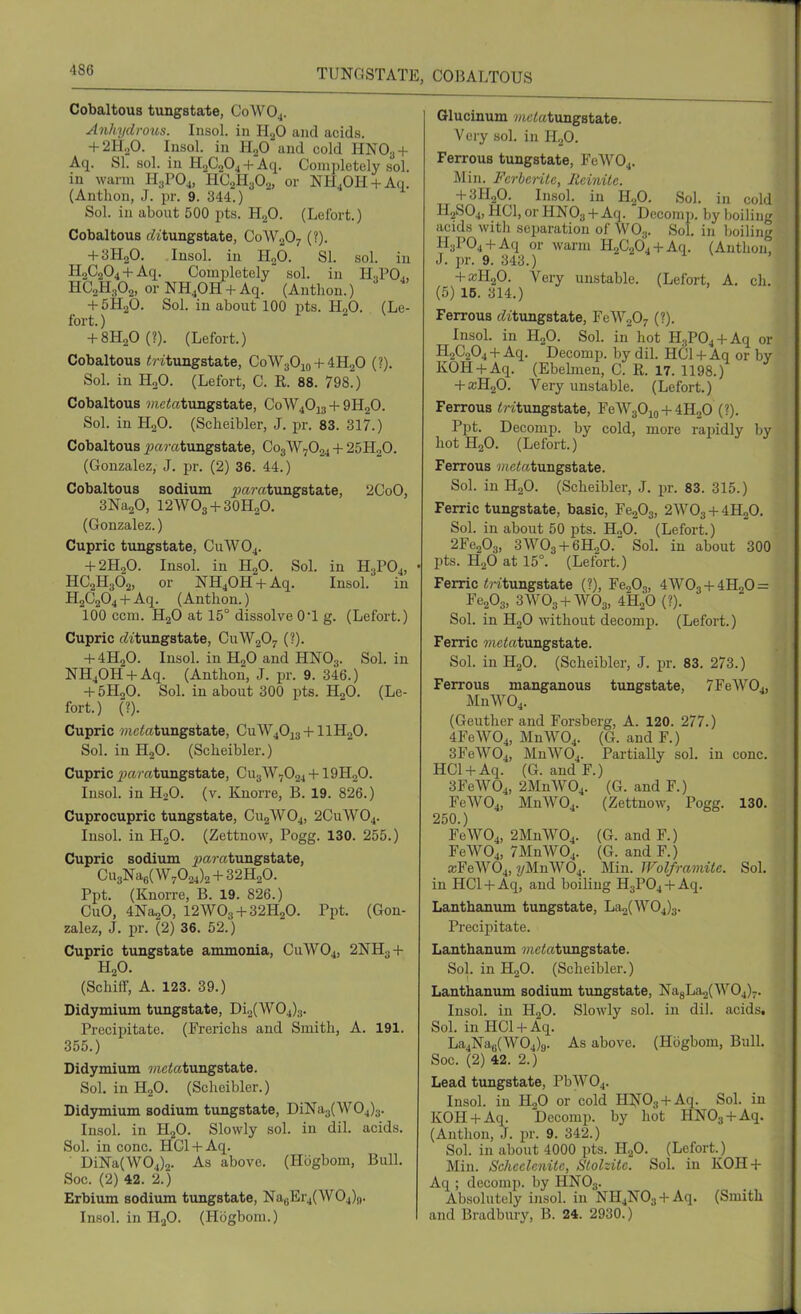 Cobaltous tungstate, C0WO4. Anhydrous. Insol. in H^O and acids. + 2H„0. Insol. in HgO and cold HNO3 + Aq. SI. sol. in HaCjOj + Aq. Completely sol. in warm H.rO^, HCaHyOa, or NH,OH + Aq. (Anthon, J. pr. 9. 344.) Sol. in about 500 pts. HjO. (Lefort.) Cobaltous f^iitungstate, C0W2O7 (?). + 3H2O. Insol. in HgO. SI. sol. in H2C204 + -A.q- Completely sol. in H.,POj, HC2H3O2, or NH^OH + Aq. (Anthon.) + 5H2O. Sol. in about 100 pts. HgO. (Le- fort. ) + 8H20(?). (Lefort.) Cobaltous ilntungstate, C0W3O10 + 4H2O (?). Sol. in HoO. (Lefort, C. R. 88. 798) Cobaltous wietotungstate, C0W4O13 + 9H2O. Sol. in H2O. (Sclieibler, J. pr. 83. 317.) Cobaltous i?a?'atungstate, C03W7O04 + 25H2O. (Gonzalez, J. pr. (2) 36. 44.) Cobaltous sodium ^Ja?-atungstate, 2CoO, SNagO, I2WO3 + 3OH2O. (Gonzalez.) Cupric tungstate, CUWO4. + 2H2O. Insol. in H2O. Sol. in H3PO4, HC2H3O2, or NH40H + Aq. Insol. in H2C2O4 + Aq. (Anthon.) 100 ccm. H2O at 15° dissolve 0*1 g. (Lefort.) Cupric rfitungstate, CuWaO^ (?). + 4H2O. Insol. in HaO'and HNO3. Sol. in NH40H-l-Aq. (Anthon, J. pr. 9. 346.) + 5H2O. Sol. in about 300 pts. HoO. (Le- fort.) (?). Cupric 7«ctotungstate, CuW40i3-hllH20. Sol. in H2O. (Scheibler.) Cupric ^jarffitungstate, CU3W7O24 + 19H2O. InsoL in HgO. (v. Knorre, B. 19. 826.) Cuprocupric tungstate, C112WO4, 2CUWO4. Insol. in H2O. (Zettnow, Pogg. 130. 255.) Cupric sodium ^jaratungstate, Cu3NaB( W702i)2 + 32H2O. Ppt. (Knorre, B. 19. 826.) CuO, 4Na20, 12AVO3-I-32H2O. Ppt. (Gon- zalez, J. pr. (2) 36. 52.) Cupric tungstate ammonia, CUWO4, 2NH3-f H2O. (SchifF, A. 123. 39.) Didymium tungstate, Di2(W04)3. Precipitate. (Frerichs and Smith, A. 191. 355.) Didymium wietetungstate. Sol. inH20. (Scheibler.) Didjnnium sodium tungstate, DiNa3(\V04)3. Insol. in HaO. Slowly sol. in dil. acids. Sol. in cone. HCl-t-Aq. ■ DiNa(W04)2. As above. (Hogbom, Bull. Soc. (2) 42. 2.) Erbium sodium tungstate, NagErjCWOj)),. Insol. in HjO. (Hogbom.) Glucinum iJietetungstate. Very sol. in H2O. Ferrous tungstate, FeW04. Min. Ferbcrile, Ileinite. -fSHgO. Insol. in H2O. Sol. in cold H2S04,HCl,orHN03-l-Aq. Decomp. by boiling acids with separation of WO.,. Sol. in boiling H3P04-t-Aq or warm 1120264+ Aq. (Anthon, J. pr. 9. 343.) + a3H20. Very unstable. (Lefort, A. ch. (5) IB. 314.) Ferrous c^itungstate, FeW207 (?). Insol. in H2O. Sol. in hot H.,P04 + Aq or H2C2O4 -1- Aq. Decomp. by dil. HCl + Aq or by KOH-t-Aq. (Ebehiaen, C. R. 17. 1198.) + xR„0. Very unstable. (Lefort.) Ferrous iWtungstate, FeWgOjo-1-iHgO (?). Ppt. Decomp. by cold, more rapidly by hotHjO. (Lefort.) Ferrous wiciatungstate. Sol. in H2O. (Scheibler, J. pr. 83. 315.) Ferric tungstate, basic, Fe203, 2W03-f4H20. Sol. in about 50 pts. H„0. (Lefort.) 2Fe203, 3WO3 + 6H0O.' Sol. in about 300 . pts. H2O at 15°. (Lefort.) Ferric i;?-itungstate (?), Fe203, 4W03 + 4H20 = FeA, 3WO3 + WO3, 4H20(?). Sol. in HoO without decomp. (Lefort.) Ferric ?)ietotungstate. Sol. in H2O. (Scheibler, J. jir. 83. 273.) Ferrous mangcinous tungstate, 7FeW04, MnW04. (Geuther and Forsberg, A. 120. 277.) 4FeW04, MnW04. (G. and F.) 3FeW04, MnW04. Partially sol. in cone. HCl-hAq. (G. andF.) 3FeW04, 2MnW04. (G. and F.) FeW04, MnW04. (Zettnow, Pogg. 130. 250.) FeW04, 2MnW04. (G. and F.) FeW04, 7MnW04. (G. and F.) £BFeW04, i/MnWOj. Min. IFolframitc. Sol. in HCl-t-Aq, and boiling H3P04-t-Aq. Lanthanum tungstate, La^(W04)3. Precij^itate. Lanthanum 7/ictotungstate. Sol. in H2O. (Scheibler.) Lanthanum sodium timgstate, Na8La2(W04)7. Insol. in HgO. Slowly sol. in dil. acids. Sol. in HCU-Aq. La4Na6(W04)g. As above. (Hogbom, Bull. Soc. (2) 42. 2.) Lead tungstate, PbW04. Insol. in H2O or cold H^fOg-h Aq. Sol. in KOH-t-Aq. Decomp. by hot HNOg-t-Aq. (Anthon, J. pr. 9. 342.) Sol. in about 4000 pts. HgO. (Lefort.) Min. Schcclcnitc, Slohitc. Sol. in KOH-1- Aq ; decomp. by HNO3. Absolutely insol. in NH4NO3 + Aq. (Smith and Bradbury, B. 24. 2930.)