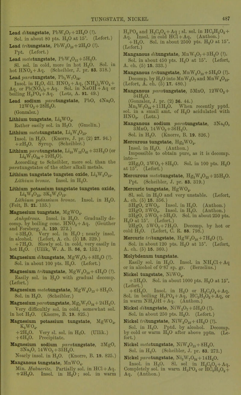 TUNGSTATE, NICKEL Lead (^ttungstate, PbW207 + 2H20 (?). Sol. in about 80 pts. HjO at 15°. (Lefort.) Lead <ntungstat€, PbW30io + 2H20 (?). Ppt. (Lefort.) Lead me/!«tungBtate, PbW40]3 + 5H20. SI. sol. in cold, more in hot HjO. Sol. in liot HNOg + Aci. (Sclieibler, J. pr. 83. 318.) Lead ^^aratungstate, Pb3W70.^. Insol. in H^O, dil. HNOj + Aq, (NH4).jW04 + Aq, or Pb(N03)2 + Aq. Sol. in NaOH + Aq or boiling H3P04 + Aq. (Lotz, A. 91. 49.) Lead sodium ^jaratungstate, PbO, 4Na20, 12VV03 + 28H.,0. (Gonzalez.) Lithium tungstate, Li.2W04. Riitlier easily sol. in lIoO. (Gmelin.) Lithium //ic^atimgstate, Li.2W40i3. Lisol. in H^O. (KnoiTe, J. pr. (2) 27. 94.) + a;H20. Syrup. (Scheibler.) Lithium ;}rt/«tungBtate, LiioWi204i + 33H20 (or Li«\V-024 + 19H20). According to Sclieibler, more sol. than the ;}rtratungstates of the other alkali metals. Lithium tungstate tungsten oxide, LijWjOij. Litkiuiit. bru)izc. Lisol. in ILO. Lithium potassium tungstate tungsten oxide, LUkium polassiuvi bronze. Insol. in HjO. (Feit, B. 21. 13r..) Magnesium tungstate, MgW04. Anhydrous. Insol. in H2O. Gradually de- comp. by boiling cone. HNOa + Aq. (Geuther and Forsberg, A. 120. 272.) + 3H.,0. Very sol. in HjO ; nearly insol. in alcohol. (Lefort, A. ch. (5) 16. 329.) + 7H„0. Slowly sol. in cold, very easily in hot Hod. (Ullik, W. A. B. 66, 2. 152.) Magnesium fiitungstate, MgWaO^ + SHaO (?). Sol. in about 100 pts. H.,0. (Lefort.) Magnesium // (tungstate, MgW.(Oio +4H2O (?). Easily sol. in H.,0 with gradual decomp. (Lefort.) Magnesium (/(c/retungstate, MgW40i3 + 8H0O. Sol. in H2O. (Seheil)ler.) Magnesium ^)(T)-«tungstate, Mg3W-0.^ + 24H20. Very difficultly sol. in cold, somewhat sol. in hot H2O. (Knorre, B. 19. 825.) Magnesium potassium tungstate, MgW04, K2WO4. + 2H3O. Very si. sol. in H.O. (Ullik.) + 6H„0. Pi-ecipitate. Magnesium sodium ^wjvrtungstate, 3MgO, 3Na.p, 14\V03 + 3:iHaO. Nearly insol. in HjO. (Knorre, B. 19. 825.) Manganous tungstate, ]\InW04. Min. Hubncrilc. Partially sol. in HCl + Aq. + 2HaO. Insol. in HjO; sol. in warm H3PO4 and HoCaOj + Aq ; si. sol. in HC2H3O2 + Aq. Insol. in cold HCl + Aq. (Anthon.) + H2O. Sol. in about 2500 pts. H2O at 15°. (Lefort.) Manganous fZttungstate, ^InWoOy + SHjO (?). Sol. in about 450 pts. HjO at 15°. (Lefort, A. ch. (5) 16. 333.) Manganous ^ritungstate, MnW30io + 5H20 (?). Decomp. by H2O into iMn\V,07 and MnW40i3. (Lefort, A. ch. (5) 17. 480.) ' Manganous ;M?Y<tung8tate, 5MnO, I2WO3 + :JllI.p. (Gonzalez, J. jir. (2) 36. 44.) Mn3W7024 + llH20. When recently pi)td. sol. in a small amt. of H2O acidulated with HNO3. (Lotz.) Manganous sodium ^roatungstate, SNa^O, 3MnO, I4WO3 + 36H2O. Sol. in HoO. (Knorre, B. 19. 826.) Mercurous tungstate, Hg2W04. Insol. in H3O. (Anthon.) Impossible to obtain pure, as it is decomp. into— 2Hg20, 3WO, + 8H20. Sol. in 100 pts. HjO at 15°. (Lefort.) Mercurous ?rtciatungstate, Hg2W40i3 + 25H2O. Ppt. (Scheibler, J. pr. 83. 319.) Mercuric tungstate, HgW04. SI. sol. in II„0 and very unstable. (Lefort, A. ch. (5) 15. 356.) 3HgO, 2WO3. Insol. in H2O. (Anthon.) 2HgO, 3WO.,. Insol. in HjO. (Anthon.) 3HgO, 5WO3 + 5H2O. Sol. in about 250 pts. H.patl5'. (Lefort.) 2HgO, 5WO., + 7H20. Decomj). by hot or cold H2O. (Lefort, C. K. 88. 798.) Mercuric // /tungstate, HgW30io + 7H20 (?). Sol. in about 120 pts. HgO at 15°. (Lefort, A. ch. (5) 16. 360.) Molybdenum tungstate. Easily sol. in H2O. Insol. in NHjCl + Aq or in alcohol of 0'87 sp. gr. (Berzelius.) Nickel tungstate, NiW04. + 3H2O. Sol. in about 1000 pts. HjO at 15°. (Lefort.) + 6H2O. Insol. in H2O or H2C.204 + Aq. Sol. in boiHng H3P04 + Aq, HC2H302 + Aq, or in warm NH4UH + A({. (Autlion.) Nickel (i(tungstate, NiW207 + 5H20 (?). Sol. in about 250 pts. HgO. (Lefort.) Nickel /, itungstate, NiW30io + 4H20 (?). Sol. in HgO. Pptd. by alcohol. Decomp. by cold or warm HjO after above pptn. (Le- fort.) Nickel ?«c<atungstate, NiW40i;j + SHjO. Sol. in HoO. (Scheibler, J. pr. 83. 273.) Nickel ^«ratungstate, Ni3W7024 + I4H2O. Insol. in H2O. SI. sol in H2C264 + Aq. Completely sol. in warm H3PO4 or HC0H3O2 + Aq. (Anthon.)