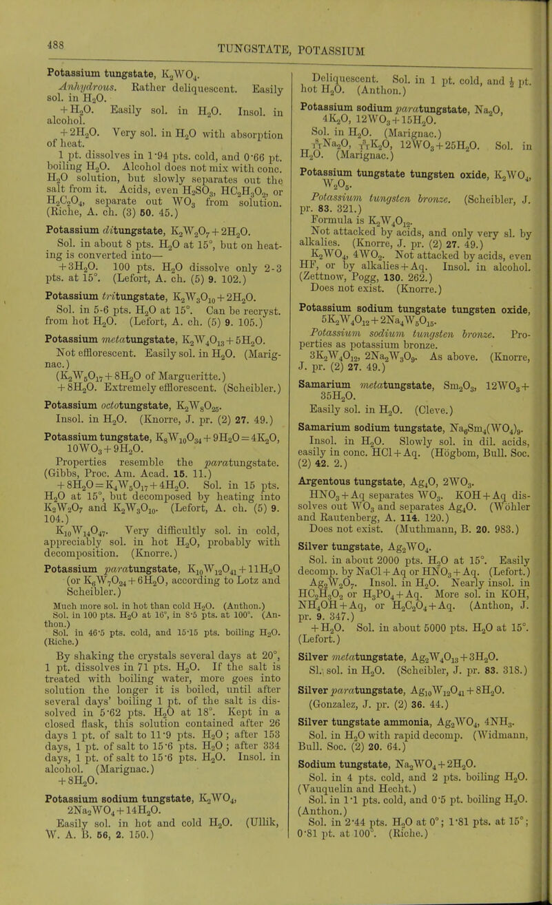 Easily in Potassium tungstate, KjWOj. Anhydrous. Rather deliquescent, sol. in PI..O. + H2O. Easily sol. in H„0. Insol alcohol. + 2H2O. Very sol. in H2O with absorption of heat. 1 pt. dissolves in 1-94 pts. cold, and 0-66 pt. boiling H2O. Alcohol docs not mix with cone. H2O solution, but slowly separates out the salt from it. Acids, even H2SO3, YLG^B.p„, or HoCjOj, separate out WOg from solution. (Riche, A. ch. (3) 60. 45.) Potassium dt'tungstate, K2W2O7 + 2H2O. Sol. in about 8 pts. H2O at 15°, but on heat- ing is converted into— + 3H2O. 100 pts. H2O dissolve only 2-3 pts. at 15°. (Lefort, A. ch. (5) 9. 102.) Potassium <?'ituiigstate, K2W3O10 -f 2H2O. Sol. in 5-6 pts. HgO at 15°. Can be recryst. from hot H2O. (Lefort, A. ch. (5) 9. 105.) Potassium mctotimgstate, K2W4O13 -f- 5H2O. Not efflorescent. Easily sol. in HjO. (Marig- nac.) (K2WBO17-I-8H2O of Margueritte.) + 8H2O. Extremely efflorescent. (Scheibler.) Potassium oc^otungstate, K2Wg025. Insol. in H2O. (Knorre, J. pr. (2) 27. 49.) Potassium tungstate, K8W10O34 + 9H2O = 4K2O, lOWOs-f 9H2O. Properties resemble the ^aratungstate. (Gibbs, Proc. Am. Acad. 15. 11.) ^-8H20 = K4W50i7-f4H20. Sol. in 15 pts. HgO at 15°, but decomposed by heating into K2W2O7 and KoWgOio. (Lefort, A. ch. (5) 9. 104.) K10W14O47. Very difficultly sol. in cold, appreciably sol. in hot H2O, probably with decomposition. (Knorre.) Potassium ^a?-atungstate, KioWj204i-f-llH20 (or KgW7024-f 6H2O, according to Lotz and Scheibler.) Much more sol. in hot than cokl HoO. (Anthon.) Sol. in 100 pts. H2O at 16°, in 8-5 pts. at 100°. (An- thon.) Sol. in 46'5 pts. cold, and 15-15 pts. boiling H2O. (Riche.) By shaking the crystals several days at 20°, 1 pt. dissolves in 71 pts. HgO. If the salt is treated with boiling water, more goes into solution the longer it is boiled, until after several days' boiling 1 pt. of the salt is dis- solved in 5 62 pts. HgO at 18°. Kejrt in a closed flask, this solution contained after 26 days 1 pt. of salt to 11-9 pts. H2O ; after 153 days, 1 pt. of salt to 15-6 pts. H2O ; after 334 days, 1 pt. of salt to 15-6 pts. HjO, Insol. in alcohol. (Marignac.) -I-8H2O. Potassium sodium tungstate, ICaWOj, 2Na2W04-H4H20. Easily sol. in hot and cold H2O. (Ullik, W. A. IJ. 56, 2. 150.) Deliquescent. Sol. in 1 pt. cold, and i pt. hot H2O. (Anthon.) ' Potassium sodium »a? atimgstate, Na^O 4K,0, 12W03H-15H20. Sol. in H2O. (Marignac.) i^-NaaO, -,\K20, I2WO3 + 25H2O. Sol. in H2O. (Marignac.) Potassium tungstate tungsten oxide, K2WO4, Potassium tungsten bronze. (Scheibler, J pr. 83. 321.) Formula is K2W4O12. Not attacked by acids, and only very si. by alkalies. (Knorre, J. pr. (2) 27. 49.) K2WO4, 4WO2. Not attacked by acids, even HF, or by alkaliesAq. Insol. in alcohol. (Zettnow, Pogg, 130. 262.) Does not exist. (Knorre.) Potassium sodium tungstate tungsten oxide, 5K2W40i2 + 2Na4W50i5. Potassmm sodmm tungsten bronze. Pro- perties as potassiimi bronze. 3K2W4O12, 2Na2W309. As above. (Knorre, J. pr. (2) 27. 49.) Samarium wictatungstate, Sm203, I2WO3 + 35H2O. Easily sol. in HoO. (Cleve.) Samarium sodium tungstate, Na6Sm4(W04)9. Insol. in HgO. Slowly sol. in dil. acids, easily in cone. HCl-l-Aq. (Hbgbom, Bull. Soc. (2) 42. 2.) Argentous tungstate, Ag40, 2WO3. HN03-f Aq sejDarates WO3. KOH-|-Aq dis- solves out WO3 and separates AgjO. (Wbhler and Rautenberg, A. 114. 120.) Does not exist. (Muthmann, B. 20. 983.) Silver tungstate, Ag2W04. Sol. in about 2000 pts. H2O at 15°. Easily decomp. by NaCl -I- Aq or HNO3 + ^1- (Lefort.) Ag2W207. Insol. in HjO. Nearly insol. in HC2H3O2 or H3P04-(-Aq. More sol. in KOH, NH40H-hAq, or H2C204-i-Aq. (Anthon, J. pr. 9. 347.) -f H2O. Sol. in about 5000 pts. HjO at 15°. (Lefort.) Silver wietetungstate, Ag2W40i3 + SHjO. SI.-, sol. in H2O. (Scheibler, J. pr. 83. 318.) Silver j?ft?-atungstate, AgiQWi204i + iH..f>. (Gonzalez, J. pr. (2) 36. 44.) Silver timgstate ammonia, Ag2W04, 4NH.,. Sol. in HoO with rapid decomp. (Widmann, Bull. Soe. (2) 20. 64.) Sodium tungstate, Na2W04 -f 2H2O. Sol. in 4 pts. cold, and 2 pts. boiling HgO. (Vauquelin and Heeht.) Sol. in 1-1 pts. cold, and 0'5 pt. boiling HgO. (Antlion.) Sol. in 2-44 pts. H„0 at 0°; 1*81 pts, at 15°; 0-81 pt. at 100°. (Riche.)