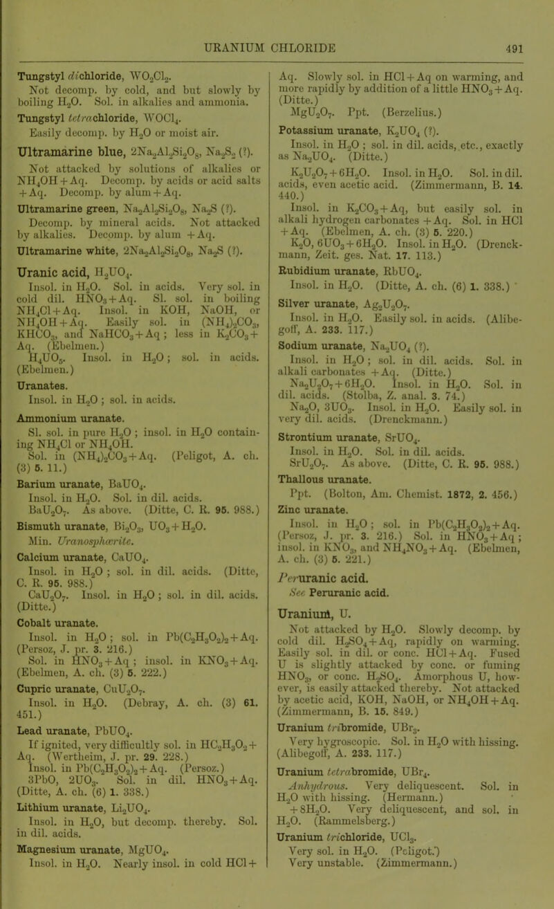 URANIUM Tungstyl rf/chloride, WO0CI2. Not decomp. by cold, and but slowly by boiling H.^O. Sol. in alkalies and ammonia. Tungstyl tetmchloTide, WOCI4. Easily decomp. by HjO or moist air. Ultramarine blue, 2Na^,Al^Si208, Na^S.^ (?). Not attacked by solutions of alkalies or NH4OH +Aq. Decomp. by acids or acid .salts + Aq. Decomp. by alum + Aq. Ultramarine green, Na^AlaSioOg, NaoS (?). Decomp. by mineral acids. Not attacked by alkalies. Decomp. by alum +Aq. Ultramarine white, 2Na2Al2Si208, Na^ (?). Uranic acid, H^UO^. liisol. in II2O. Sol. in acids. Very sol. in cold dil. HNOs + Aq. SI. sol. in boiling NHjCl + Aq. Insol. in KOH, NaOH, or NH40H + Aq. Easily sol. in (NH4).,C03, KHCO3, ancl NaHCOj + Aq; less in KJCO3 + Aq. (Ebelmen.) H4UO5. Insol. in H.,0; sol. in acids. (Ebelmen.) Uranates. Insol. in HoO ; sol. in acids. Ammonium uranate. SI. .sol. in pure H2O ; insol. in HgO contain- ing NH4CI or NH4OH. Sol. in (NH4)2C03 + Aq. (PeUgot, A. cli. (3) 6. 11.) Barium uranate, BaU04. Insol. in H2O. Sol. in dil. acids. BaUnO-. As above. (Ditte, C. R. 96. 988.) Bismuth uranate, Bi203, UO3 + HoO. Min. Uranosplwritc. Calcium uranate, CaUOj. Insol. in H2O ; sol. in dil. acids. (Ditte, 0. R. 95. 988.) CaUjOy. Insol. in HgO ; sol. in dil. acids. (Ditte.) Cobalt uranate. Insol. in HoO; sol. in Pb(C2H302)2 + Aq. (Persoz, J. pr. 3. 216.) Sol. in HNOg + Aq; insol. in KNOs + Aq. (Ebehnen, A. ch. (3) 6. 222.) Cupric uranate, CuU^O^. Insol. in H.,0. (Debray, A. ch. (3) 61. 451.) Lead uranate, PbU04. It' ignited, very difficultly sol. in HC.2H3O0 + Aq. (Wertheim, J. pr. 29. 228.) Insol. in Pb(C.,H30o)2 +Aq. (Persoz.) 3Pb0, 2U03.' So'l. in dil. HNOa + Aq. (Ditte, A. ch. (6) 1. 338.) Lithiiun uranate, Li2U04. Insol. in HjO, but decomp. thereby. Sol. in dil. acids, Magnesiiun uranate, MgU04. Insol. in H.^O. Nearly insol. in cold HC1 + CHLORIDE 491 Aq. Slowly sol. in HCl + Aq on warming, and more rapidly by addition of a little HNO3 + Aq. (Ditte.) MgU207. Ppt. (Berzelius.) Potassium uranate, K0UO4 (?). Insol. in HgO ; sol. in dil. acids, etc., exactly asNa2U04. (Ditte.) K2U0O7 + 6H.,0. Insol. in HjO. Sol. in dil. acids, even acetic acid. (Zimmermann, B. 14. 440.) Insol. in K2C03 + Aq, but easily sol. in alkali liydrogen carbonates -t-Aq. Sol. in HCl + Aq. (Ebelmen, A. ch. (8) 6. 220.) K2O, 6UO3 + 6H2O. Insol. in H.2O. (Drenck- mann, Zeit. ges. Nat. 17. 113.) Rubidium uranate, RbU04. Insol. in H.p. (Ditte, A. ch. (6) 1. 338.) Silver uranate, AgjUjO^. Insol. in \l.f>. Easily sol. in acids. (Alibe- gotf, A. 233. 117.) Sodium uranate, Na2U04 (?). Insol. in H2O ; sol. in dil. acids. Sol. in alkali carbonates + Aq. (Ditte.) Na^UjO^ + eHaO. In.sol. in HjO. Sol. in dil. acids. (Stolba, Z. anal. 3. 74.) Na20, 3UO3. Insol. in HoO. Easily sol. in very dil. acids. (Drenckmann.) Strontium uranate, SrU04. Insol. in HjO. Sol. in dil. acids. SrUjO-. As above. (Ditte, C. R. 96. 988.) Thallous uranate. Ppt. (Bolton, Am. Chemist. 1872, 2. 456.) Zinc uranate. Insol. in HjO ; sol. in Pb(C2H302)2-f Aq. (Per.soz, J. pr. 3. 216.) Sol. in HNOg + Aq; insol. in KN0.„ and NH4N03 + Aq. (Ebelmen, A. ch. (3) 6. 221.) i^e^uranic acid. Sec Peruranic acid. UranimA, U. Not attacked by HjO. Slowly decomp. by cold dil. H2S04 + Aq, rapidly on warming. Easily sol. in dil. or cone. HGl + Aq. Fused U is slightly attacked by cone, or fuming HNO3, o' cone. H2SO4. Amorphous U, how- ever, is easily attacked thereby. Not attacked by acetic acid, KOH, NaOH, or NH40H-}-Aq. (Zimmermann, B. 15. 849.) Uranium </ ibromide, UBr3. Very liygroscopic. Sol. in H,0 with hissing, (Alibegotf, A. 233. 117.) Uranium ^fC/Ytbromide, UBrj, Anhydrous. Very deliquescent. Sol. in HoO with hissing. (Hermann.) -I-8H2O. Very deliquescent, and sol. in HoO. (Rammelsberg.) Uranium trichloride, UCI3. Very sol. in HjO. (Pchgot.') Very unstable. (Zimmermann.)