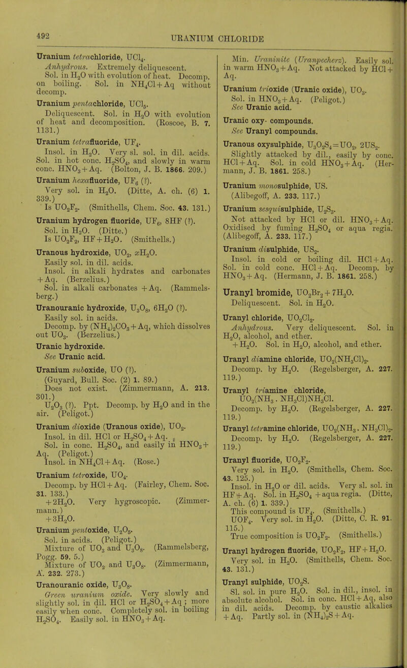 URANIUM CHLORIDE Uranium <c<rachloride, UCI4. Anhrjdroius. Extremely deliquescent. Sol. in H„0 with evolution of heat. Decomp. on boiling. Sol. in NH4C1 + Aq without decomj). Uranium ^cjitochloride, UClj. Deliquescent. Sol. in H2O with evolution of heat and decomposition. (Roscoe, B. 7. 1131.) Uranium <ci!?-afluoride, UF4. Insol. in HgO. Very si. sol. in dil. acids. Sol. in hot cone. H2SO4, and slowly in warm cone. HNOg + Aq. (Bolton, J. B. 1866. 209.) Uranium Aca3afluoride, UFg (?). Very sol, in HgO. (Ditte, A. ch. (6) 1. 339.) Is UO2F2. (Smithells, Chem. Soc. 43. 131.) Uranium hydrogen fluoride, UFg, 8HF (?). Sol. in H2O. (Ditte.) Is UO2F2, HF + H2O. (Smithells.) Uranous hydroxide, UO2, xR<f>. Easily sol. in dil. acids. Insol. in alkali hydrates and carbonates + Aq. (Berzelius.) Sol. in alkali carbonates +Aq. (Rammels- berg.) Uranouranic hydroxide, UgOg, 6H2O (?). Easily sol. in acids. Decomp. by (^114)2003 + Aq, which dissolves out UO3. (Berzelius.) Uranic hydroxide. Sec Uranic acid. Uranium sw&oxide, UO (?). (Guyard, Bull. Soc. (2) 1. 89.) Does not exist. (Zimmermann, A. 213. 301.) UgOg (?). Ppt. Decomp. by HjO and in the air. (Feligot.) Uranium c^ioxide (Uranous oxide), UO2. Insol. in dil. HCl or H2S04 + Aq. , Sol. in cone. H2SO4, and easily in HNO3 + Aq. (Peligot.) Insol. in NH4CI + Aq. (Rose.) Uranium <c<roxide, UO4. Decomp. by HCl + Aq. (Fairley, Chem. Soc. 31. 133.) + 2H2O. Very hygroscoiiic. (Zimmer- mann. ) + 3H2O. Uranium jpc7iioxide, U2O5. Sol. in acids. (Peligot.) Mixture of UO3 and U3O8. (Rammelsberg, Pogg. 09. .5.) Mixture of UO2 and UgOg. (Zimmermann, A. 232. 273.) Uranouranic oxide, UgOg. Green uranium oxide. Very slowly and .slightly sol. in dil. HCl or H2S04 + Aq ; more easily when cone. Completely sol. in boiling H2SO4. Easily sol. in HNO3 + Aq. Min. Uraninite (Uranpecherz). Easily sol. in warm HNOj + Aq. Not attacked by HC1 + Aq. Uranium tHoyade (Uranic oxide), UO3. Sol. in HNOa + Aq. (Peligot.) See Uranic acid. Uranic oxy- compoimds. See Uranyl compounds. Uranous oxysulphide, U302S4 = U02, 2US2. Slightly attacked by dil., easily by cone. HCl + Aq. Sol. in cold HNOj + Aq. (Her- mann, J. B. 1861. 258.) Uranium wio?iosulphide, US. (Alibegoff, A. 233. 117.) Uranium sesquiavdphide, U2S3. Not attacked by HCl or dil. HNOj + Aq. Oxidised by fuming H2SO4 or aqua regia. (Alibegoff, A. 233. 117.) Uranium (bisulphide, USj. Insol. in cold or boiling dil. HCl + Aq. Sol. in cold cone. HCl + Aq. Decomp. by HNOg + Aq. (Hermann, J. B. 1861. 258.) Uranyl bromide, UOjBrg + 7H2O. Deliquescent. Sol. in H2O. Uranyl chloride, UO2CI2. Anhydrous. Very deliquescent. Sol. in H2O, alcohol, and ether. + H2O. Sol. in H2O, alcohol, and ether. Uranyl diamine chloride, U02(NH3C1)2. Decomp. by H2O. (Regelsberger, A. 227. 119.) Uranyl tri&rmne chloride, U02(NH3. NH3C1)NH3C1. Decomp. by H2O. (Regelsberger, A. 227. 119.) Uranyl teiramine chloride, U02(NH3. NH3C1)2. Decomp. by H2O. (Regelsberger, A. 227. 119.) Uranyl fluoride, UO2F2. Very sol. in H2O. (Smithells, Chem. Soc. 43. 125.) Insol. in HjO or dil. acids. Very si. sol. in HF + Aq. Sol. in H2SO4 + aqua regia. (Ditte, A. ch. (6) 1. 339.) This compound is UF4. (Smithells.) UOF4. Very sol. in H2O. (Ditte, C. R. 91. 115.) True composition is UO2F2. (Smithells.) Uranyl hydrogen fluoride, UOaFo, HF + HoO. Very sol. in HgO. (Smithells, Chem. Soc. 43. 131.) Uranyl sulphide, UO2S. SI. sol. in pure H2O. Sol. in dil., insol. in absolute alcohol. Sol. in cone. HCl + Aq, also in dil. acids. Decomp. by caustic alkalies + Aq. Partly sol. in (NH4).,S + Aq.