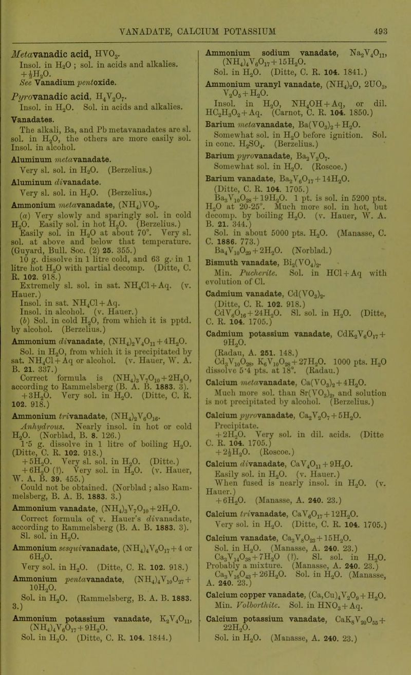 Metav&n&dic acid, HVO3. Insol. in H2O ; sol. in acids and alkalies. See Vanadium 2JCiUoidde. Pyrovanadic acid, H4V2O7. Iiisol. in H^O. Sol. in acids and alkalies. Vanadates. The alkali, Ba, and Pb metavanadates are si. sol. in HgO, the others are more easily sol. Insol. in alcohol. Aluminum v/tc^avanadate. Very si. sol. in HoO. (Berzelius.) Aluminum (iivanadate. Very si. sol. in HjO. (Berzelius.) Ammonium wic<«vanadate, (NH^)V03. (rt) Very slowly ;uid sparingly sol. in cold HjO. Easily sol. in hot HjO. (Berzelius.) Easily sol. in HjO at about 70°. Very si. sol. at above and below that temperature, (Guyard, Bull. Soc. (2) 26. 355.) 10 g. dissolve in 1 litre cold, and 63 g. in 1 litre liot H2O with partial decomp. (Ditte, C. R. 102. 918.) E.xtremely si. sol. in sat. NH4C1 + Aq. (v. Hauer.) Insol. in sat. NH4C1 + Aq. Insol. in alcohol, (v. Hauer.) (6) Sol. in cold HjO, from which it is pptd. by alcohol. (Berzelius.) Ammonium f//vanadate, (NH4)2V40u + 4H2O. Sol. in HjO, from which it is precipitated by sat. NH4CI + Aq or alcohol, (v. Hauer, W. A. B. 21. 337.) Correct formula is (NH4)3V,Oio + 2HjO, according to Ramnielsberg (B. A. B. 1883. 3). + 3H2O. Very sol. in HgO. (Ditte, C. R. 102. 918.) Ammonium ^nvanadate, (NH4)2VbOj8. Au/ii/drous. Nearly insol. in hot or cold H2O. (Norblad, B. 8. 126.) 1'5 g. dissolve in 1 litre of boiling HjO. (Ditte, C. R. 102. 918.) + 5H„0. Very si. sol. in H.fi. (Ditte.) + 6H.p (?). Very sol. in H2O. (v. Hauer, W. A. B. 39. 455.) Could not be obtained. (Norblad ; also Ram- nielsberg, B. A. B. 1883. 3.) Ammonium vanadate, (NH4)3V70i(, + 2H20. Correct formula of v. Hauer's (//vanadate, according to Rammelsberg (B. A. B. 1883. 3). SI. sol. in H2O. Ammonium scsg'u tvanadate, (NH4)4V80i7 + 4 or 6H2O. Very sol. in HjO. (Ditte, C. R. 102. 918.) Ammonium j>c7i<« vanadate, (NH4)4VioO^ + IOH2O. Sol. in H2O, (Rammelsberg, B. A. B. 1883. Ammonium potassiiun vanadate, KoVjO^, (Nll4)4V«Oi7 + 9H.,0. Sol. in H2O. (Ditte, C. R. 104. 1844.) Ammonium sodium vanadate, Na2V40ij, (NH4)4VA7 + 15H20. Sol. in HoO. (Ditte, C. R. 104. 1841.) Ammonium uranyl vanadate, (NH4)20, 2U0.„ V2O5 + H2O. Insol. in HgO, NH40H + Aq, or dil. HCaHjOa + Aq. (Carnot, C. R. 104. 1850.) Barium 7«ctevanadate, Ba(VO.,)2 + H20. Somewhat sol. in H2O before ignition. Sol. in cone. H2SO4. (Berzelius.) BariTun pyrovanadate, BaoVjO^. Somewliat sol. in HjO. (Roscoe.) Barium vanadate, Ba2V80i7 + I4H2O. (Ditte, C. R. 104. 1705.) Ba3Vio02g+19H20. 1 pt. is sol. in 5200 pts. H2O at 20-25°. Much more sol. in hot, but decomp. by boiling H2O. (v. Hauer, W. A. B. 21. 344.) Sol. in about 5000 pts. HjO. (Manasse, C. C. 1886. 773.) Ba4Vio02» +211,0. (Norblad.) Bismuth vanadate, Bi2(V04)2. Min. ruche rile. Sol. in HCl + Aq with evolution of CI. Cadmium vanadate, Cd(V03)2. (Ditte, C. R. 102. 918.) CdVg0jg + 24H,0. SI. sol. in Tl.fi. (Ditte, C. R. 104. 1705.) Cadmium potassium vanadate, CdKjVgO,^-}- 9H2O. (Radau, A. 261. 148.) <^'l:.Vio028, KfiV,o028-l-27H20. 1000 pts. HjO dissolve 54 pts. at 18°. (Radau.) Calcium //ic/rtvanadate, Ca(V03)2-l-4lLj0. Mucli more sol. than Sr(V03)2, and solution is not precipitated by alcohol. (Berzelius.) Calcium jt»!//«vanadate, Ca2V207 + SHjO. Precipitate. + 2H.,0. Very sol. in dil. acids. (Ditte C. R. 104. 1705.) + 2^U.fi. (Roscoe.) Calcium d/vanadate, CaV4O11 -t- 9H2O. Easily sol. in HjO. (v. Hauer.) When fused is nearly insol. in HgO. (v. Hauer.) + 6H2O. (Manasse, A. 240. 23.) Calcium // /vanadate, CaVgOi7-(-12H20. Very sol. in H.p. (Ditte, C. R. 104. 1705.) Calcium vanadate, CagVgOjs-f 15HoO. Sol. in HoO. (Manasse, A. 240. 23.) CasVjjOas + 7H2O (?). SI. sol. in HgO. Probably a mixture. (Manasse, A. 240. 23.) Ca3Vi6043-l-26H20. Sol in H2O. (Manasse, A. 240. 23.) Calcium copper vanadate, (Ca,Cu)4V209-f HjO. Min. Volborthite. Sol. in HNOg-t-Aq. Calcium potassium vanadate, CaKoVonOsR-f 22H2O. Sol, in H2O. (Manasse, A, 240, 23.)