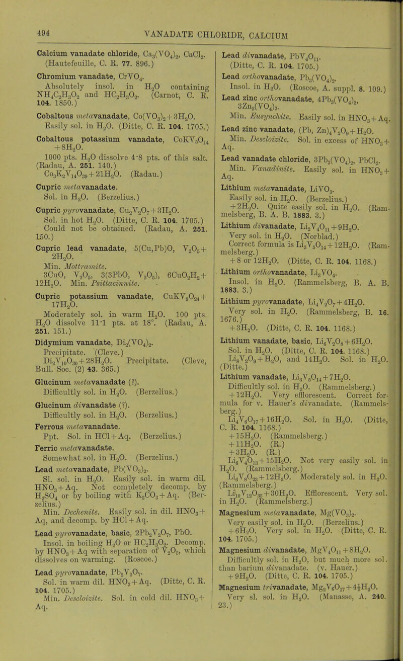 VANADATE CHLORIDE, CALCIUM Calcium vanadate chloride, Ca,,(V04)2, CaClj. (Hiuitofeuillo, C. R. 77. 896.) Chromium vanadate, CrVOj. Absolutely iiisol. in H.,0 containing NH^CH.O., and HC^HjOo. (Carnot, C. R 104. 1850.) Cobaltous wictevanadate, Co(V03)2 + 3H20, Easily sol. in HgO. (Ditte, C. R. 104. 1705.) Cobaltous potassium vanadate, CoKVgOii + 8H0O. 1000 pts. HoO dissolve 4-8 pts. of this salt. (Radau, A. 251. 140.) Cogl^aV^Osi, + 21H.p. (Radau.) Cupric ^/le^ftvanadate. Sol. in HjO. (Berzelius.) Cupric pyrovanadate, CuaVaOv + SHgO. Sol. in hot H2O. (Ditte, C. R. 104. 1705.) Could not be obtained. (Radau, A. 251. 150.) Cupric lead vanadate, 5(Cu,Pb)0, V2O5 + 2H2O. Miu. Mottramite. 3CuO, V2O5, 3(3PbO, V2O5), 6CUO2H2 + I2H2O. Min. Psittacinnite. Cupric potassium vanadate, CUKV9O24 + 17H2O. Moderately sol. in warm HjO. 100 jits. H2O dissolve 11'1 pts. at 18°. (Radau, A. 251. 151.) Didymium vanadate, Di2(V04)2. Precipitate. (Cleve.) 012^10030+ 28H2O. Precipitate. (Cleve, Bull. Soc. (2) 43. 365.) Glucinum wictovanadate (?). Difficultly sol. in H2O. (Berzelius.) Glucinum c^ivanadate (?). Difficultly sol. in HgO. (Berzelius.) Ferrous 7;ictevanadate. Ppt. Sol. in HCl + Aq. (Berzelius.) Ferric 7?ictovanadate. Somewhat sol. in HgO. (Berzelius.) Lead ?nc)!«vanadate, Pb(V03)2. SI. sol. in H2O. Easily sol. in warm dil. HNOg + Aq. Not completely decomp. by H2SO4 or by boiling with KaCOg + Aq. (Ber- zelius. ) Min. Dcchenite. Easily sol. in dil. HNO3 + Aq, and decomp. by HCl -I- Aq. Lead ^jyj-ovanadate, basic, 2Pb2V207J ^^0. Insol. in boiling H.2O or HC0H3O2. Decomp. by HNOj + Aq with separation of V2O5, which dissolves on warming. (Roscoe.) Lead ^^^/rovanadate, Pb2V207. Sol. in warm dil. HNOs + Aq. (Ditte, C. R. 104. 1705.) Min. Dcscloizite. Sol. in cold dil. HNO3 + Aq. Lead tZtvanadate, PbV^Oj,. (Ditte, C. R. 104. 1705.) Lead or/!/tovanadate, Pby(V04)2. Insol. in 11,0. (Roscoe, A.'suppl. 8. 109.) Lead zinc orC/tovanadate, 4Pb,(V0a)o 3Zn3(V04)2. Min. EusyiicMte. Easily sol. in HNOg + Aq, Lead zinc vanadate, (Pb, Zn)4V208 + HoO. Min. Dcscloizite. Sol. in excess of HNO.,+ Aq. Lead vanadate chloride, 3Pb3(V04)2, PbCLj. Min. Vanadinite. Easily sol. in HNO3 + Aq. Lithium ?ttctovanadate, LiVOg. Easily sol. in H2O. (Berzelius.) + 2H2O. Quite easily sol. in H2O. (Ram- melsberg, B. A. B. 1883. 3.) Lithium c^zvanadate, Li2V40u + 9H2O. Very sol. in H2O. (Norblad.) Correct formula is Li3VgOi4 + 12H„0. (Ram- melsberg.) + 8 or I2H2O. (Ditte, C. R. 104. 1168.) Lithium ort/tovanadate, Li3V04. Insol. in H2O. (Rammelsberg, B. A. B. 1883. 3.) Lithium ^JT/rovanadate, Li4V207 + 4H2O. Very sol. in HgO. (Rammelsberg, B. 16. 1676.) -I-3H2O. (Ditte, C. R. 104. 1168.) Lithium vanadate, basic, LigVjOg + 6H2O. Sol. in H.,0. (Ditte, C. R. 104. 1168.) Li8V209 + H20, and 14H.,0. Sol. in HgO. (Ditte.) Lithium vanadate, Li3VgOi4 + 7H20. Difficultly sol. in HoO. (Rammelsberg.) + I2H2O. Very efflorescent. Correct for- mula for V. Hauer's (Zivanadate. (Rammels- berg.) Li4V80i7+16H20. Sol. in H2O. (Ditte, C. R. 104. 1168.) -f- 15H,0. (Rammelsberg.) + 11 HoO. (R.) + 3H2O. (R.) LigV40]3-f 15HoO. Not very easily sol. in HjO. (Rammelsberg.) LieV8023+12H20. Moderately sol. in H2O. (Rammelsberg.) LiioViaOgr, + 3OH2O. Efflorescent. Very sol. in H2O. (Rammelsberg.) Magnesium wietevanadate, Mg(V03)2. Very easily sol. in H.,0. (Berzelius.) -I- 6H0O. Very sol. in HjO. (Ditte, C. R. 104. 1705.) Magnesium (^/vanadate, MgVjOi, -I- 8H2O. Difficultly sol. in H2O, but much more sol. than barium f^ivanadate, (v. Hauer.) -I-9H2O. (Ditte, C. R. 104. 1705.) Magnesium ^) ?'vanadate, Mg2V60i7-j-4iHoO. Very si. sol. in HgO. (Mana.sse, A. 240. 23.)