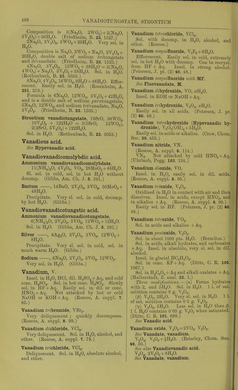 Composition is SCNajO, 2W0») + 2(NaoO. 3V205) + 36H20. (Friedheim, B. 23. 1527 ) 2Na20, 2VA, 3WO3 + 2OH2O. Very sol. in Composition is Na^O, 3WO., + Na20, 2V2OB + 2OH2O, double salt of sodium irttungstate and rftvanadate. (Friedheim, B. 23. 1523 ) 4Na20, aVaOa, 12\V03 + 38H2O ^ SlNa^O, 4W03) + Na20, 3VA + 38H2O. Sol. in h'o. (Rothenbach, B. 23. 3050.) SNa^O, 4A^oOg, I6AVO3, m^O + iSH^O. Efflor- escent. Easily sol. in H2O. (Rosenheim, A. 261. 210.) Formula is GNajO, I2WO3, 3V2O5 + 42H2O, and is a double salt of sodium ^wratungstate, 5Na20, I2WO3, and sodium irivanadate, NagO, SVaOg. (Friedheim, B. 23. 1505.) Strontium vanadiotungstate, 19SrO, 36WO,, IOV2OB + 122H2O = 3(5SrO, 12W0,), 2(2SrO, 5V205) + 122H20. Sol. in H2O. (Rothenbach, B. 23. 3053.) Vanadious acid. iScc Hypovanadic acid. Vanadiovanadicomolybdic acid. Ammonium vanadiovanadicomolybdate, 11(NH4)20, 4V2O5, VO2, 28M0O3 + 48H2O. SI. sol. in cold, sol. in hot HgO without decomp. (Gibbs, Am. Ch. J. 5. 391.) Barium , 14BaO, 2V2O5, 3A^0,, 3OM0O3 + 48H2O. Precipitate. Very si. sol. in cold, decomp. byhotH20. (Gibbs.) Vanadiovanadicotungstic acid. Ammonium vanadiovanadicotungstate, 6(NH4)20, 2y20o, 3VO2, I2WO3 + I2H2O. Sol. in H2O. (Gibbs, Am. Ch. J. 5. 391.) Silver , GAggO, 2V2O5, 3VO2, 12\V03 + 8H2O. Precipitate. Very si. sol. in cold, sol. in much warm H2O. (Gibbs.) Sodium eNagO, 2V2OB, 3VO2, I2WO3. Very sol. in H2O. (Gibbs.) Vanadium, V. Insol. in HjO, HCl, dil. H2SO4 +Aq, and cold cone. H2SO4. Sol. in hot cone. H2SO4. Slowly sol. in HF + Aq. Easily sol. in dil. or cone. HNOg + Aq. Not attacked by hot or cold NaOH or KOH + Aq. (Roscoe, A. suppl. 7. 85.) Vanadium i) ibromide, VBrg. Very deliquescent ; quickly decomposes. (Roscoe, A. suppl. 8. 99.) Vanadium cZichloride, VClg. Very deliquescent. Sol. in HjO, alcohol, and ether. (Roscoe, A. suppl. 7. 79.) Vanadium irtchloride, VCI3. Deliquescent. Sol. iu HjO, absolute alcohol, and ether. Vanadium tetrachloride, VCI4. Sol. with decomp. in HgO, alcohol, and ether. (Roscoe.) Vanadium sesquiQuonde, VgFg + eiLjO. Efflorescent. Easily sol. in cold, extremely sol. in hot HjO with decomp. Can be recryst. from HF + Aq. Insol. in strong alcohol. (Petersen, J. pr. (2) 40. 48.) Vanadium .scs^/wifluoride with MF. See Fluovanadate, M. Vanadium tZthydroxide, VO, a;H20. Insol. in KOH or NaOH + Aq. Vanadium t/-ihydroxide, V2O3, xKfi. Easily sol. in all acids. (Petersen, J. pr. (2) 40. 49.) Vanadium tetrahydroxide (Hypovanadic hy- droxide), V202(OH)4 + 5H20. Easily sol. in acids or alkalies. (Crow, Chem. Soc. 30. 453.) Vanadium nitride, VN. (Roscoe, A. suppl. 6. 114.) VN2. Not attacked by cold HNOa + Aq. (Uhrlaub, Pogg. 103. 134.) Vanadium t^t'oxide, VO. Insol. in H2O, easily sol. in dil. acids. (Roscoe, A. suppl. 6. 95.) Vanadium triozade, V2O3. Oxidised iu HgO in contact with air and then dissolves. Insol. in acids, except HNO3, and in alkalies +Aq. (Roscoe, A. suppl. 6. 99.) Easily sol. in HF. (Petersen, J. pr. (2) 40. 48. ) Vanadium t rt roidde, VOg. Sol. in acids and alkalies + Aq. Vanadium 7)(;?i<oxide, V2O5. Sol. in about 1000 pts. H2O. (Berzelius.) Sol. in acids, alkaU hydrates, and carbonates + Aq. Insol. in absolute, very si. sol. in dil. alcohol. Insol. in glacial HC2H3O2. Sol. in cone. KF + Aq. (Ditte, C. R. 105. 1067.) Sol. in H2C2O4 + Aq and alkali oxalates + Aq. (Halberstadt, Z. anal. 22. 1.) Three viodifications. — (a) Forms hydrates with 2, and 5H2O. Sol. in HgO. 1 1. of sat. solution contains 8 g. V2O5. (^) V2O5, 2H2O. Very si. sol. in HgO. 1 1. of sat. -solution contains O'o g. V2O5. (7) V2O6, 5H2O. Less sol. in H2O than /3. 1 1. H2O contains O'OS g. VgOg when saturated. (Ditte, C. R. 101. 698.) Sec Vanadic acid. Vanadium oxide, V4O,, = 2^'^02, V2O5. Sec Vanadate, vanadium. V2O4, V2OB + IH2O. (Brierley, Chem. Soc. 49. 30.) Sec also Vanadiovanadio acid. V2O4, 2V20r, +811,0. See Vanadate, vanadium.